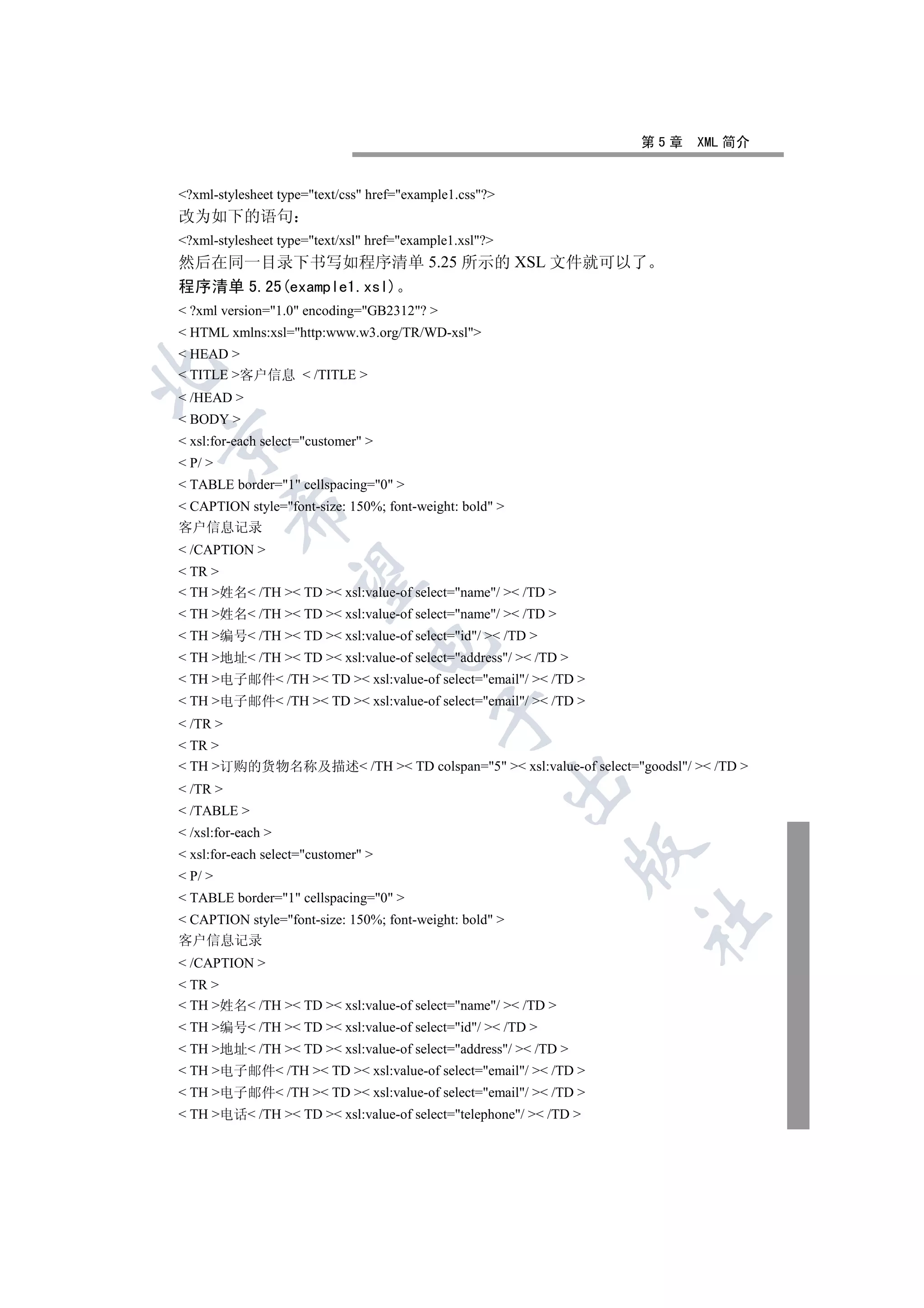 第5章   XML 简介


?xml-stylesheet type=text/css href=example1.css?
改为如下的语句
?xml-stylesheet type=text/xsl href=example1.xsl?
然后在同一目录下书写如程序清单 5.25 所示的 XSL 文件就可以了
程序清单 5.25(example1.xsl)
 ?xml version=1.0 encoding=GB2312? 
 HTML xmlns:xsl=http:www.w3.org/TR/WD-xsl
 HEAD 


 TITLE 客户信息  /TITLE 
 /HEAD 
 BODY 


 xsl:for-each select=customer 
 P/ 
 TABLE border=1 cellspacing=0 
 CAPTION style=font-size: 150%; font-weight: bold 
          

客户信息记录
 /CAPTION 
 TR 
           

 TH 姓名 /TH  TD  xsl:value-of select=name/  /TD 
 TH 姓名 /TH  TD  xsl:value-of select=name/  /TD 
 TH 编号 /TH  TD  xsl:value-of select=id/  /TD 
                                 

 TH 地址 /TH  TD  xsl:value-of select=address/  /TD 
 TH 电子邮件 /TH  TD  xsl:value-of select=email/  /TD 
 TH 电子邮件 /TH  TD  xsl:value-of select=email/  /TD 
                                            

 /TR 
 TR 
 TH 订购的货物名称及描述 /TH  TD colspan=5  xsl:value-of select=goodsl/  /TD 
                                                         

 /TR 
 /TABLE 
 /xsl:for-each 
                                                                 

 xsl:for-each select=customer 
 P/ 
 TABLE border=1 cellspacing=0 
                                                                   	

 CAPTION style=font-size: 150%; font-weight: bold 
客户信息记录
 /CAPTION 
 TR 
 TH 姓名 /TH  TD  xsl:value-of select=name/  /TD 
 TH 编号 /TH  TD  xsl:value-of select=id/  /TD 
 TH 地址 /TH  TD  xsl:value-of select=address/  /TD 
 TH 电子邮件 /TH  TD  xsl:value-of select=email/  /TD 
 TH 电子邮件 /TH  TD  xsl:value-of select=email/  /TD 
 TH 电话 /TH  TD  xsl:value-of select=telephone/  /TD 
 