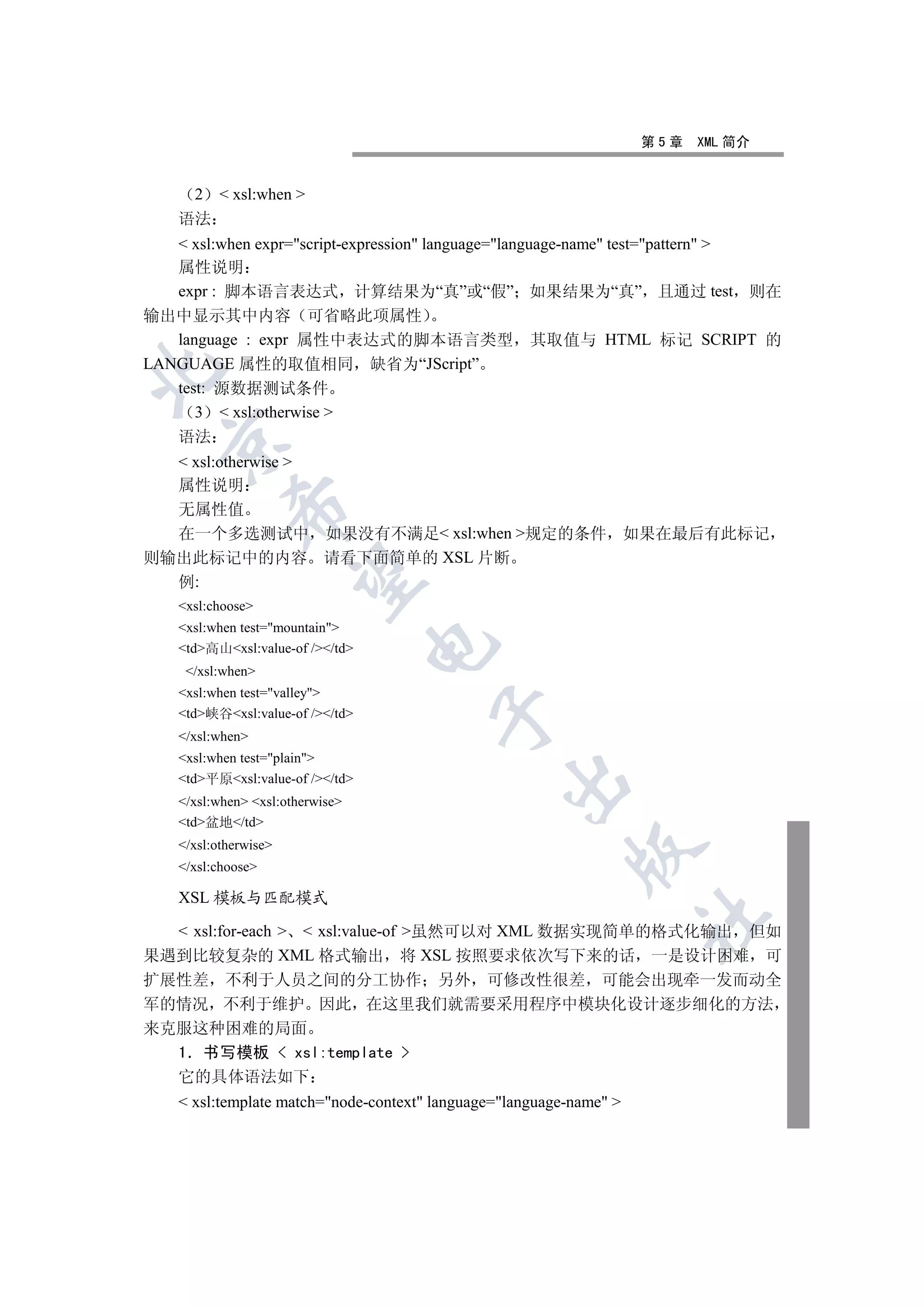 第5章   XML 简介


      2    xsl:when 
    语法
    xsl:when expr=script-expression language=language-name test=pattern 
   属性说明
   expr : 脚本语言表达式 计算结果为“真”或“假” 如果结果为“真” 且通过 test 则在
输出中显示其中内容 可省略此项属性
   language : expr 属性中表达式的脚本语言类型 其取值与 HTML 标记 SCRIPT 的
LANGUAGE 属性的取值相同 缺省为“JScript”


   test: 源数据测试条件
      3  xsl:otherwise 
    语法
  

   xsl:otherwise 
  属性说明
            

  无属性值
  在一个多选测试中 如果没有不满足 xsl:when 规定的条件 如果在最后有此标记
则输出此标记中的内容 请看下面简单的 XSL 片断
             

  例:
    xsl:choose
    xsl:when test=mountain
                                  

    td高山xsl:value-of //td
     /xsl:when
    xsl:when test=valley
                                        

    td峡谷xsl:value-of //td
    /xsl:when
    xsl:when test=plain
    td平原xsl:value-of //td
                                                 

    /xsl:when xsl:otherwise
    td盆地/td
    /xsl:otherwise
                                                           

    /xsl:choose

    XSL 模板与匹配模式
                                                                     	

   xsl:for-each   xsl:value-of 虽然可以对 XML 数据实现简单的格式化输出 但如
果遇到比较复杂的 XML 格式输出 将 XSL 按照要求依次写下来的话 一是设计困难 可
扩展性差 不利于人员之间的分工协作 另外 可修改性很差 可能会出现牵一发而动全
军的情况 不利于维护 因此 在这里我们就需要采用程序中模块化设计逐步细化的方法
来克服这种困难的局面
  1 书写模板  xsl:template 
  它的具体语法如下
     xsl:template match=node-context language=language-name 
 