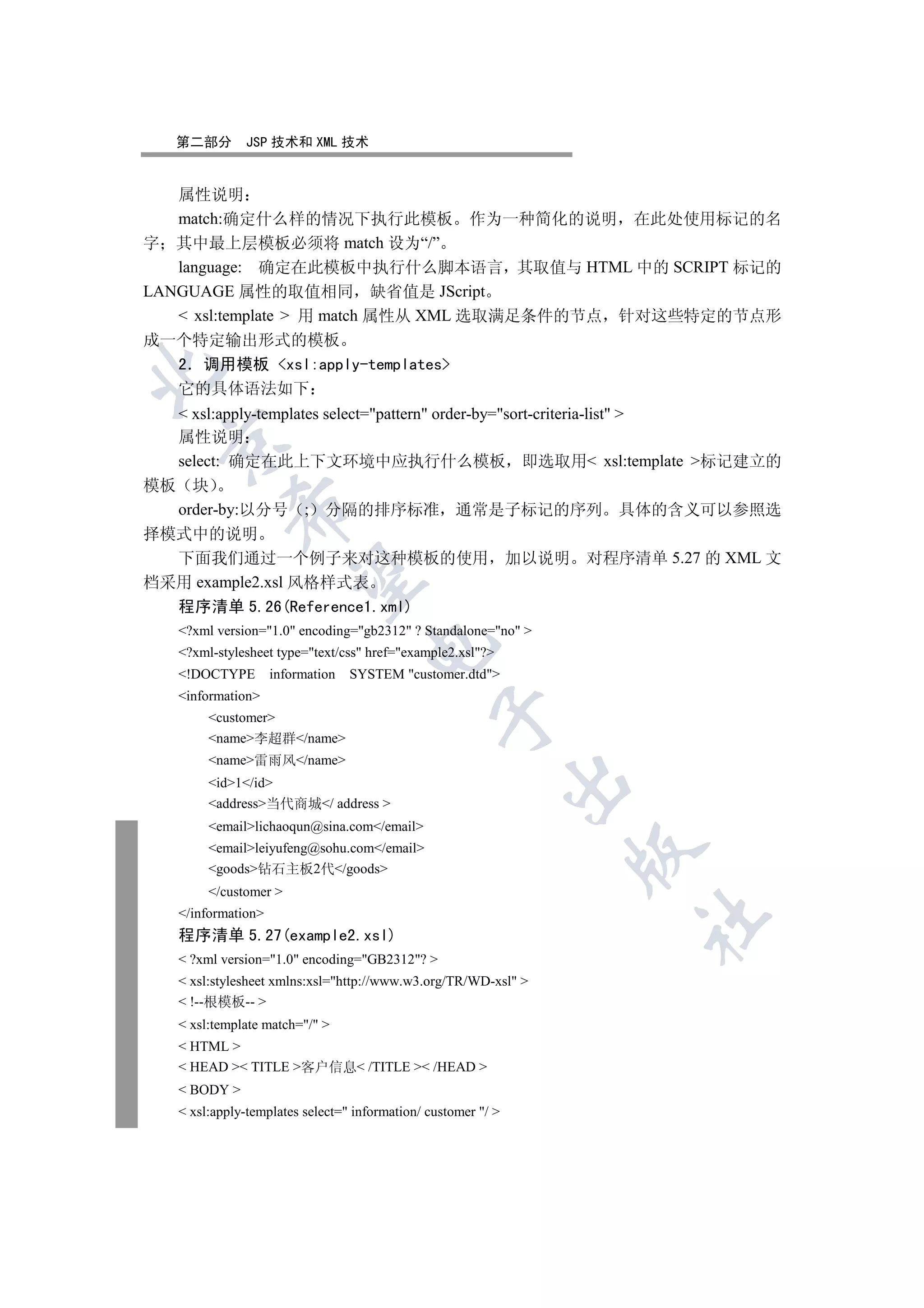 第二部分       JSP 技术和 XML 技术


   属性说明
   match:确定什么样的情况下执行此模板 作为一种简化的说明 在此处使用标记的名
字 其中最上层模板必须将 match 设为“/”
   language: 确定在此模板中执行什么脚本语言 其取值与 HTML 中的 SCRIPT 标记的
LANGUAGE 属性的取值相同 缺省值是 JScript
    xsl:template  用 match 属性从 XML 选取满足条件的节点 针对这些特定的节点形
成一个特定输出形式的模板
  2 调用模板 xsl:apply-templates


  它的具体语法如下
    xsl:apply-templates select=pattern order-by=sort-criteria-list 
   属性说明
 

   select: 确定在此上下文环境中应执行什么模板 即选取用 xsl:template 标记建立的
模板 块
            

  order-by:以分号 ; 分隔的排序标准 通常是子标记的序列 具体的含义可以参照选
择模式中的说明
  下面我们通过一个例子来对这种模板的使用 加以说明 对程序清单 5.27 的 XML 文
             

档采用 example2.xsl 风格样式表
  程序清单 5.26(Reference1.xml)
   ?xml version=1.0 encoding=gb2312 ? Standalone=no 
                                    

   ?xml-stylesheet type=text/css href=example2.xsl?
   !DOCTYPE        information   SYSTEM customer.dtd
   information
                                                

        customer
        name李超群/name
        name雷雨风/name
                                                               

        id1/id
        address当代商城/ address 
        emaillichaoqun@sina.com/email
        emailleiyufeng@sohu.com/email
                                                                

        goods钻石主板2代/goods
        /customer 
   /information
                                                                   	

   程序清单 5.27(example2.xsl)
    ?xml version=1.0 encoding=GB2312? 
    xsl:stylesheet xmlns:xsl=http://www.w3.org/TR/WD-xsl 
    !--根模板-- 
    xsl:template match=/ 
    HTML 
    HEAD  TITLE 客户信息 /TITLE  /HEAD 
    BODY 
    xsl:apply-templates select= information/ customer / 
 