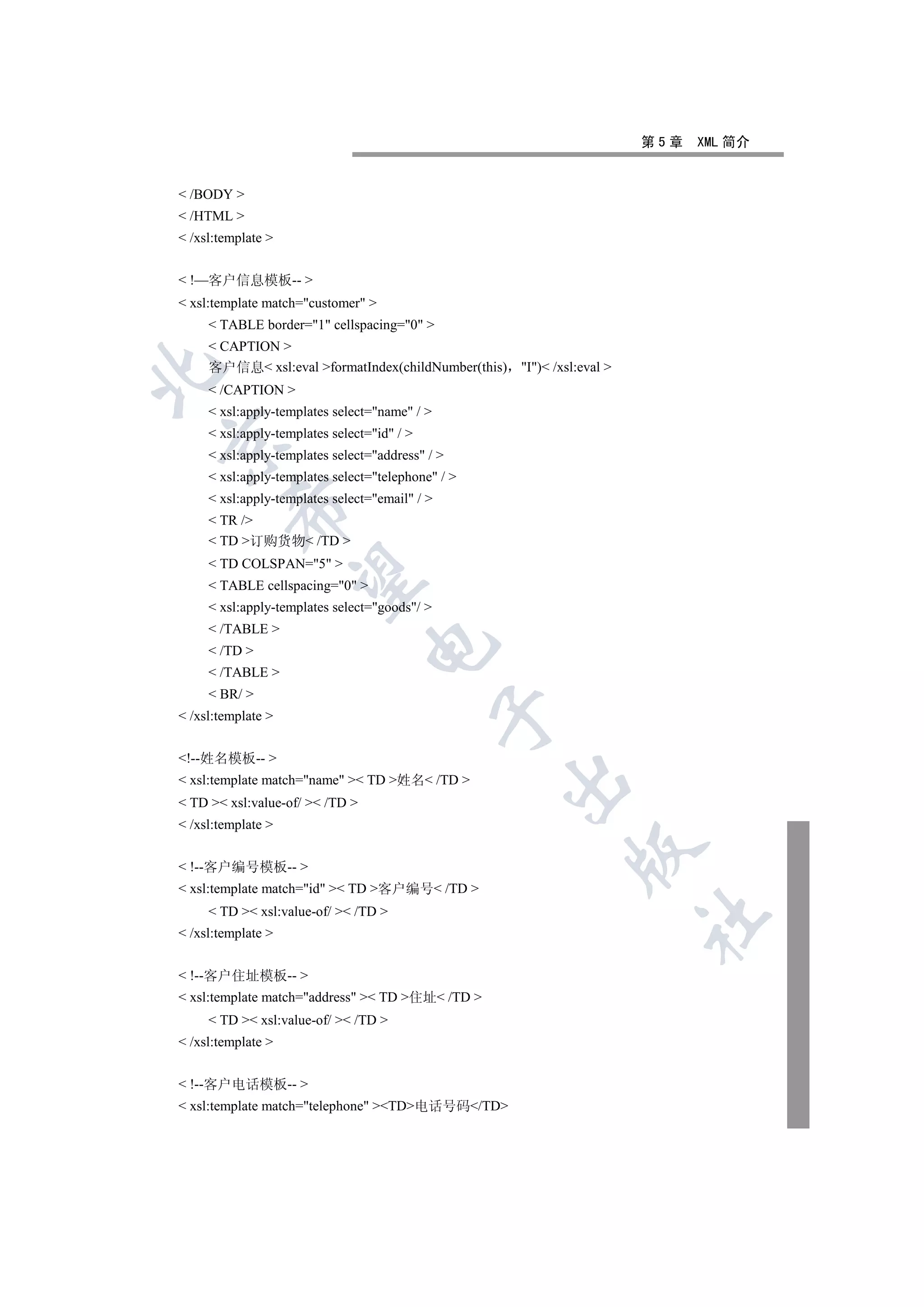 第5章   XML 简介


 /BODY 
 /HTML 
 /xsl:template 


 !—客户信息模板-- 
 xsl:template match=customer 
      TABLE border=1 cellspacing=0 
      CAPTION 
     客户信息 xsl:eval formatIndex(childNumber(this)   I) /xsl:eval 


      /CAPTION 
      xsl:apply-templates select=name / 
      xsl:apply-templates select=id / 


      xsl:apply-templates select=address / 
      xsl:apply-templates select=telephone / 
      xsl:apply-templates select=email / 
         

      TR /
      TD 订购货物 /TD 
      TD COLSPAN=5 
          

      TABLE cellspacing=0 
      xsl:apply-templates select=goods/ 
      /TABLE 
                                 

      /TD 
      /TABLE 
      BR/ 
                                                

 /xsl:template 


!--姓名模板-- 
 xsl:template match=name  TD 姓名 /TD 
                                                    

 TD  xsl:value-of/  /TD 
 /xsl:template 
                                                              

 !--客户编号模板-- 
 xsl:template match=id  TD 客户编号 /TD 
      TD  xsl:value-of/  /TD 
                                                                         	

 /xsl:template 


 !--客户住址模板-- 
 xsl:template match=address  TD 住址 /TD 
      TD  xsl:value-of/  /TD 
 /xsl:template 


 !--客户电话模板-- 
 xsl:template match=telephone TD电话号码/TD
 