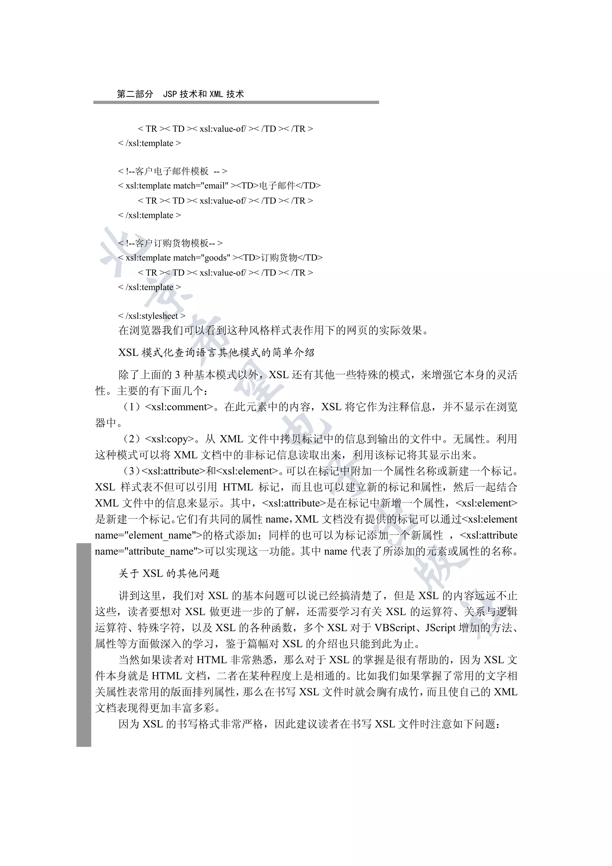 第二部分        JSP 技术和 XML 技术


         TR  TD  xsl:value-of/  /TD  /TR 
    /xsl:template 


    !--客户电子邮件模板 -- 
    xsl:template match=email TD电子邮件/TD
         TR  TD  xsl:value-of/  /TD  /TR 
    /xsl:template 


    !--客户订购货物模板-- 


    xsl:template match=goods TD订购货物/TD
         TR  TD  xsl:value-of/  /TD  /TR 
    /xsl:template 
  


    /xsl:stylesheet 
   在浏览器我们可以看到这种风格样式表作用下的网页的实际效果
            

   XSL 模式化查询语言其他模式的简单介绍

    除了上面的 3 种基本模式以外 XSL 还有其他一些特殊的模式 来增强它本身的灵活
             

性 主要的有下面几个
      1 xsl:comment 在此元素中的内容 XSL 将它作为注释信息 并不显示在浏览
器中
                                 

      2 xsl:copy 从 XML 文件中拷贝标记中的信息到输出的文件中 无属性 利用
这种模式可以将 XML 文档中的非标记信息读取出来 利用该标记将其显示出来
      3 xsl:attribute和xsl:element 可以在标记中附加一个属性名称或新建一个标记
                                            

XSL 样式表不但可以引用 HTML 标记 而且也可以建立新的标记和属性 然后一起结合
XML 文件中的信息来显示 其中 xsl:attribute是在标记中新增一个属性 xsl:element
                                                      

是新建一个标记 它们有共同的属性 name XML 文档没有提供的标记可以通过xsl:element
name=element_name的格式添加 同样的也可以为标记添加一个新属性            xsl:attribute
name=attribute_name可以实现这一功能 其中 name 代表了所添加的元素或属性的名称
                                                      

   关于 XSL 的其他问题

  讲到这里 我们对 XSL 的基本问题可以说已经搞清楚了 但是 XSL 的内容远远不止
                                                          	

这些 读者要想对 XSL 做更进一步的了解 还需要学习有关 XSL 的运算符 关系与逻辑
运算符 特殊字符 以及 XSL 的各种函数 多个 XSL 对于 VBScript JScript 增加的方法
属性等方面做深入的学习 鉴于篇幅对 XSL 的介绍也只能到此为止
  当然如果读者对 HTML 非常熟悉 那么对于 XSL 的掌握是很有帮助的 因为 XSL 文
件本身就是 HTML 文档 二者在某种程度上是相通的 比如我们如果掌握了常用的文字相
关属性表常用的版面排列属性 那么在书写 XSL 文件时就会胸有成竹 而且使自己的 XML
文档表现得更加丰富多彩
  因为 XSL 的书写格式非常严格                       因此建议读者在书写 XSL 文件时注意如下问题
 