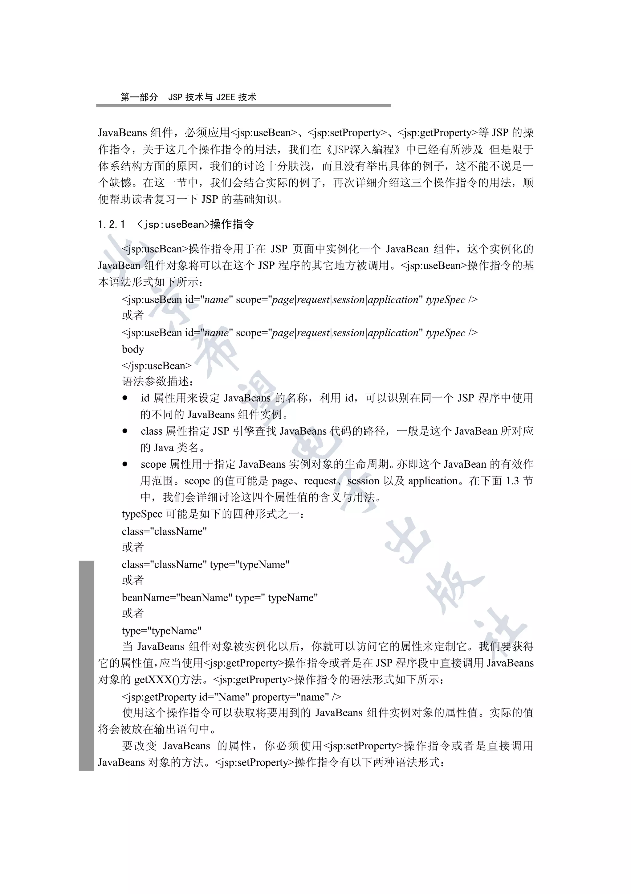 第一部分      JSP 技术与 J2EE 技术


JavaBeans 组件 必须应用jsp:useBean jsp:setProperty jsp:getProperty等 JSP 的操
作指令 关于这几个操作指令的用法 我们在                               中已经有所涉及 但是限于
体系结构方面的原因 我们的讨论十分肤浅 而且没有举出具体的例子 这不能不说是一
个缺憾 在这一节中 我们会结合实际的例子 再次详细介绍这三个操作指令的用法 顺
便帮助读者复习一下 JSP 的基础知识

1.2.1   jsp:useBean操作指令

     jsp:useBean操作指令用于在 JSP 页面中实例化一个 JavaBean 组件 这个实例化的


JavaBean 组件对象将可以在这个 JSP 程序的其它地方被调用 jsp:useBean操作指令的基
本语法形式如下所示
    jsp:useBean id=name scope=page|request|session|application typeSpec /
  

    或者
    jsp:useBean id=name scope=page|request|session|application typeSpec /
           

    body
    /jsp:useBean
    语法参数描述
            

        id 属性用来设定 JavaBeans 的名称 利用 id 可以识别在同一个 JSP 程序中使用
        的不同的 JavaBeans 组件实例
        class 属性指定 JSP 引擎查找 JavaBeans 代码的路径 一般是这个 JavaBean 所对应
                               

        的 Java 类名
        scope 属性用于指定 JavaBeans 实例对象的生命周期 亦即这个 JavaBean 的有效作
        用范围 scope 的值可能是 page request session 以及 application 在下面 1.3 节
                                         

        中 我们会详细讨论这四个属性值的含义与用法
    typeSpec 可能是如下的四种形式之一
    class=className
                                                  

    或者
    class=className type=typeName
    或者
                                                            

    beanName=beanName type= typeName
    或者
                                                                      	

  type=typeName
  当 JavaBeans 组件对象被实例化以后 你就可以访问它的属性来定制它 我们要获得
它的属性值 应当使用jsp:getProperty操作指令或者是在 JSP 程序段中直接调用 JavaBeans
对象的 getXXX()方法 jsp:getProperty操作指令的语法形式如下所示
     jsp:getProperty id=Name property=name /
     使用这个操作指令可以获取将要用到的 JavaBeans 组件实例对象的属性值 实际的值
将会被放在输出语句中
     要改变 JavaBeans 的属性 你必须使用jsp:setProperty操作指令或者是直接调用
JavaBeans 对象的方法 jsp:setProperty操作指令有以下两种语法形式
 
