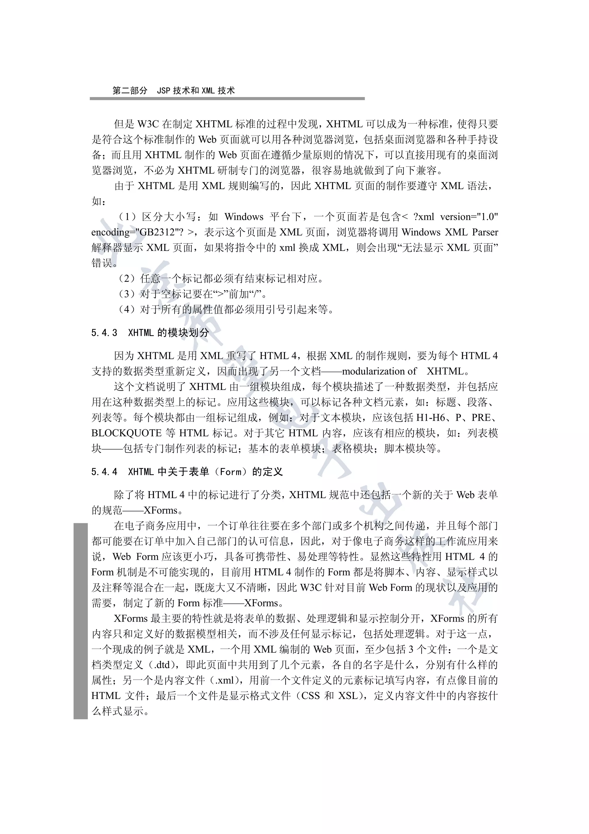 第二部分    JSP 技术和 XML 技术


     但是 W3C 在制定 XHTML 标准的过程中发现 XHTML 可以成为一种标准 使得只要
是符合这个标准制作的 Web 页面就可以用各种浏览器浏览 包括桌面浏览器和各种手持设
备 而且用 XHTML 制作的 Web 页面在遵循少量原则的情况下 可以直接用现有的桌面浏
览器浏览 不必为 XHTML 研制专门的浏览器 很容易地就做到了向下兼容
     由于 XHTML 是用 XML 规则编写的 因此 XHTML 页面的制作要遵守 XML 语法
如
       1 区分大小写 如 Windows 平台下 一个页面若是包含 ?xml version=1.0
encoding=GB2312?  表示这个页面是 XML 页面 浏览器将调用 Windows XML Parser


解释器显示 XML 页面 如果将指令中的 xml 换成 XML 则会出现“无法显示 XML 页面”
错误
        2   任意一个标记都必须有结束标记相对应
  

        3   对于空标记要在“”前加“/”
        4   对于所有的属性值都必须用引号引起来等
            

5.4.3   XHTML 的模块划分

   因为 XHTML 是用 XML 重写了 HTML 4 根据 XML 的制作规则 要为每个 HTML 4
             

支持的数据类型重新定义 因而出现了另一个文档——modularization of XHTML
   这个文档说明了 XHTML 由一组模块组成 每个模块描述了一种数据类型 并包括应
用在这种数据类型上的标记 应用这些模块 可以标记各种文档元素 如 标题 段落
                          

列表等 每个模块都由一组标记组成 例如 对于文本模块 应该包括 H1-H6 P PRE
BLOCKQUOTE 等 HTML 标记 对于其它 HTML 内容 应该有相应的模块 如 列表模
块——包括专门制作列表的标记 基本的表单模块               表格模块   脚本模块等
                                 

5.4.4   XHTML 中关于表单     Form   的定义

    除了将 HTML 4 中的标记进行了分类 XHTML 规范中还包括一个新的关于 Web 表单
                                     

的规范——XForms
    在电子商务应用中 一个订单往往要在多个部门或多个机构之间传递 并且每个部门
都可能要在订单中加入自己部门的认可信息 因此 对于像电子商务这样的工作流应用来
                                         

说 Web Form 应该更小巧 具备可携带性 易处理等特性 显然这些特性用 HTML 4 的
Form 机制是不可能实现的 目前用 HTML 4 制作的 Form 都是将脚本 内容 显示样式以
                                               	

及注释等混合在一起 既庞大又不清晰 因此 W3C 针对目前 Web Form 的现状以及应用的
需要 制定了新的 Form 标准——XForms
    XForms 最主要的特性就是将表单的数据 处理逻辑和显示控制分开 XForms 的所有
内容只和定义好的数据模型相关 而不涉及任何显示标记 包括处理逻辑 对于这一点
一个现成的例子就是 XML 一个用 XML 编制的 Web 页面 至少包括 3 个文件 一个是文
档类型定义 .dtd 即此页面中共用到了几个元素 各自的名字是什么 分别有什么样的
属性 另一个是内容文件 .xml 用前一个文件定义的元素标记填写内容 有点像目前的
HTML 文件 最后一个文件是显示格式文件 CSS 和 XSL 定义内容文件中的内容按什
么样式显示
 
