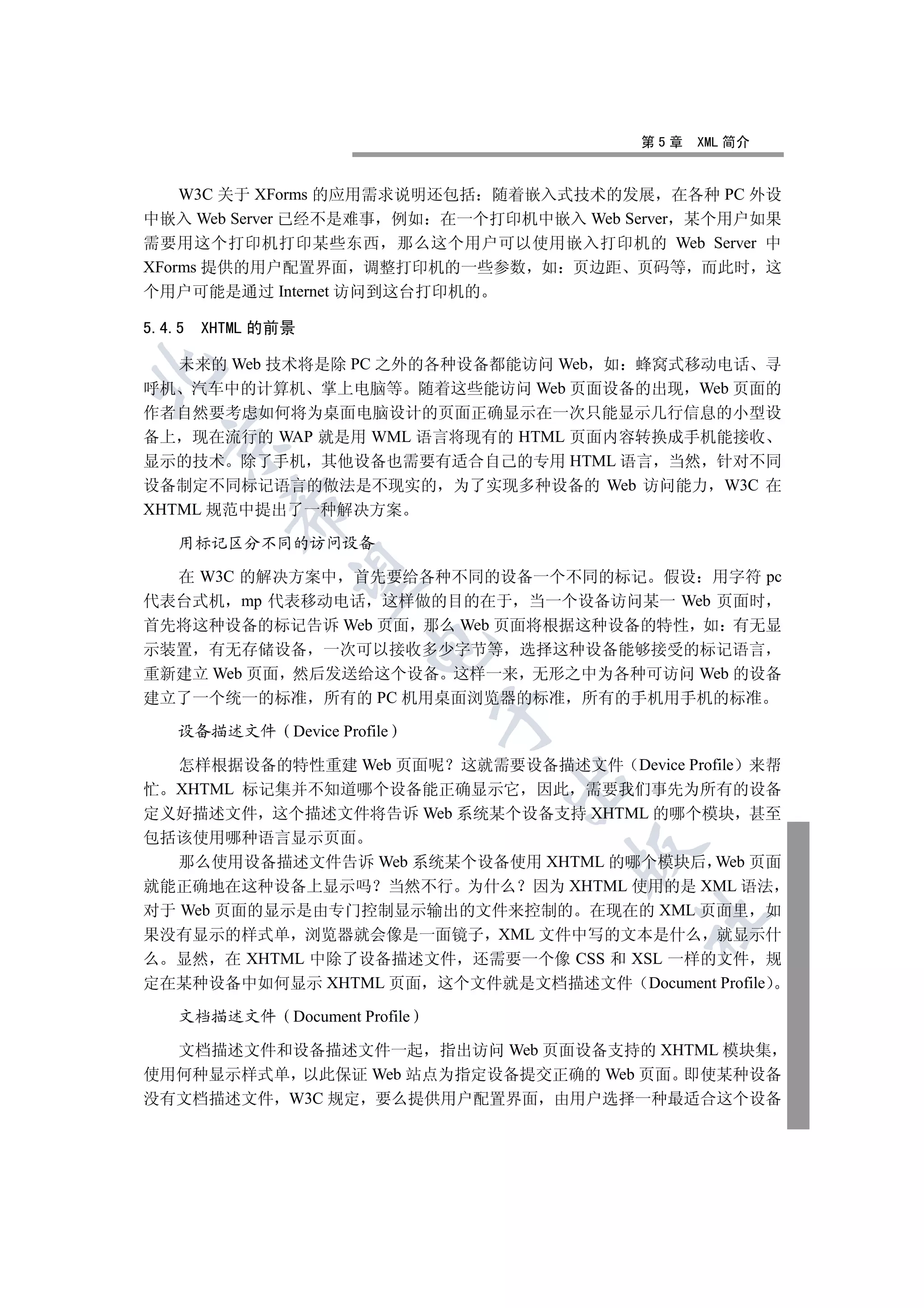 第5章   XML 简介


    W3C 关于 XForms 的应用需求说明还包括 随着嵌入式技术的发展 在各种 PC 外设
中嵌入 Web Server 已经不是难事 例如 在一个打印机中嵌入 Web Server 某个用户如果
需要用这个打印机打印某些东西 那么这个用户可以使用嵌入打印机的 Web Server 中
XForms 提供的用户配置界面 调整打印机的一些参数 如 页边距 页码等 而此时 这
个用户可能是通过 Internet 访问到这台打印机的

5.4.5   XHTML 的前景

   未来的 Web 技术将是除 PC 之外的各种设备都能访问 Web 如 蜂窝式移动电话 寻


呼机 汽车中的计算机 掌上电脑等 随着这些能访问 Web 页面设备的出现 Web 页面的
作者自然要考虑如何将为桌面电脑设计的页面正确显示在一次只能显示几行信息的小型设
备上 现在流行的 WAP 就是用 WML 语言将现有的 HTML 页面内容转换成手机能接收
  

显示的技术 除了手机 其他设备也需要有适合自己的专用 HTML 语言 当然 针对不同
设备制定不同标记语言的做法是不现实的 为了实现多种设备的 Web 访问能力 W3C 在
          

XHTML 规范中提出了一种解决方案

    用标记区分不同的访问设备

  在 W3C 的解决方案中 首先要给各种不同的设备一个不同的标记 假设 用字符 pc
           

代表台式机 mp 代表移动电话 这样做的目的在于 当一个设备访问某一 Web 页面时
首先将这种设备的标记告诉 Web 页面 那么 Web 页面将根据这种设备的特性 如 有无显
                      

示装置 有无存储设备 一次可以接收多少字节等 选择这种设备能够接受的标记语言
重新建立 Web 页面 然后发送给这个设备 这样一来 无形之中为各种可访问 Web 的设备
建立了一个统一的标准 所有的 PC 机用桌面浏览器的标准 所有的手机用手机的标准
                              

    设备描述文件 Device Profile

   怎样根据设备的特性重建 Web 页面呢 这就需要设备描述文件 Device Profile 来帮
                              

忙 XHTML 标记集并不知道哪个设备能正确显示它 因此 需要我们事先为所有的设备
定义好描述文件 这个描述文件将告诉 Web 系统某个设备支持 XHTML 的哪个模块 甚至
包括该使用哪种语言显示页面
                                  

   那么使用设备描述文件告诉 Web 系统某个设备使用 XHTML 的哪个模块后 Web 页面
就能正确地在这种设备上显示吗 当然不行 为什么 因为 XHTML 使用的是 XML 语法
对于 Web 页面的显示是由专门控制显示输出的文件来控制的 在现在的 XML 页面里 如
                                        	

果没有显示的样式单 浏览器就会像是一面镜子 XML 文件中写的文本是什么 就显示什
么 显然 在 XHTML 中除了设备描述文件 还需要一个像 CSS 和 XSL 一样的文件 规
定在某种设备中如何显示 XHTML 页面 这个文件就是文档描述文件 Document Profile

    文档描述文件 Document Profile

  文档描述文件和设备描述文件一起 指出访问 Web 页面设备支持的 XHTML 模块集
使用何种显示样式单 以此保证 Web 站点为指定设备提交正确的 Web 页面 即使某种设备
没有文档描述文件 W3C 规定 要么提供用户配置界面 由用户选择一种最适合这个设备
 
