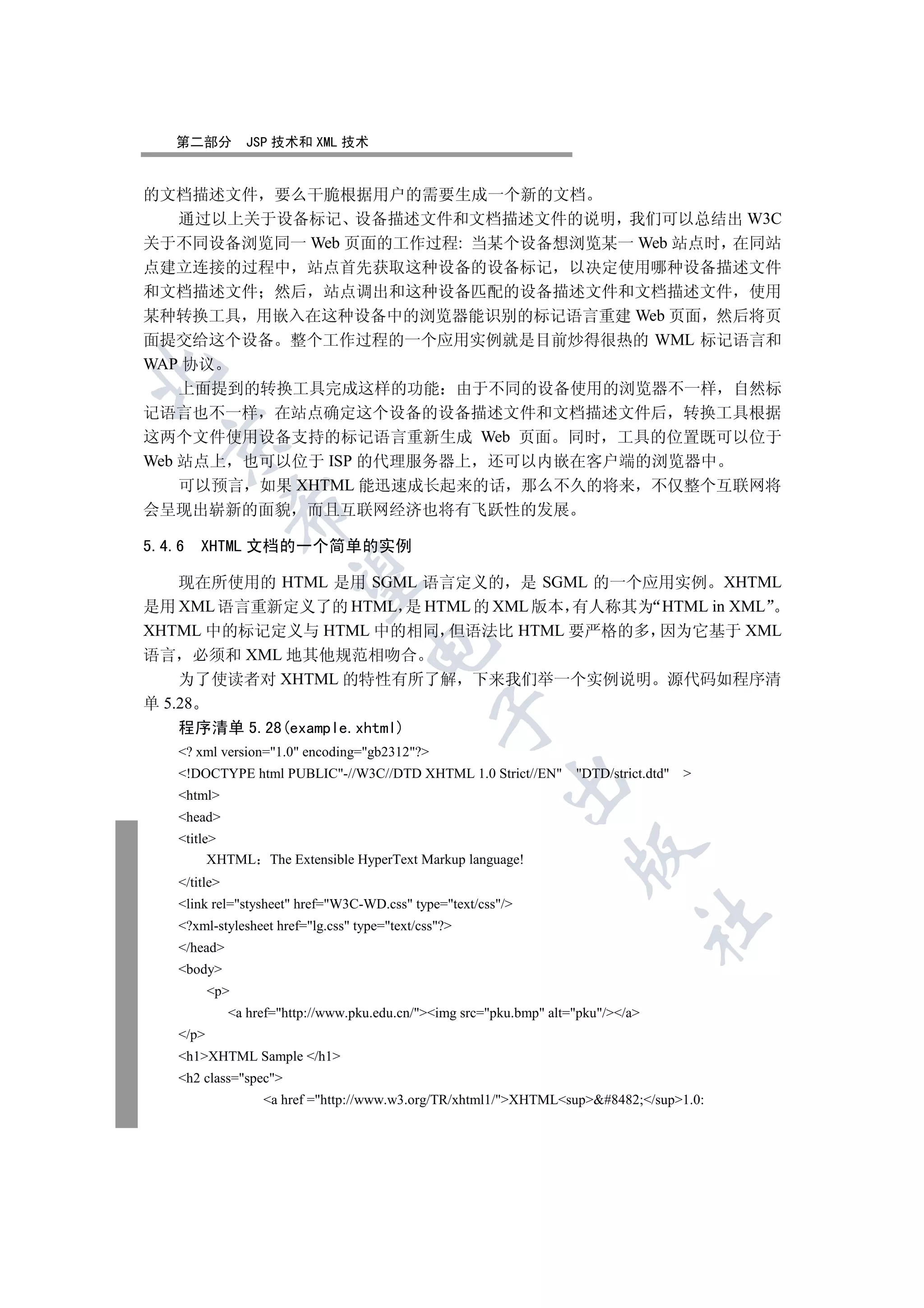 第二部分         JSP 技术和 XML 技术


的文档描述文件 要么干脆根据用户的需要生成一个新的文档
    通过以上关于设备标记 设备描述文件和文档描述文件的说明 我们可以总结出 W3C
关于不同设备浏览同一 Web 页面的工作过程: 当某个设备想浏览某一 Web 站点时 在同站
点建立连接的过程中 站点首先获取这种设备的设备标记 以决定使用哪种设备描述文件
和文档描述文件 然后 站点调出和这种设备匹配的设备描述文件和文档描述文件 使用
某种转换工具 用嵌入在这种设备中的浏览器能识别的标记语言重建 Web 页面 然后将页
面提交给这个设备 整个工作过程的一个应用实例就是目前炒得很热的 WML 标记语言和
WAP 协议


    上面提到的转换工具完成这样的功能 由于不同的设备使用的浏览器不一样 自然标
记语言也不一样 在站点确定这个设备的设备描述文件和文档描述文件后 转换工具根据
这两个文件使用设备支持的标记语言重新生成 Web 页面 同时 工具的位置既可以位于
  

Web 站点上 也可以位于 ISP 的代理服务器上 还可以内嵌在客户端的浏览器中
    可以预言 如果 XHTML 能迅速成长起来的话 那么不久的将来 不仅整个互联网将
                 

会呈现出崭新的面貌 而且互联网经济也将有飞跃性的发展

5.4.6   XHTML 文档的一个简单的实例
                  

    现在所使用的 HTML 是用 SGML 语言定义的 是 SGML 的一个应用实例 XHTML
是用 XML 语言重新定义了的 HTML 是 HTML 的 XML 版本 有人称其为 HTML in XML
XHTML 中的标记定义与 HTML 中的相同 但语法比 HTML 要严格的多 因为它基于 XML
                                     

语言 必须和 XML 地其他规范相吻合
    为了使读者对 XHTML 的特性有所了解 下来我们举一个实例说明 源代码如程序清
单 5.28
                                                 

    程序清单 5.28(example.xhtml)
    ? xml version=1.0 encoding=gb2312?
    !DOCTYPE html PUBLIC-//W3C//DTD XHTML 1.0 Strict//EN            DTD/strict.dtd   
                                                           

    html
    head
    title
                                                                       

          XHTML The Extensible HyperText Markup language!
    /title
    link rel=stysheet href=W3C-WD.css type=text/css/
                                                                                     	

    ?xml-stylesheet href=lg.css type=text/css?
    /head
    body
           p
               a href=http://www.pku.edu.cn/img src=pku.bmp alt=pku//a
    /p
    h1XHTML Sample /h1
    h2 class=spec
                    a href =http://www.w3.org/TR/xhtml1/XHTMLsup#8482;/sup1.0:
 