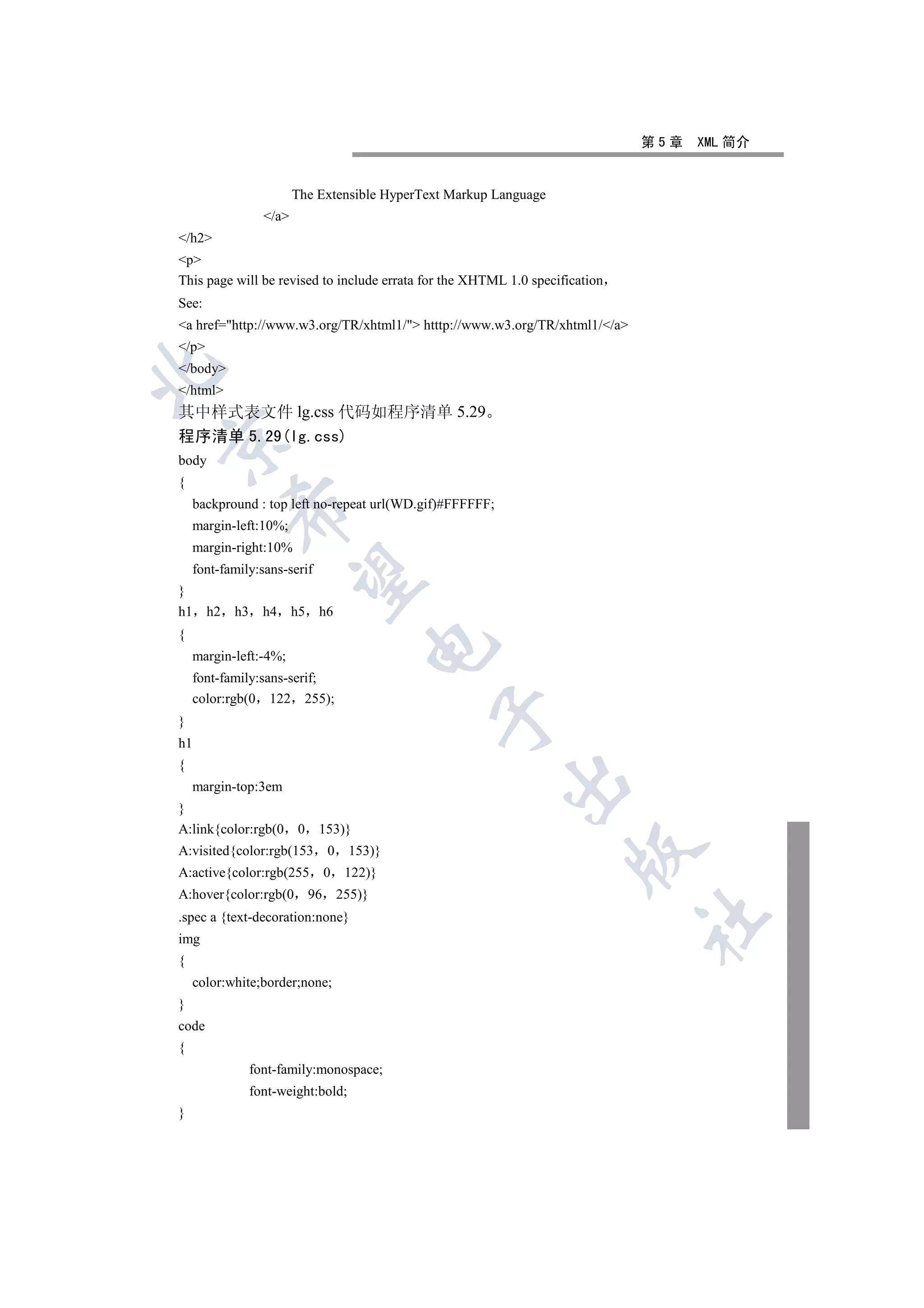 第5章   XML 简介


                          The Extensible HyperText Markup Language
                   /a
/h2
p
This page will be revised to include errata for the XHTML 1.0 specification
See:
a href=http://www.w3.org/TR/xhtml1/ htttp://www.w3.org/TR/xhtml1//a
/p
/body


/html
其中样式表文件 lg.css 代码如程序清单 5.29
程序清单 5.29(lg.css)


body
{
    backpround : top left no-repeat url(WD.gif)#FFFFFF;
            

    margin-left:10%;
    margin-right:10%
    font-family:sans-serif
             

}
h1     h2   h3     h4     h5    h6
{
                                            

    margin-left:-4%;
    font-family:sans-serif;
    color:rgb(0 122 255);
                                                 

}
h1
{
                                                           

    margin-top:3em
}
A:link{color:rgb(0        0     153)}
                                                                     

A:visited{color:rgb(153             0    153)}
A:active{color:rgb(255              0    122)}
A:hover{color:rgb(0            96       255)}
.spec a {text-decoration:none}
                                                                              	

img
{
    color:white;border;none;
}
code
{
                 font-family:monospace;
                 font-weight:bold;
}
 