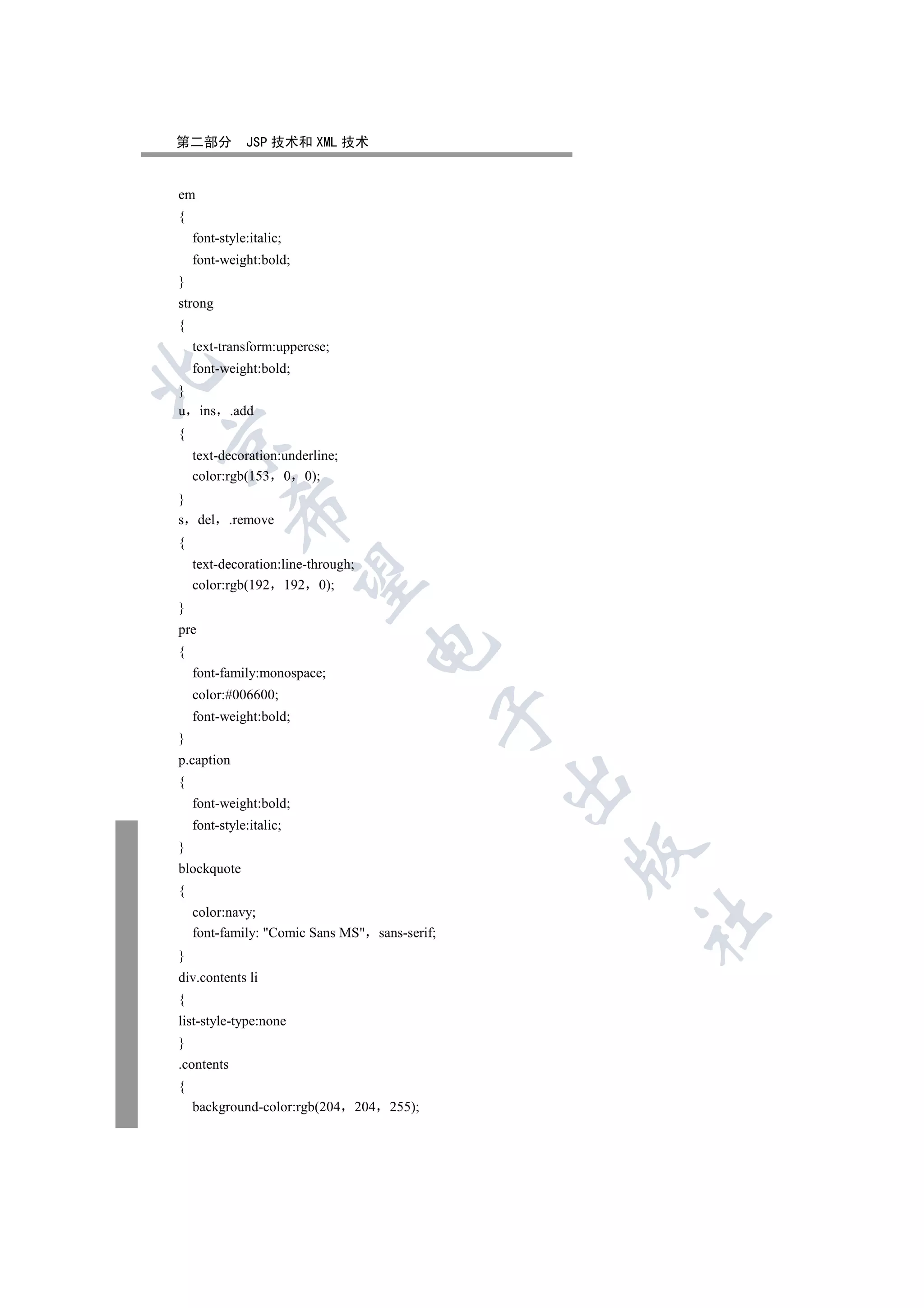 第二部分          JSP 技术和 XML 技术


em
{
    font-style:italic;
    font-weight:bold;
}
strong
{
    text-transform:uppercse;
    font-weight:bold;


}
u     ins .add
{


    text-decoration:underline;
    color:rgb(153 0 0);
}
            

s del       .remove
{
    text-decoration:line-through;
             

    color:rgb(192 192 0);
}
pre
                                     

{
    font-family:monospace;
    color:#006600;
                                                  

    font-weight:bold;
}
p.caption
                                                  

{
    font-weight:bold;
    font-style:italic;
}
                                                      

blockquote
{
    color:navy;
                                                      	

    font-family: Comic Sans MS sans-serif;
}
div.contents li
{
list-style-type:none
}
.contents
{
    background-color:rgb(204        204   255);
 