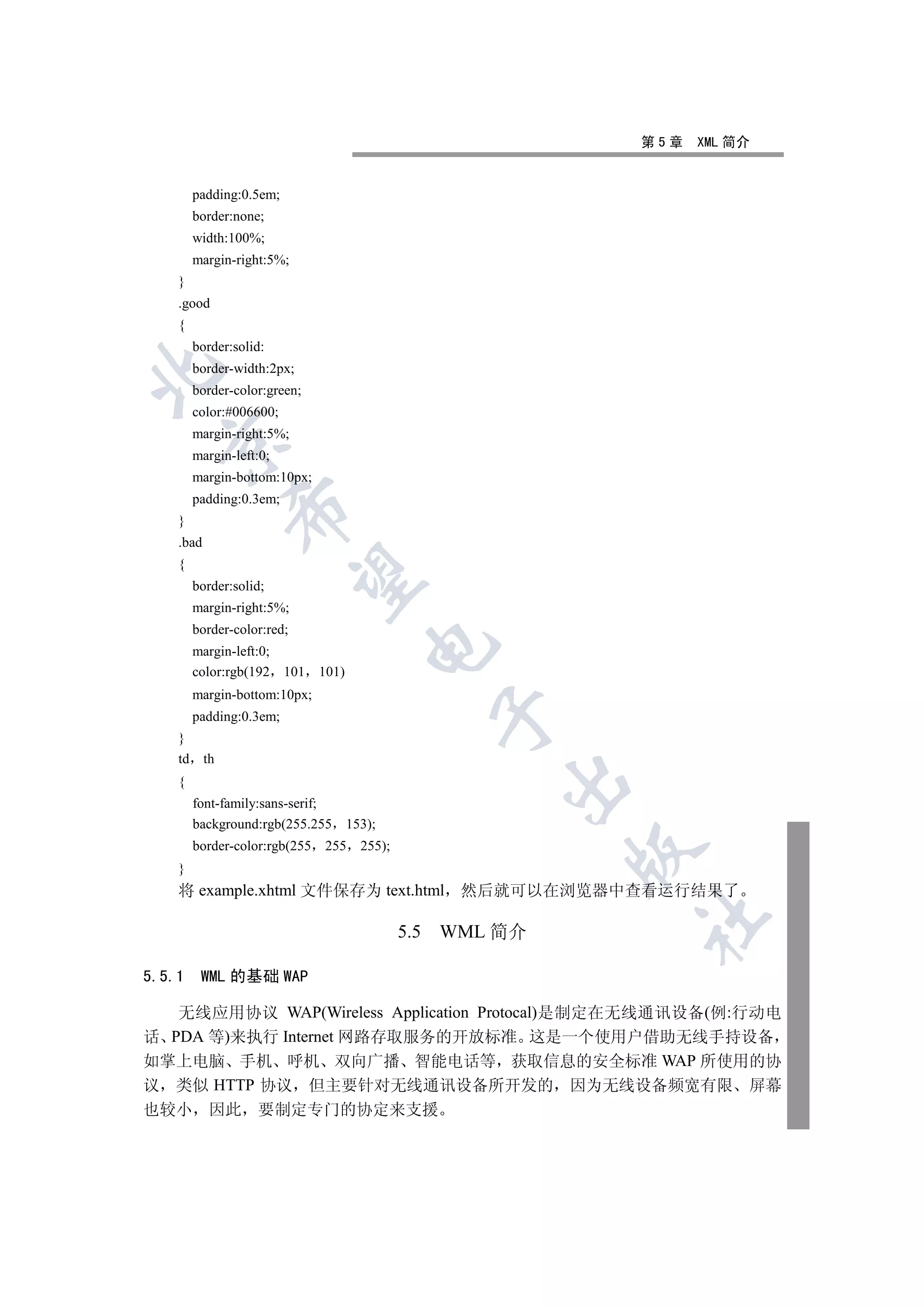 第5章   XML 简介


         padding:0.5em;
         border:none;
         width:100%;
         margin-right:5%;
    }
    .good
    {
         border:solid:
         border-width:2px;


         border-color:green;
         color:#006600;
         margin-right:5%;
  

         margin-left:0;
         margin-bottom:10px;
         padding:0.3em;
                

    }
    .bad
    {
                 

         border:solid;
         margin-right:5%;
         border-color:red;
                                          

         margin-left:0;
         color:rgb(192    101   101)
         margin-bottom:10px;
                                                       

         padding:0.3em;
    }
    td     th
                                                           

    {
         font-family:sans-serif;
         background:rgb(255.255        153);
         border-color:rgb(255   255      255);
                                                                

    }
    将 example.xhtml 文件保存为 text.html 然后就可以在浏览器中查看运行结果了
                                                                	

                                                 5.5   WML 简介

5.5.1     WML 的基础 WAP

   无线应用协议 WAP(Wireless Application Protocal)是制定在无线通讯设备(例:行动电
话 PDA 等)来执行 Internet 网路存取服务的开放标准 这是一个使用户借助无线手持设备
如掌上电脑 手机 呼机 双向广播 智能电话等 获取信息的安全标准 WAP 所使用的协
议 类似 HTTP 协议 但主要针对无线通讯设备所开发的 因为无线设备频宽有限 屏幕
也较小 因此 要制定专门的协定来支援
 