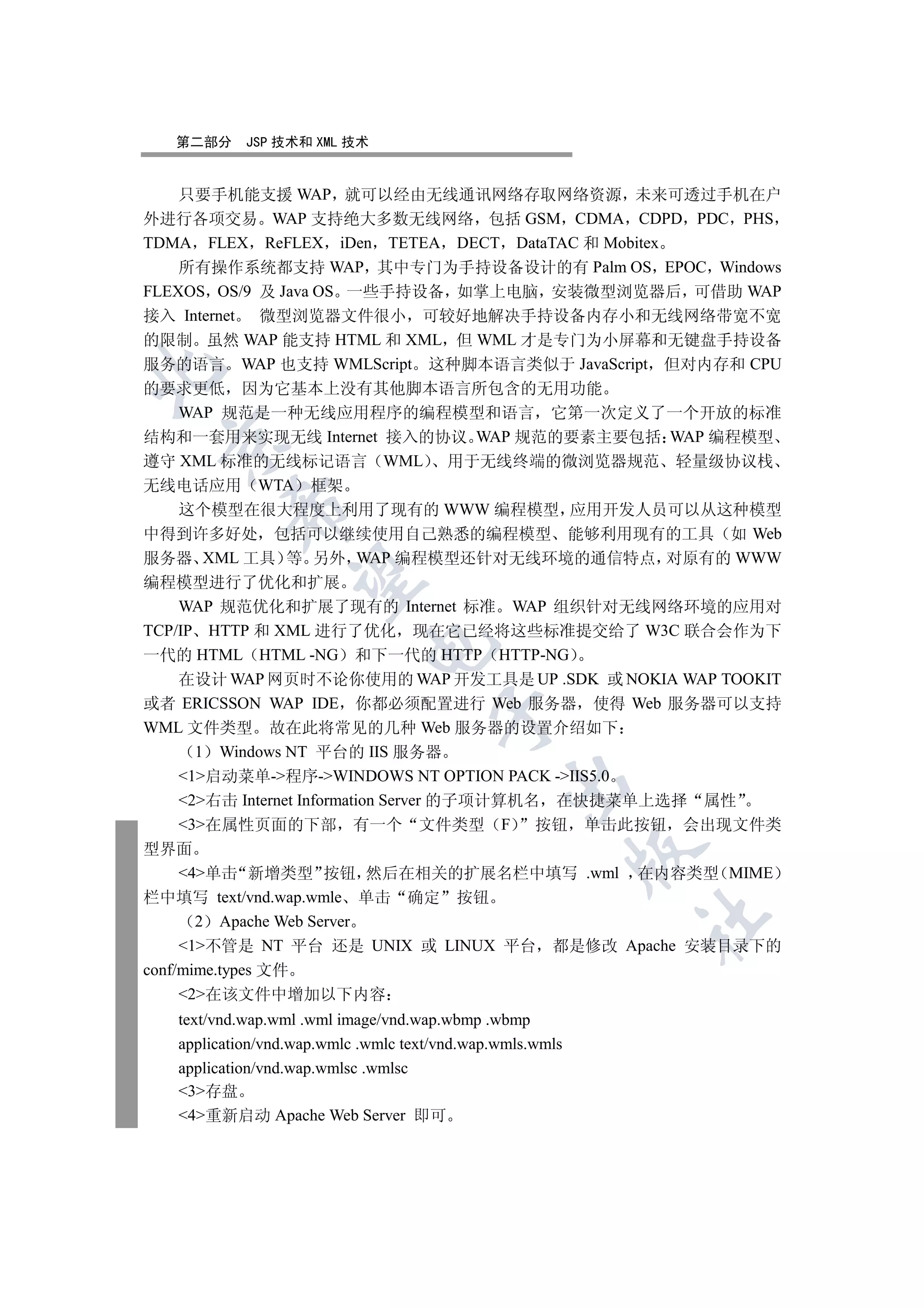 第二部分     JSP 技术和 XML 技术


    只要手机能支援 WAP 就可以经由无线通讯网络存取网络资源 未来可透过手机在户
外进行各项交易 WAP 支持绝大多数无线网络 包括 GSM CDMA CDPD PDC PHS
TDMA FLEX ReFLEX iDen TETEA DECT DataTAC 和 Mobitex
    所有操作系统都支持 WAP 其中专门为手持设备设计的有 Palm OS EPOC Windows
FLEXOS OS/9 及 Java OS 一些手持设备 如掌上电脑 安装微型浏览器后 可借助 WAP
接入 Internet 微型浏览器文件很小 可较好地解决手持设备内存小和无线网络带宽不宽
的限制 虽然 WAP 能支持 HTML 和 XML 但 WML 才是专门为小屏幕和无键盘手持设备
服务的语言 WAP 也支持 WMLScript 这种脚本语言类似于 JavaScript 但对内存和 CPU


的要求更低 因为它基本上没有其他脚本语言所包含的无用功能
   WAP 规范是一种无线应用程序的编程模型和语言 它第一次定义了一个开放的标准
结构和一套用来实现无线 Internet 接入的协议 WAP 规范的要素主要包括 WAP 编程模型
 

遵守 XML 标准的无线标记语言 WML 用于无线终端的微浏览器规范 轻量级协议栈
无线电话应用 WTA 框架
          

   这个模型在很大程度上利用了现有的 WWW 编程模型 应用开发人员可以从这种模型
中得到许多好处 包括可以继续使用自己熟悉的编程模型 能够利用现有的工具 如 Web
服务器 XML 工具 等 另外 WAP 编程模型还针对无线环境的通信特点 对原有的 WWW
           

编程模型进行了优化和扩展
    WAP 规范优化和扩展了现有的 Internet 标准 WAP 组织针对无线网络环境的应用对
TCP/IP HTTP 和 XML 进行了优化 现在它已经将这些标准提交给了 W3C 联合会作为下
                             

一代的 HTML HTML -NG 和下一代的 HTTP HTTP-NG
    在设计 WAP 网页时不论你使用的 WAP 开发工具是 UP .SDK 或 NOKIA WAP TOOKIT
或者 ERICSSON WAP IDE 你都必须配置进行 Web 服务器 使得 Web 服务器可以支持
                                      

WML 文件类型 故在此将常见的几种 Web 服务器的设置介绍如下
      1 Windows NT 平台的 IIS 服务器
    1启动菜单-程序-WINDOWS NT OPTION PACK -IIS5.0
                                               

    2右击 Internet Information Server 的子项计算机名 在快捷菜单上选择 属性
    3在属性页面的下部 有一个 文件类型 F                   按钮 单击此按钮 会出现文件类
型界面
                                                           

     4单击 新增类型 按钮 然后在相关的扩展名栏中填写 .wml 在内容类型 MIME
栏中填写 text/vnd.wap.wmle 单击 确定 按钮
                                                           	

       2 Apache Web Server
     1不管是 NT 平台 还是 UNIX 或 LINUX 平台 都是修改 Apache 安装目录下的
conf/mime.types 文件
     2在该文件中增加以下内容
   text/vnd.wap.wml .wml image/vnd.wap.wbmp .wbmp
   application/vnd.wap.wmlc .wmlc text/vnd.wap.wmls.wmls
   application/vnd.wap.wmlsc .wmlsc
   3存盘
   4重新启动 Apache Web Server 即可
 