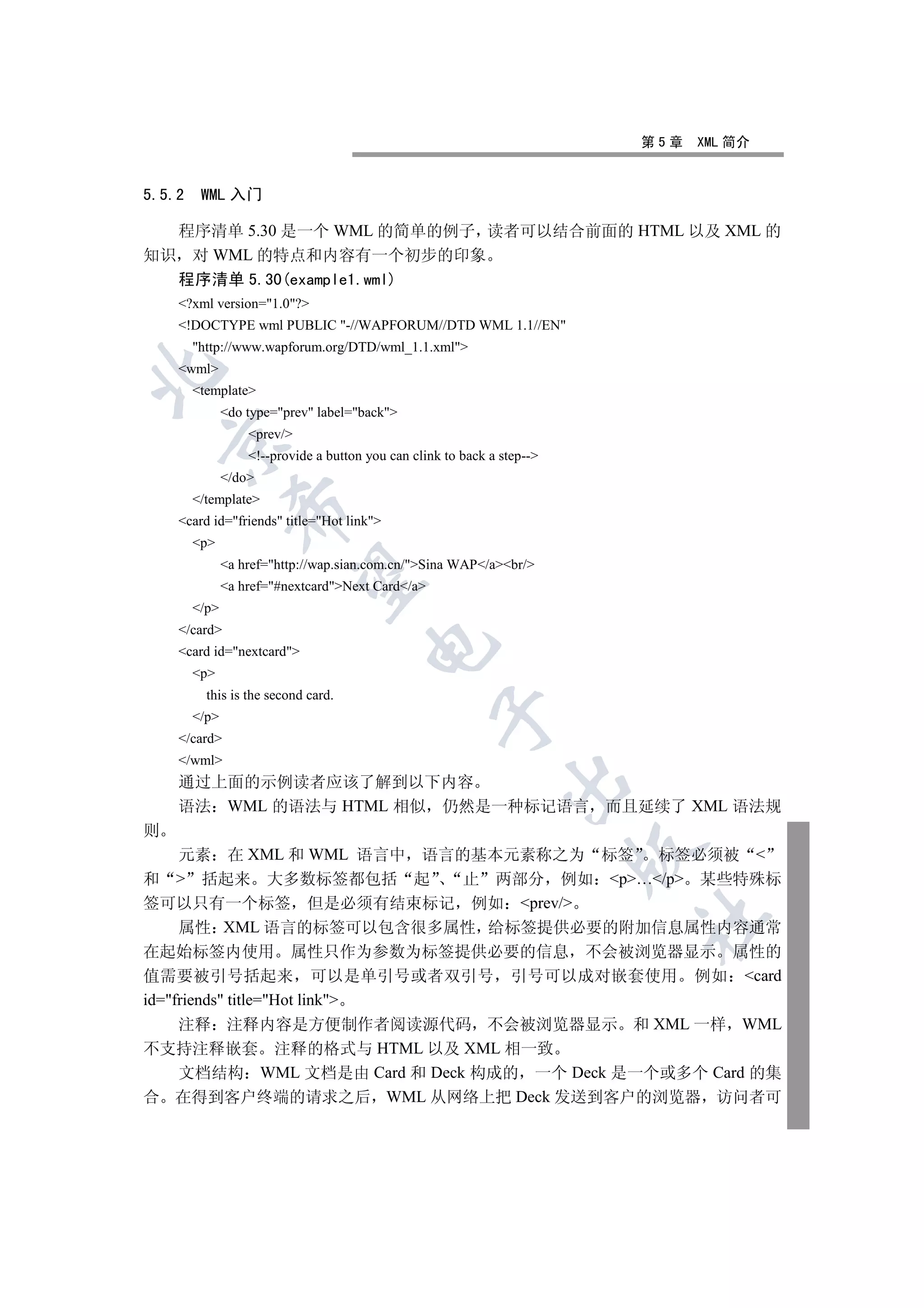 第5章   XML 简介


5.5.2    WML 入门

  程序清单 5.30 是一个 WML 的简单的例子 读者可以结合前面的 HTML 以及 XML 的
知识 对 WML 的特点和内容有一个初步的印象
    程序清单 5.30(example1.wml)
    ?xml version=1.0?
    !DOCTYPE wml PUBLIC -//WAPFORUM//DTD WML 1.1//EN
        http://www.wapforum.org/DTD/wml_1.1.xml
    wml


        template
               do type=prev label=back
                   prev/
    

                   !--provide a button you can clink to back a step--
               /do
        /template
                

    card id=friends title=Hot link
        p
               a href=http://wap.sian.com.cn/Sina WAP/abr/
                 

               a href=#nextcardNext Card/a
        /p
    /card
                                        

    card id=nextcard
        p
          this is the second card.
                                                    

        /p
    /card
    /wml
    通过上面的示例读者应该了解到以下内容
                                                                

    语法 WML 的语法与 HTML 相似 仍然是一种标记语言 而且延续了 XML 语法规
则
                                                                          

     元素 在 XML 和 WML 语言中 语言的基本元素称之为 标签 标签必须被 
和  括起来 大多数标签都包括 起             止 两部分 例如 p…/p 某些特殊标
签可以只有一个标签 但是必须有结束标记 例如 prev/
                                                                          	

     属性 XML 语言的标签可以包含很多属性 给标签提供必要的附加信息属性内容通常
在起始标签内使用 属性只作为参数为标签提供必要的信息 不会被浏览器显示 属性的
值需要被引号括起来 可以是单引号或者双引号 引号可以成对嵌套使用 例如 card
id=friends title=Hot link
     注释 注释内容是方便制作者阅读源代码 不会被浏览器显示 和 XML 一样 WML
不支持注释嵌套 注释的格式与 HTML 以及 XML 相一致
     文档结构 WML 文档是由 Card 和 Deck 构成的 一个 Deck 是一个或多个 Card 的集
合 在得到客户终端的请求之后 WML 从网络上把 Deck 发送到客户的浏览器 访问者可
 