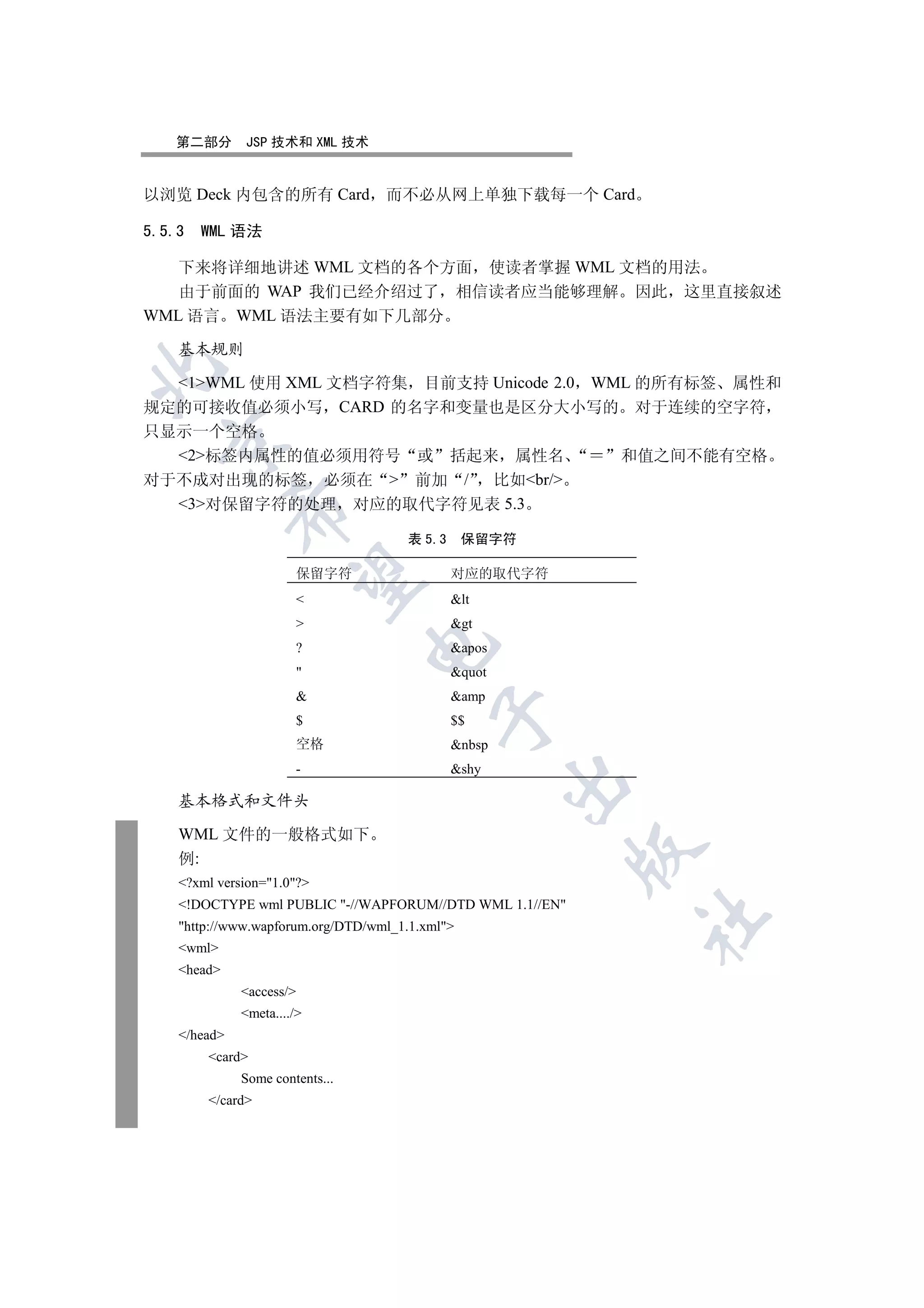 第二部分       JSP 技术和 XML 技术


以浏览 Deck 内包含的所有 Card 而不必从网上单独下载每一个 Card

5.5.3    WML 语法

   下来将详细地讲述 WML 文档的各个方面 使读者掌握 WML 文档的用法
   由于前面的 WAP 我们已经介绍过了 相信读者应当能够理解 因此 这里直接叙述
WML 语言 WML 语法主要有如下几部分

    基本规则


  1WML 使用 XML 文档字符集 目前支持 Unicode 2.0 WML 的所有标签 属性和
规定的可接收值必须小写 CARD 的名字和变量也是区分大小写的 对于连续的空字符
只显示一个空格
  

  2标签内属性的值必须用符号 或 括起来 属性名                               和值之间不能有空格
对于不成对出现的标签 必须在  前加 / 比如br/
  3对保留字符的处理 对应的取代字符见表 5.3
              


                                      表 5.3      保留字符

                       保留字符                   对应的取代字符
               

                                             lt
                                             gt
                                 

                       ?                      apos
                                             quot
                                             amp
                                           

                       $                      $$
                       空格                     nbsp
                       -                      shy
                                                      

    基本格式和文件头

    WML 文件的一般格式如下
                                                          

    例:
    ?xml version=1.0?
    !DOCTYPE wml PUBLIC -//WAPFORUM//DTD WML 1.1//EN
                                                           	

    http://www.wapforum.org/DTD/wml_1.1.xml
    wml
    head
              access/
              meta..../
    /head
         card
              Some contents...
         /card
 