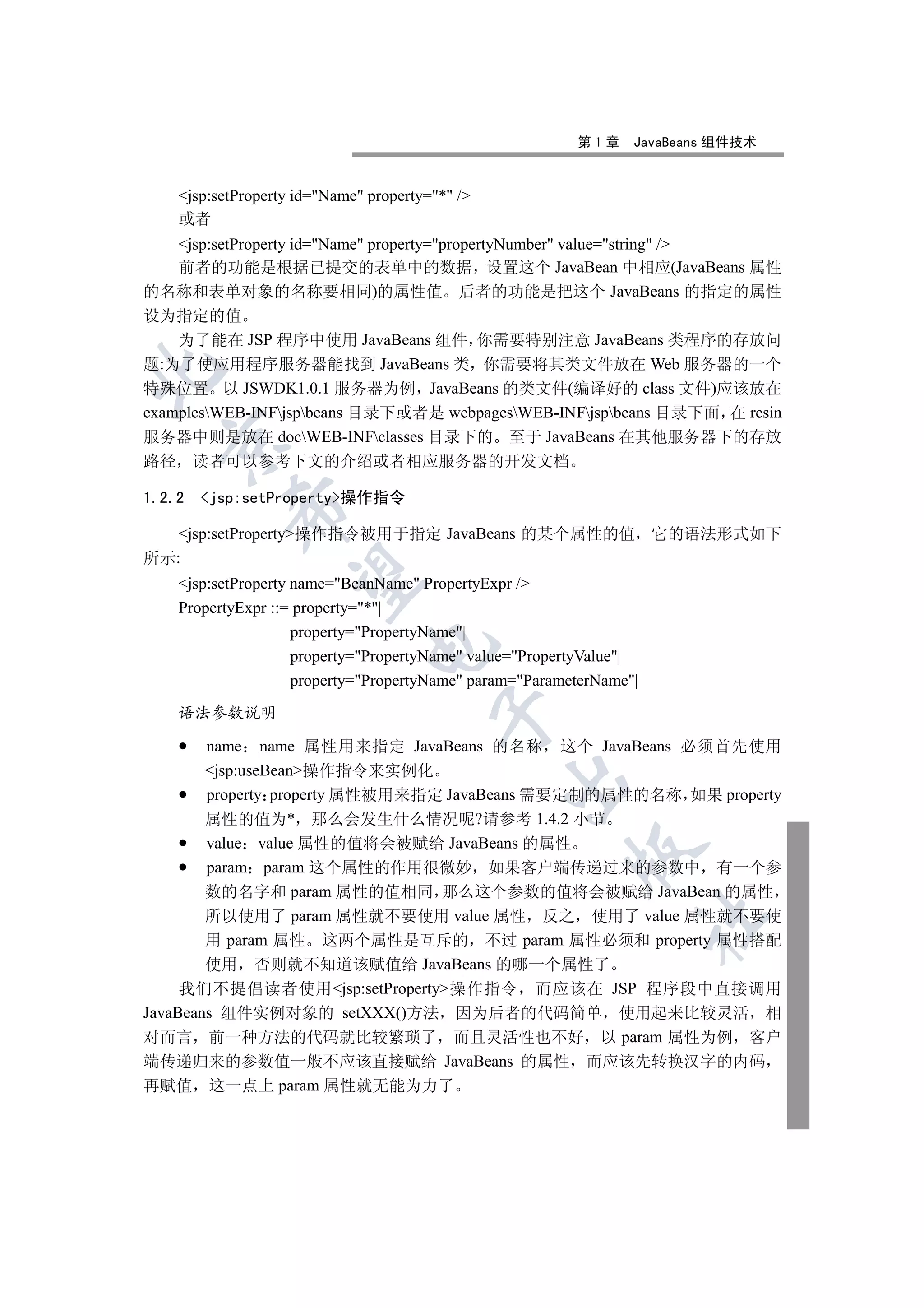 第1章     JavaBeans 组件技术


     jsp:setProperty id=Name property=* /
     或者
    jsp:setProperty id=Name property=propertyNumber value=string /
    前者的功能是根据已提交的表单中的数据 设置这个 JavaBean 中相应(JavaBeans 属性
的名称和表单对象的名称要相同)的属性值 后者的功能是把这个 JavaBeans 的指定的属性
设为指定的值
    为了能在 JSP 程序中使用 JavaBeans 组件 你需要特别注意 JavaBeans 类程序的存放问
题:为了使应用程序服务器能找到 JavaBeans 类 你需要将其类文件放在 Web 服务器的一个


特殊位置 以 JSWDK1.0.1 服务器为例 JavaBeans 的类文件(编译好的 class 文件)应该放在
examplesWEB-INFjspbeans 目录下或者是 webpagesWEB-INFjspbeans 目录下面 在 resin
服务器中则是放在 docWEB-INFclasses 目录下的 至于 JavaBeans 在其他服务器下的存放
  

路径      读者可以参考下文的介绍或者相应服务器的开发文档

1.2.2   jsp:setProperty操作指令
            

   jsp:setProperty操作指令被用于指定 JavaBeans 的某个属性的值 它的语法形式如下
所示:
             

     jsp:setProperty name=BeanName PropertyExpr /
     PropertyExpr ::= property=*|
                      property=PropertyName|
                                

                      property=PropertyName value=PropertyValue|
                      property=PropertyName param=ParameterName|

     语法参数说明
                                          


        name name 属性用来指定 JavaBeans 的名称 这个 JavaBeans 必须首先使用
        jsp:useBean操作指令来实例化
                                                  

        property property 属性被用来指定 JavaBeans 需要定制的属性的名称 如果 property
        属性的值为* 那么会发生什么情况呢?请参考 1.4.2 小节
        value value 属性的值将会被赋给 JavaBeans 的属性
                                                           

        param param 这个属性的作用很微妙 如果客户端传递过来的参数中 有一个参
        数的名字和 param 属性的值相同 那么这个参数的值将会被赋给 JavaBean 的属性
        所以使用了 param 属性就不要使用 value 属性 反之 使用了 value 属性就不要使
                                                                       	

        用 param 属性 这两个属性是互斥的 不过 param 属性必须和 property 属性搭配
        使用 否则就不知道该赋值给 JavaBeans 的哪一个属性了
     我们不提倡读者使用jsp:setProperty操作指令 而应该在 JSP 程序段中直接调用
JavaBeans 组件实例对象的 setXXX()方法 因为后者的代码简单 使用起来比较灵活 相
对而言 前一种方法的代码就比较繁琐了 而且灵活性也不好 以 param 属性为例 客户
端传递归来的参数值一般不应该直接赋给 JavaBeans 的属性 而应该先转换汉字的内码
再赋值 这一点上 param 属性就无能为力了
 