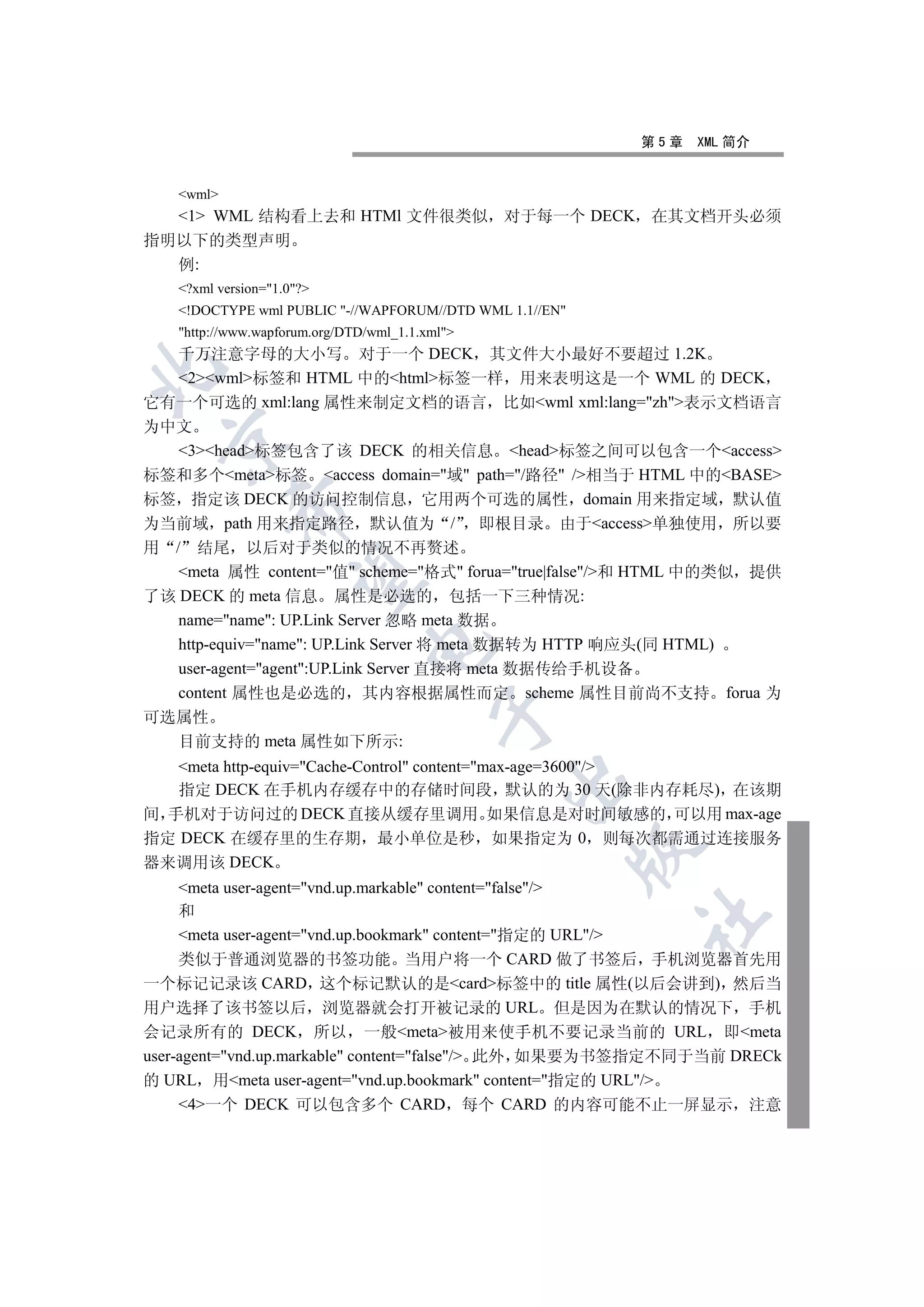 第5章   XML 简介


   wml
  1 WML 结构看上去和 HTMl 文件很类似 对于每一个 DECK 在其文档开头必须
指明以下的类型声明
  例:
   ?xml version=1.0?
   !DOCTYPE wml PUBLIC -//WAPFORUM//DTD WML 1.1//EN
   http://www.wapforum.org/DTD/wml_1.1.xml
  千万注意字母的大小写 对于一个 DECK 其文件大小最好不要超过 1.2K


  2wml标签和 HTML 中的html标签一样 用来表明这是一个 WML 的 DECK
它有一个可选的 xml:lang 属性来制定文档的语言 比如wml xml:lang=zh表示文档语言
为中文
  

   3head标签包含了该 DECK 的相关信息 head标签之间可以包含一个access
标签和多个meta标签 access domain=域 path=/路径 /相当于 HTML 中的BASE
标签 指定该 DECK 的访问控制信息 它用两个可选的属性 domain 用来指定域 默认值
           

为当前域 path 用来指定路径 默认值为 / 即根目录 由于access单独使用 所以要
用 / 结尾 以后对于类似的情况不再赘述
   meta 属性 content=值 scheme=格式 forua=true|false/和 HTML 中的类似 提供
            

了该 DECK 的 meta 信息 属性是必选的 包括一下三种情况:
   name=name: UP.Link Server 忽略 meta 数据
   http-equiv=name: UP.Link Server 将 meta 数据转为 HTTP 响应头(同 HTML)
                               

   user-agent=agent:UP.Link Server 直接将 meta 数据传给手机设备
   content 属性也是必选的 其内容根据属性而定 scheme 属性目前尚不支持 forua 为
                                          

可选属性
  目前支持的 meta 属性如下所示:
   meta http-equiv=Cache-Control content=max-age=3600/
                                                

   指定 DECK 在手机内存缓存中的存储时间段 默认的为 30 天(除非内存耗尽) 在该期
间 手机对于访问过的 DECK 直接从缓存里调用 如果信息是对时间敏感的 可以用 max-age
指定 DECK 在缓存里的生存期 最小单位是秒 如果指定为 0 则每次都需通过连接服务
                                                         

器来调用该 DECK
     meta user-agent=vnd.up.markable content=false/
     和
                                                         	

     meta user-agent=vnd.up.bookmark content=指定的 URL/
     类似于普通浏览器的书签功能 当用户将一个 CARD 做了书签后 手机浏览器首先用
一个标记记录该 CARD 这个标记默认的是card标签中的 title 属性(以后会讲到) 然后当
用户选择了该书签以后 浏览器就会打开被记录的 URL 但是因为在默认的情况下 手机
会记录所有的 DECK 所以 一般meta被用来使手机不要记录当前的 URL 即meta
user-agent=vnd.up.markable content=false/ 此外 如果要为书签指定不同于当前 DRECk
的 URL 用meta user-agent=vnd.up.bookmark content=指定的 URL/
     4一个 DECK 可以包含多个 CARD 每个 CARD 的内容可能不止一屏显示 注意
 