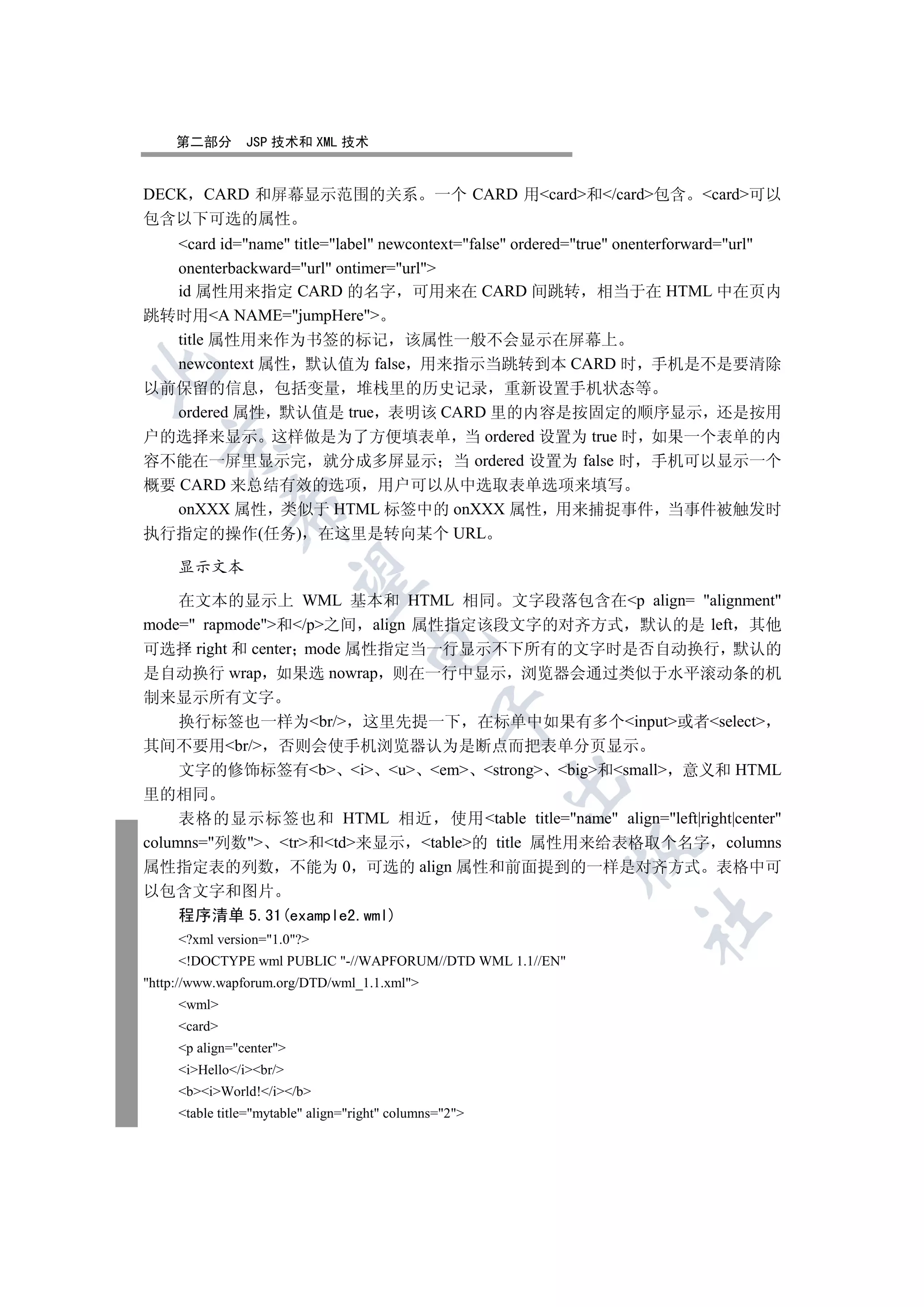 第二部分        JSP 技术和 XML 技术


DECK CARD 和屏幕显示范围的关系 一个 CARD 用card和/card包含 card可以
包含以下可选的属性
  card id=name title=label newcontext=false ordered=true onenterforward=url
  onenterbackward=url ontimer=url
  id 属性用来指定 CARD 的名字 可用来在 CARD 间跳转 相当于在 HTML 中在页内
跳转时用A NAME=jumpHere
  title 属性用来作为书签的标记 该属性一般不会显示在屏幕上
  newcontext 属性 默认值为 false 用来指示当跳转到本 CARD 时 手机是不是要清除


以前保留的信息 包括变量 堆栈里的历史记录 重新设置手机状态等
   ordered 属性 默认值是 true 表明该 CARD 里的内容是按固定的顺序显示 还是按用
户的选择来显示 这样做是为了方便填表单 当 ordered 设置为 true 时 如果一个表单的内
  

容不能在一屏里显示完 就分成多屏显示 当 ordered 设置为 false 时 手机可以显示一个
概要 CARD 来总结有效的选项 用户可以从中选取表单选项来填写
              

   onXXX 属性 类似于 HTML 标签中的 onXXX 属性 用来捕捉事件 当事件被触发时
执行指定的操作(任务) 在这里是转向某个 URL

     显示文本
               

    在文本的显示上 WML 基本和 HTML 相同 文字段落包含在p align= alignment
mode= rapmode和/p之间 align 属性指定该段文字的对齐方式 默认的是 left 其他
                                     

可选择 right 和 center mode 属性指定当一行显示不下所有的文字时是否自动换行 默认的
是自动换行 wrap 如果选 nowrap 则在一行中显示 浏览器会通过类似于水平滚动条的机
制来显示所有文字
                                                 

  换行标签也一样为br/ 这里先提一下 在标单中如果有多个input或者select
其间不要用br/ 否则会使手机浏览器认为是断点而把表单分页显示
  文字的修饰标签有b i u em strong big和small 意义和 HTML
                                                         

里的相同
     表格的显示标签也和 HTML 相近 使用table title=name align=left|right|center
columns=列数 tr和td来显示 table的 title 属性用来给表格取个名字 columns
                                                           

属性指定表的列数 不能为 0 可选的 align 属性和前面提到的一样是对齐方式 表格中可
以包含文字和图片
  程序清单 5.31(example2.wml)
                                                                   	

     ?xml version=1.0?
     !DOCTYPE wml PUBLIC -//WAPFORUM//DTD WML 1.1//EN
http://www.wapforum.org/DTD/wml_1.1.xml
     wml
     card
     p align=center
     iHello/ibr/
     biWorld!/i/b
     table title=mytable align=right columns=2
 