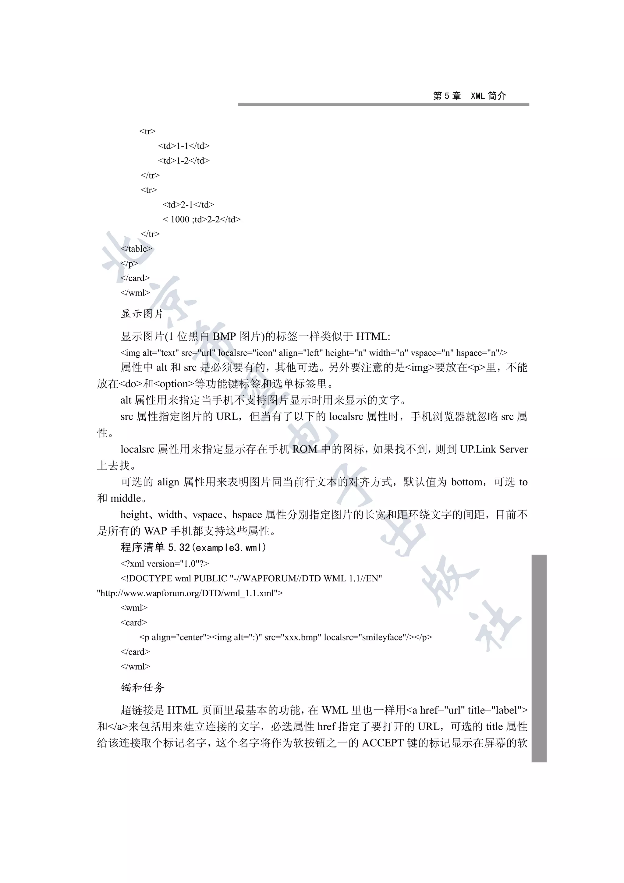 第5章   XML 简介


            tr
                   td1-1/td
                   td1-2/td
            /tr
            tr
                    td2-1/td
                     1000 ;td2-2/td
            /tr
     /table


     /p
     /card
     /wml
  

     显示图片

     显示图片(1 位黑白 BMP 图片)的标签一样类似于 HTML:
                

     img alt=text src=url localsrc=icon align=left height=n width=n vspace=n hspace=n/
  属性中 alt 和 src 是必须要有的 其他可选 另外要注意的是img要放在p里 不能
放在do和option等功能键标签和选单标签里
                 

  alt 属性用来指定当手机不支持图片显示时用来显示的文字
  src 属性指定图片的 URL 但当有了以下的 localsrc 属性时 手机浏览器就忽略 src 属
性
                                          

  localsrc 属性用来指定显示存在手机 ROM 中的图标 如果找不到 则到 UP.Link Server
上去找
   可选的 align 属性用来表明图片同当前行文本的对齐方式 默认值为 bottom 可选 to
                                                  

和 middle
   height width vspace hspace 属性分别指定图片的长宽和距环绕文字的间距 目前不
                                                              

是所有的 WAP 手机都支持这些属性
     程序清单 5.32(example3.wml)
     ?xml version=1.0?
                                                                         

     !DOCTYPE wml PUBLIC -//WAPFORUM//DTD WML 1.1//EN
http://www.wapforum.org/DTD/wml_1.1.xml
     wml
                                                                                        	

     card
            p align=centerimg alt=:) src=xxx.bmp localsrc=smileyface//p
     /card
     /wml

     锚和任务

    超链接是 HTML 页面里最基本的功能 在 WML 里也一样用a href=url title=label
和/a来包括用来建立连接的文字 必选属性 href 指定了要打开的 URL 可选的 title 属性
给该连接取个标记名字 这个名字将作为软按钮之一的 ACCEPT 键的标记显示在屏幕的软
 