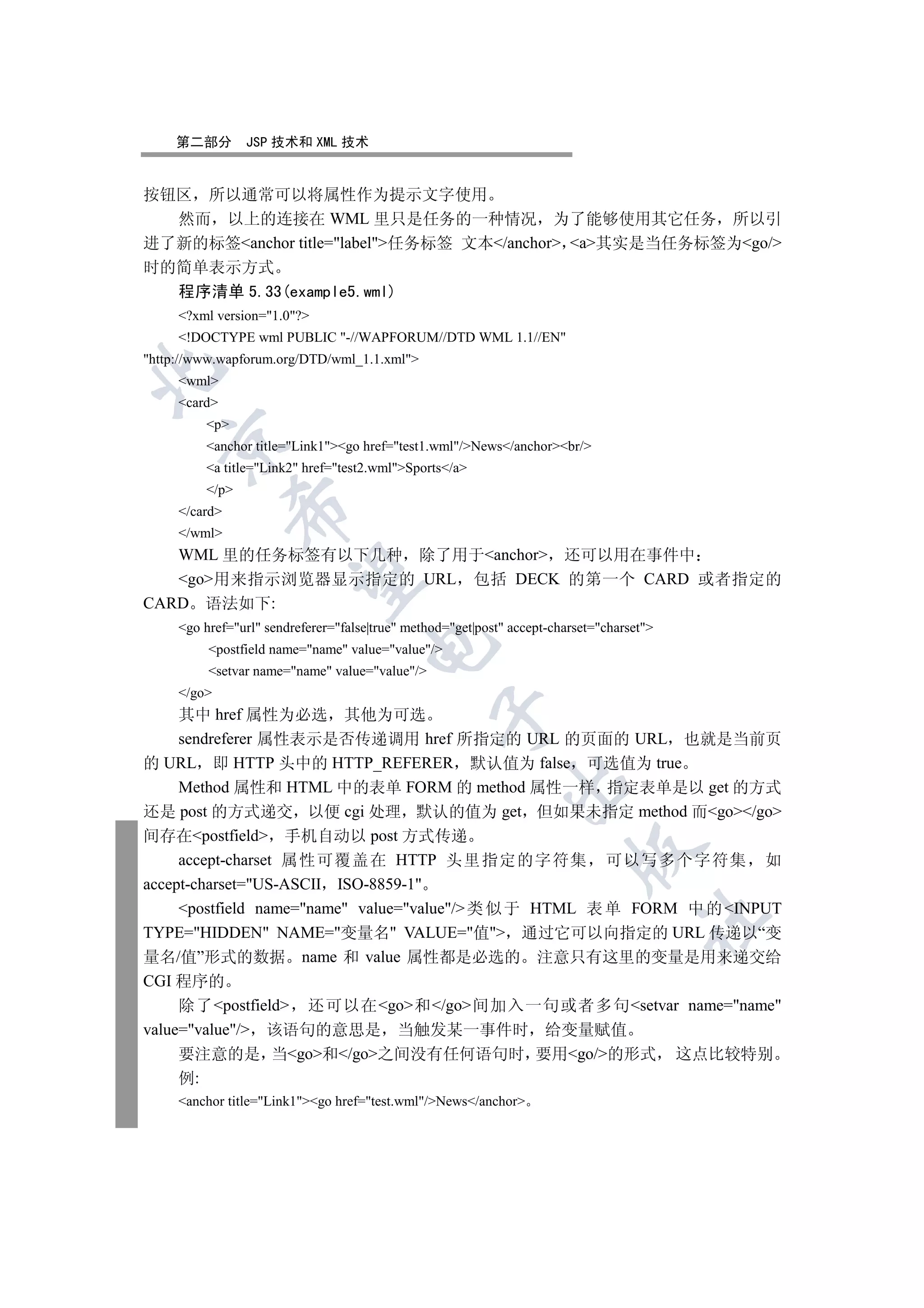 第二部分        JSP 技术和 XML 技术


按钮区 所以通常可以将属性作为提示文字使用
  然而 以上的连接在 WML 里只是任务的一种情况 为了能够使用其它任务 所以引
进了新的标签anchor title=label任务标签 文本/anchor a其实是当任务标签为go/
时的简单表示方式
  程序清单 5.33(example5.wml)
     ?xml version=1.0?
     !DOCTYPE wml PUBLIC -//WAPFORUM//DTD WML 1.1//EN
http://www.wapforum.org/DTD/wml_1.1.xml


     wml
     card
         p
  

         anchor title=Link1go href=test1.wml/News/anchorbr/
         a title=Link2 href=test2.wmlSports/a
         /p
               

     /card
     /wml
   WML 里的任务标签有以下几种 除了用于anchor 还可以用在事件中
                

   go用来指示浏览器显示指定的 URL 包括 DECK 的第一个 CARD 或者指定的
CARD 语法如下:
     go href=url sendreferer=false|true method=get|post accept-charset=charset
                                      

          postfield name=name value=value/
          setvar name=name value=value/
     /go
     其中 href 属性为必选 其他为可选
                                                 

     sendreferer 属性表示是否传递调用 href 所指定的 URL 的页面的 URL 也就是当前页
的 URL 即 HTTP 头中的 HTTP_REFERER 默认值为 false 可选值为 true
                                                             

     Method 属性和 HTML 中的表单 FORM 的 method 属性一样 指定表单是以 get 的方式
还是 post 的方式递交 以便 cgi 处理 默认的值为 get 但如果未指定 method 而go/go
间存在postfield 手机自动以 post 方式传递
                                                                         

     accept-charset 属性可覆盖在 HTTP 头里指定的字符集 可以写多个字符集 如
accept-charset=US-ASCII ISO-8859-1
     postfield name=name value=value/ 类 似 于 HTML 表 单 FORM 中 的 INPUT
                                                                                     	

TYPE=HIDDEN NAME=变量名 VALUE=值 通过它可以向指定的 URL 传递以“变
量名/值”形式的数据 name 和 value 属性都是必选的 注意只有这里的变量是用来递交给
CGI 程序的
     除了postfield 还可以在go和/go间加入一句或者多句setvar name=name
value=value/ 该语句的意思是 当触发某一事件时 给变量赋值
     要注意的是 当go和/go之间没有任何语句时 要用go/的形式                                                 这点比较特别
     例:
     anchor title=Link1go href=test.wml/News/anchor
 