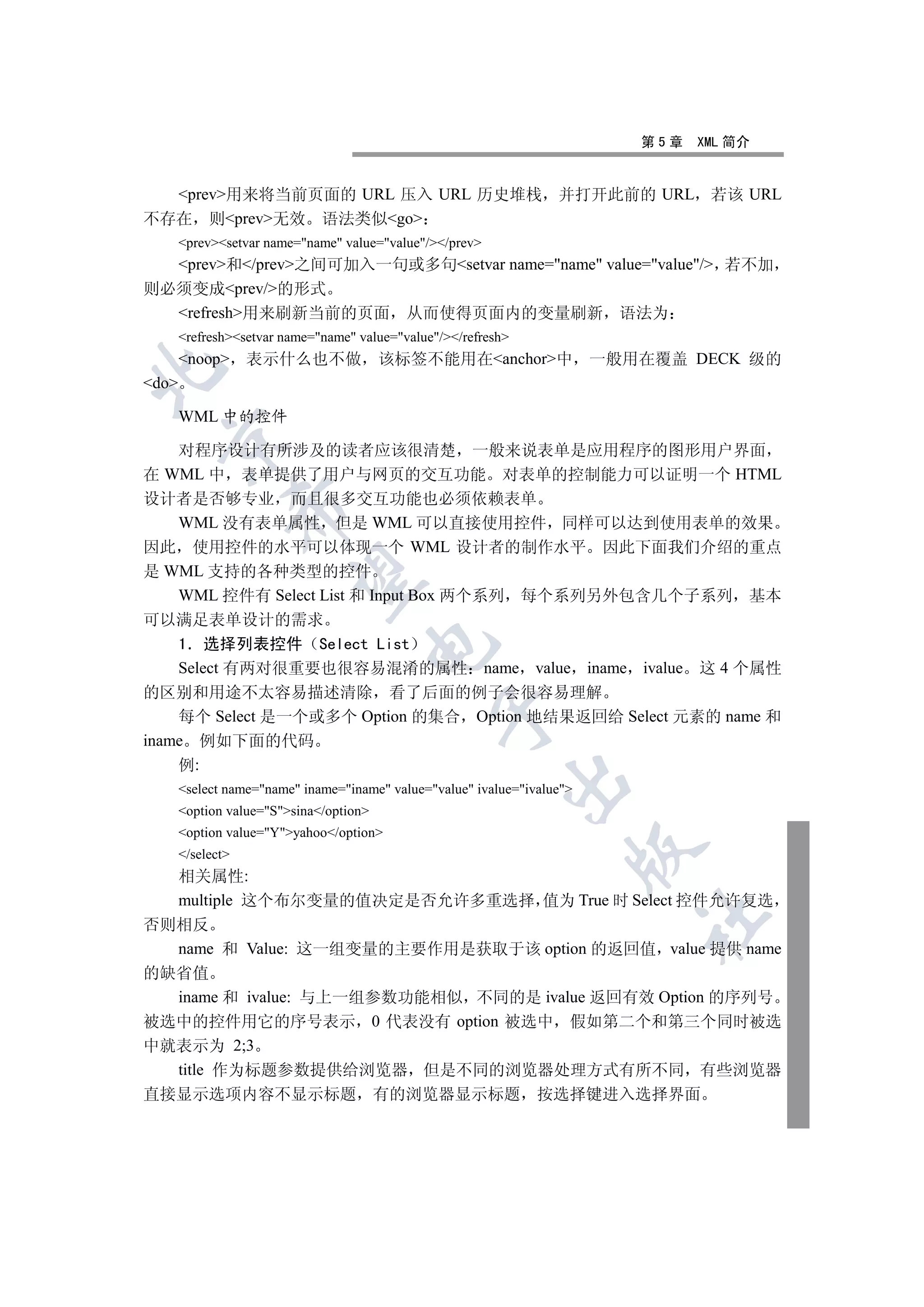 第5章   XML 简介


  prev用来将当前页面的 URL 压入 URL 历史堆栈 并打开此前的 URL 若该 URL
不存在 则prev无效 语法类似go
       prevsetvar name=name value=value//prev
  prev和/prev之间可加入一句或多句setvar name=name value=value/ 若不加
则必须变成prev/的形式
  refresh用来刷新当前的页面 从而使得页面内的变量刷新 语法为
       refreshsetvar name=name value=value//refresh
       noop      表示什么也不做               该标签不能用在anchor中                 一般用在覆盖 DECK 级的


do

       WML 中的控件
  

    对程序设计有所涉及的读者应该很清楚 一般来说表单是应用程序的图形用户界面
在 WML 中 表单提供了用户与网页的交互功能 对表单的控制能力可以证明一个 HTML
设计者是否够专业 而且很多交互功能也必须依赖表单
                   

    WML 没有表单属性 但是 WML 可以直接使用控件 同样可以达到使用表单的效果
因此 使用控件的水平可以体现一个 WML 设计者的制作水平 因此下面我们介绍的重点
是 WML 支持的各种类型的控件
                    

    WML 控件有 Select List 和 Input Box 两个系列 每个系列另外包含几个子系列 基本
可以满足表单设计的需求
    1 选择列表控件 Select List
                                     

    Select 有两对很重要也很容易混淆的属性 name value iname ivalue 这 4 个属性
的区别和用途不太容易描述清除 看了后面的例子会很容易理解
                                                 

    每个 Select 是一个或多个 Option 的集合 Option 地结果返回给 Select 元素的 name 和
iname 例如下面的代码
    例:
                                                            

       select name=name iname=iname value=value ivalue=ivalue
       option value=Ssina/option
       option value=Yyahoo/option
                                                                          

       /select
  相关属性:
  multiple 这个布尔变量的值决定是否允许多重选择 值为 True 时 Select 控件允许复选
                                                                             	

否则相反
  name 和 Value: 这一组变量的主要作用是获取于该 option 的返回值 value 提供 name
的缺省值
  iname 和 ivalue: 与上一组参数功能相似 不同的是 ivalue 返回有效 Option 的序列号
被选中的控件用它的序号表示 0 代表没有 option 被选中 假如第二个和第三个同时被选
中就表示为 2;3
  title 作为标题参数提供给浏览器 但是不同的浏览器处理方式有所不同 有些浏览器
直接显示选项内容不显示标题                            有的浏览器显示标题               按选择键进入选择界面
 