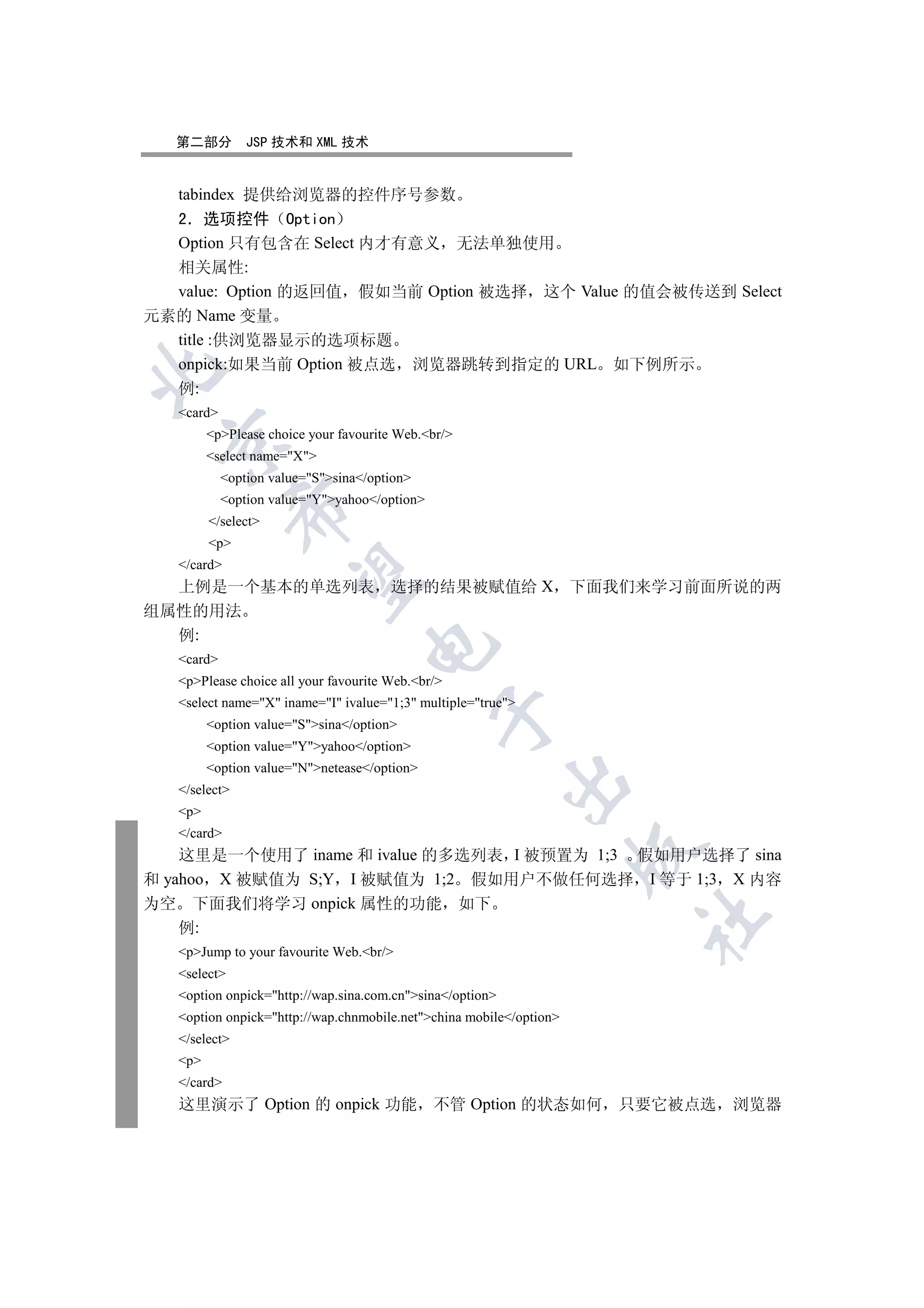 第二部分         JSP 技术和 XML 技术


  tabindex 提供给浏览器的控件序号参数
  2 选项控件 Option
  Option 只有包含在 Select 内才有意义 无法单独使用
  相关属性:
  value: Option 的返回值 假如当前 Option 被选择 这个 Value 的值会被传送到 Select
元素的 Name 变量
  title :供浏览器显示的选项标题
  onpick:如果当前 Option 被点选 浏览器跳转到指定的 URL 如下例所示


   例:
   card
         pPlease choice your favourite Web.br/
 

         select name=X
            option value=Ssina/option
            option value=Yyahoo/option
               

         /select
         p
   /card
                

  上例是一个基本的单选列表                         选择的结果被赋值给 X 下面我们来学习前面所说的两
组属性的用法
  例:
                                   

   card
   pPlease choice all your favourite Web.br/
   select name=X iname=I ivalue=1;3 multiple=true
                                               

         option value=Ssina/option
         option value=Yyahoo/option
         option value=Nnetease/option
                                                           

   /select
   p
   /card
                                                                     

    这里是一个使用了 iname 和 ivalue 的多选列表 I 被预置为 1;3 假如用户选择了 sina
和 yahoo X 被赋值为 S;Y I 被赋值为 1;2 假如用户不做任何选择 I 等于 1;3 X 内容
为空 下面我们将学习 onpick 属性的功能 如下
                                                                     	

    例:
   pJump to your favourite Web.br/
   select
   option onpick=http://wap.sina.com.cnsina/option
   option onpick=http://wap.chnmobile.netchina mobile/option
   /select
   p
   /card
   这里演示了 Option 的 onpick 功能 不管 Option 的状态如何 只要它被点选 浏览器
 