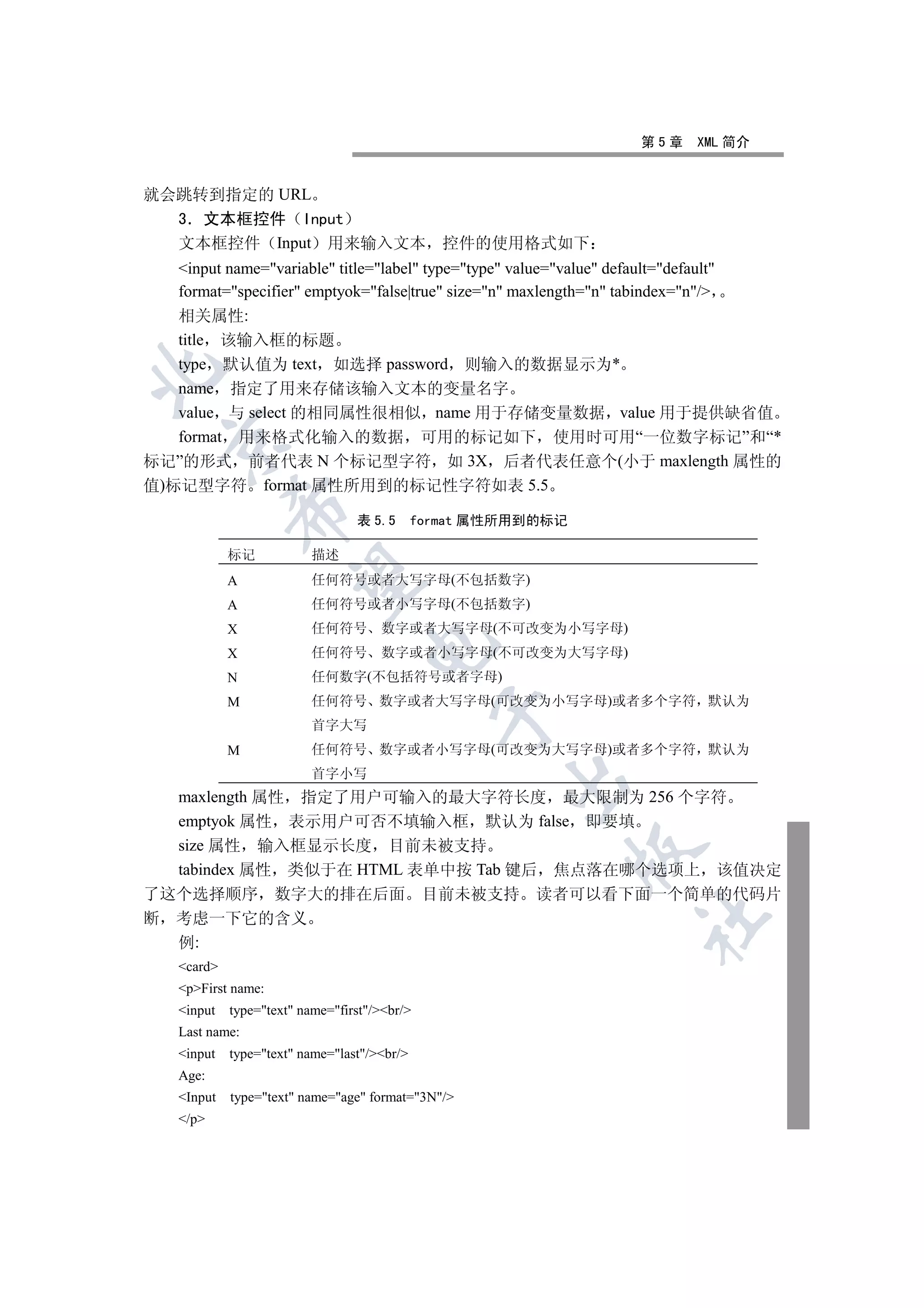 第5章     XML 简介


就会跳转到指定的 URL
  3 文本框控件 Input
  文本框控件 Input 用来输入文本                           控件的使用格式如下
  input name=variable title=label type=type value=value default=default
  format=specifier emptyok=false|true size=n maxlength=n tabindex=n/
   相关属性:
   title 该输入框的标题
   type 默认值为 text 如选择 password 则输入的数据显示为*


   name 指定了用来存储该输入文本的变量名字
   value 与 select 的相同属性很相似 name 用于存储变量数据 value 用于提供缺省值
   format 用来格式化输入的数据 可用的标记如下 使用时可用“一位数字标记”和“*
 

标记”的形式 前者代表 N 个标记型字符 如 3X 后者代表任意个(小于 maxlength 属性的
值)标记型字符 format 属性所用到的标记性字符如表 5.5
           

                                表 5.5       format 属性所用到的标记

           标记           描述
            

           A            任何符号或者大写字母(不包括数字)
           A            任何符号或者小写字母(不包括数字)
           X            任何符号        数字或者大写字母(不可改变为小写字母)
                                  

           X            任何符号        数字或者小写字母(不可改变为大写字母)
           N            任何数字(不包括符号或者字母)
           M            任何符号 数字或者大写字母(可改变为小写字母)或者多个字符 默认为
                                              

                        首字大写
           M            任何符号 数字或者小写字母(可改变为大写字母)或者多个字符 默认为
                        首字小写
                                                    

  maxlength 属性 指定了用户可输入的最大字符长度 最大限制为 256 个字符
  emptyok 属性 表示用户可否不填输入框 默认为 false 即要填
  size 属性 输入框显示长度 目前未被支持
                                                              

  tabindex 属性 类似于在 HTML 表单中按 Tab 键后 焦点落在哪个选项上 该值决定
了这个选择顺序 数字大的排在后面                             目前未被支持    读者可以看下面一个简单的代码片
断 考虑一下它的含义
                                                                       	

  例:
  card
  pFirst name:
  input   type=text name=first/br/
  Last name:
  input   type=text name=last/br/
  Age:
  Input   type=text name=age format=3N/
  /p
 
