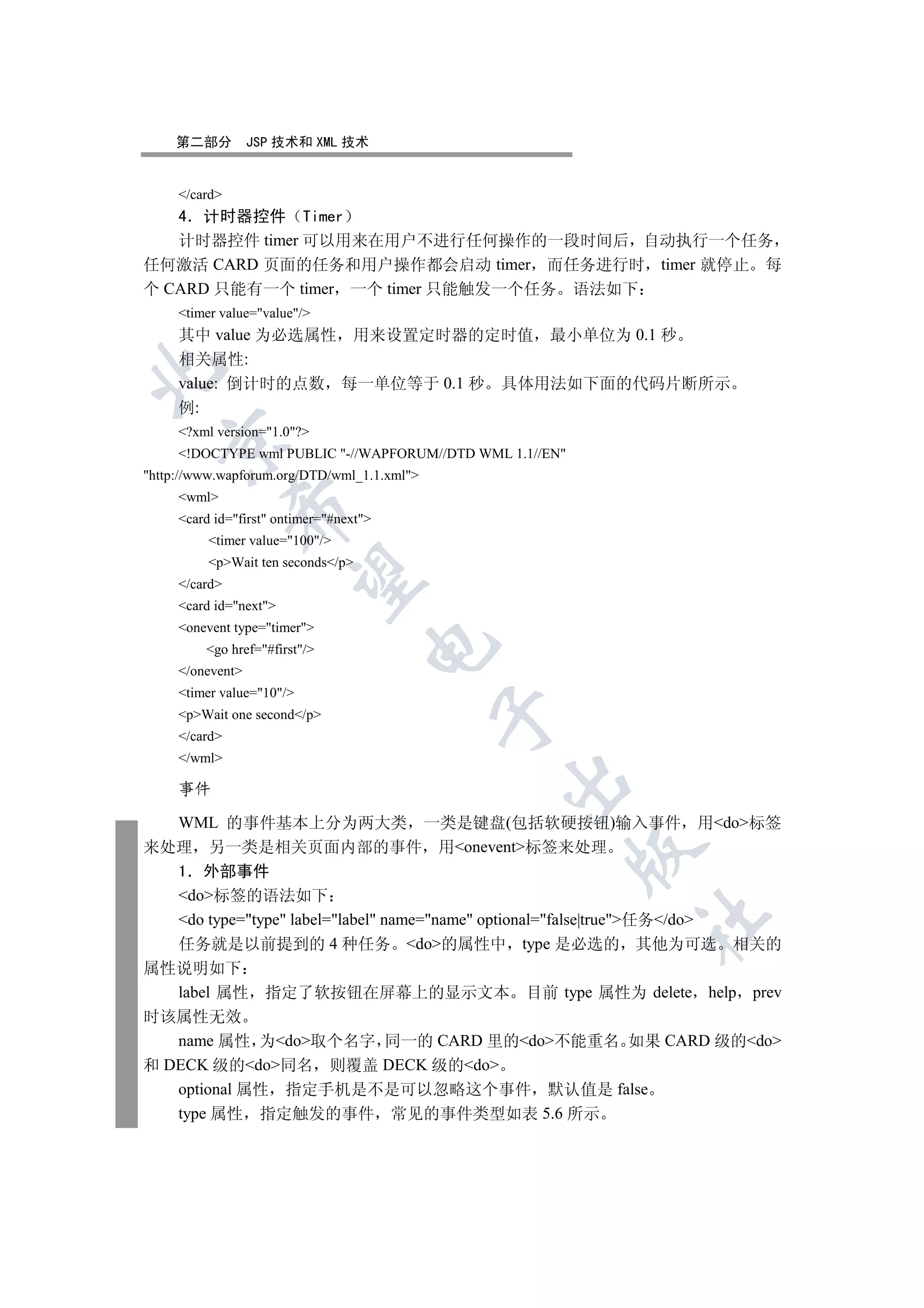 第二部分          JSP 技术和 XML 技术


     /card
   4 计时器控件 Timer
   计时器控件 timer 可以用来在用户不进行任何操作的一段时间后 自动执行一个任务
任何激活 CARD 页面的任务和用户操作都会启动 timer 而任务进行时 timer 就停止 每
个 CARD 只能有一个 timer 一个 timer 只能触发一个任务 语法如下
     timer value=value/
     其中 value 为必选属性 用来设置定时器的定时值 最小单位为 0.1 秒
     相关属性:


     value: 倒计时的点数 每一单位等于 0.1 秒 具体用法如下面的代码片断所示
     例:
     ?xml version=1.0?
  

     !DOCTYPE wml PUBLIC -//WAPFORUM//DTD WML 1.1//EN
http://www.wapforum.org/DTD/wml_1.1.xml
     wml
               

     card id=first ontimer=#next
          timer value=100/
          pWait ten seconds/p
                

     /card
     card id=next
     onevent type=timer
                                     

         go href=#first/
     /onevent
     timer value=10/
                                             

     pWait one second/p
     /card
     /wml
                                               

     事件

  WML 的事件基本上分为两大类 一类是键盘(包括软硬按钮)输入事件 用do标签
来处理 另一类是相关页面内部的事件 用onevent标签来处理
                                                           

  1 外部事件
  do标签的语法如下
  do type=type label=label name=name optional=false|true任务/do
                                                           	

  任务就是以前提到的 4 种任务 do的属性中 type 是必选的 其他为可选 相关的
属性说明如下
   label 属性 指定了软按钮在屏幕上的显示文本 目前 type 属性为 delete help prev
时该属性无效
   name 属性 为do取个名字 同一的 CARD 里的do不能重名 如果 CARD 级的do
和 DECK 级的do同名 则覆盖 DECK 级的do
   optional 属性 指定手机是不是可以忽略这个事件 默认值是 false
   type 属性 指定触发的事件 常见的事件类型如表 5.6 所示
 