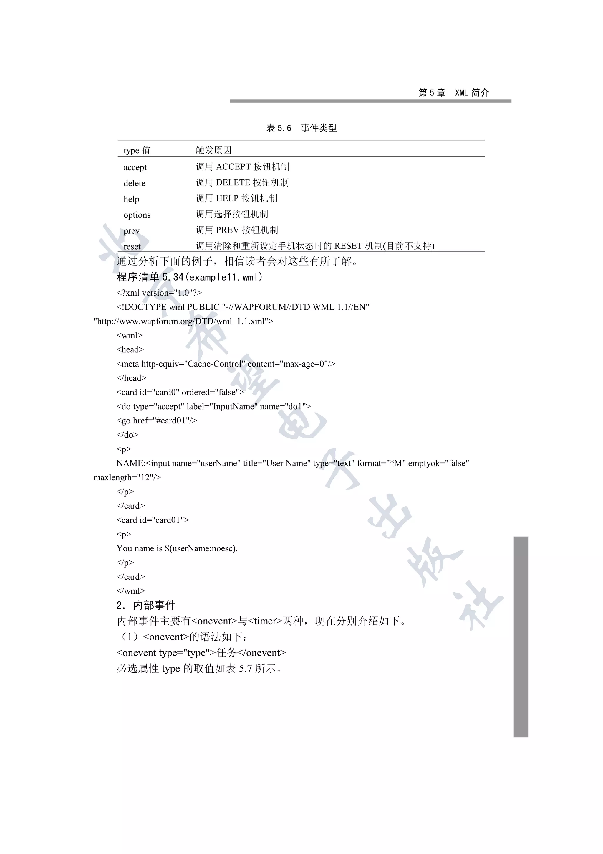 第5章      XML 简介


                                         表 5.6    事件类型

       type 值             触发原因
       accept             调用 ACCEPT 按钮机制
       delete             调用 DELETE 按钮机制
       help               调用 HELP 按钮机制
       options            调用选择按钮机制
       prev               调用 PREV 按钮机制


       reset              调用清除和重新设定手机状态时的 RESET 机制(目前不支持)
     通过分析下面的例子 相信读者会对这些有所了解
     程序清单 5.34(example11.wml)
  

     ?xml version=1.0?
     !DOCTYPE wml PUBLIC -//WAPFORUM//DTD WML 1.1//EN
http://www.wapforum.org/DTD/wml_1.1.xml
                

     wml
     head
     meta http-equiv=Cache-Control content=max-age=0/
                 

     /head
     card id=card0 ordered=false
     do type=accept label=InputName name=do1
     go href=#card01/
                                      

     /do
     p
     NAME:input name=userName title=User Name type=text format=*M emptyok=false
                                              

maxlength=12/
     /p
     /card
                                                         

     card id=card01
     p
     You name is $(userName:noesc).
                                                                  

     /p
     /card
     /wml
                                                                             	

     2 内部事件
     内部事件主要有onevent与timer两种 现在分别介绍如下
       1 onevent的语法如下
     onevent type=type任务/onevent
     必选属性 type 的取值如表 5.7 所示
 