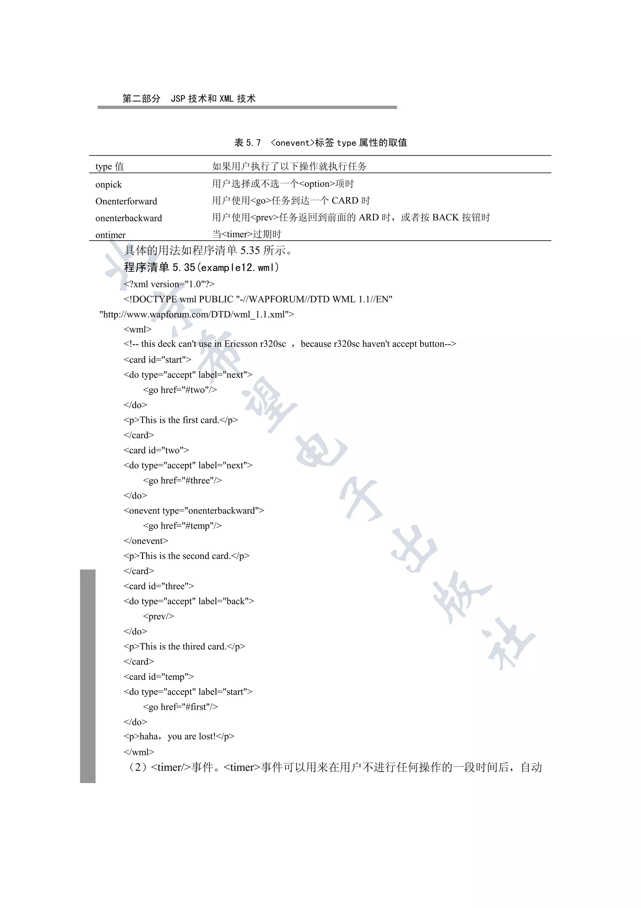 第二部分         JSP 技术和 XML 技术



                                      表 5.7    onevent标签 type 属性的取值

type 值                          如果用户执行了以下操作就执行任务
onpick                          用户选择或不选一个option项时
Onenterforward                  用户使用go任务到达一个 CARD 时
onenterbackward                 用户使用prev任务返回到前面的 ARD 时                        或者按 BACK 按钮时
ontimer                         当timer过期时
         具体的用法如程序清单 5.35 所示


         程序清单 5.35(example12.wml)
         ?xml version=1.0?
         !DOCTYPE wml PUBLIC -//WAPFORUM//DTD WML 1.1//EN
   

http://www.wapforum.com/DTD/wml_1.1.xml
         wml
         !-- this deck can't use in Ericsson r320sc   because r320sc haven't accept button--
                   

         card id=start
         do type=accept label=next
              go href=#two/
                    

         /do
         pThis is the first card./p
         /card
                                            

         card id=two
         do type=accept label=next
              go href=#three/
                                                       

         /do
         onevent type=onenterbackward
              go href=#temp/
         /onevent
                                                                   

         pThis is the second card./p
         /card
         card id=three
                                                                               

         do type=accept label=back
              prev/
         /do
                                                                                           	

         pThis is the thired card./p
         /card
         card id=temp
         do type=accept label=start
              go href=#first/
         /do
         phaha you are lost!/p
         /wml
            2 timer/事件 timer事件可以用来在用户不进行任何操作的一段时间后 自动
 