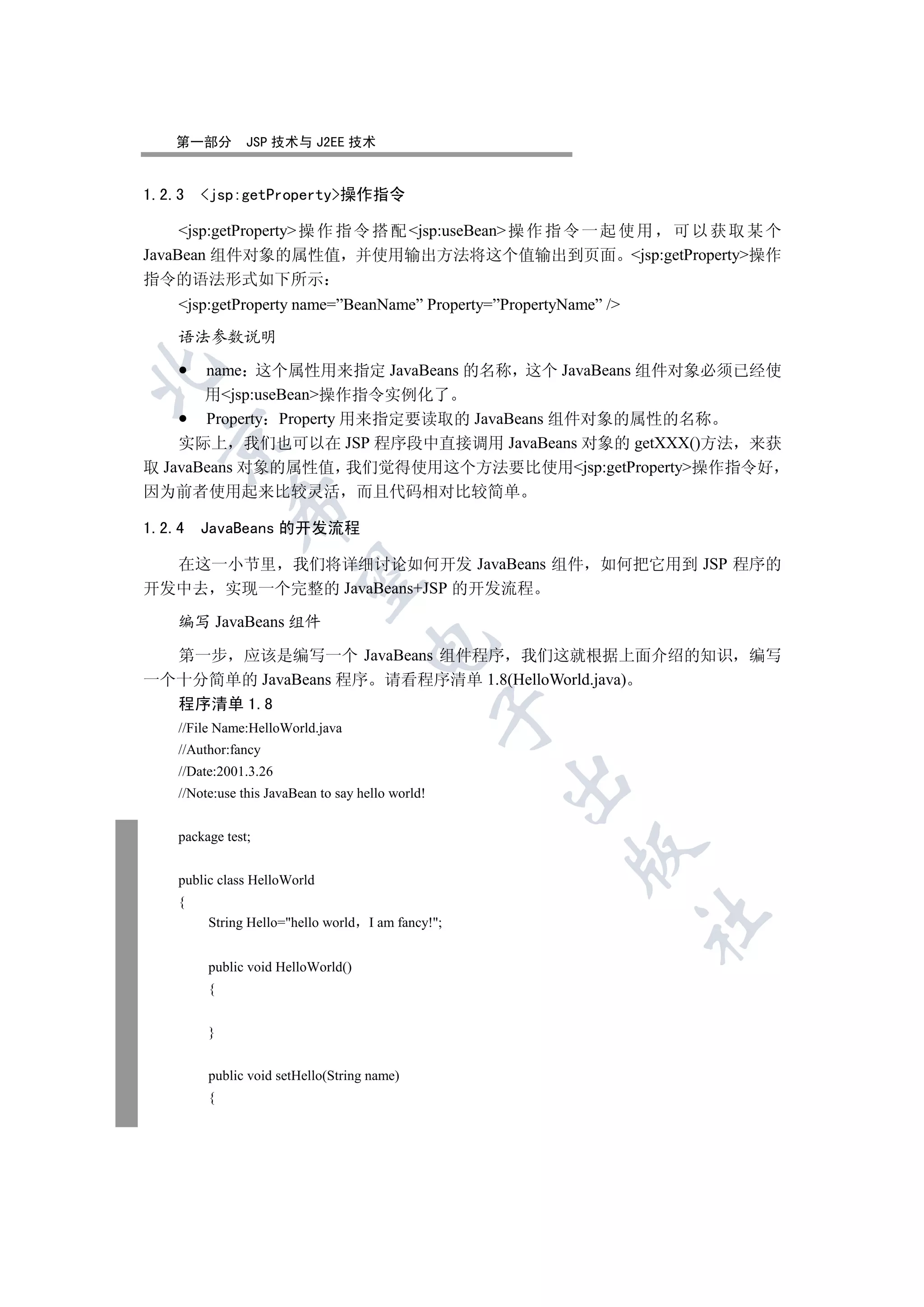 第一部分         JSP 技术与 J2EE 技术


1.2.3   jsp:getProperty操作指令

     jsp:getProperty 操 作 指 令 搭 配 jsp:useBean 操 作 指 令 一 起 使 用 可 以 获 取 某 个
JavaBean 组件对象的属性值 并使用输出方法将这个值输出到页面 jsp:getProperty操作
指令的语法形式如下所示
    jsp:getProperty name=”BeanName” Property=”PropertyName” /

    语法参数说明

       name 这个属性用来指定 JavaBeans 的名称 这个 JavaBeans 组件对象必须已经使


       用jsp:useBean操作指令实例化了
       Property Property 用来指定要读取的 JavaBeans 组件对象的属性的名称
  

    实际上 我们也可以在 JSP 程序段中直接调用 JavaBeans 对象的 getXXX()方法 来获
取 JavaBeans 对象的属性值 我们觉得使用这个方法要比使用jsp:getProperty操作指令好
因为前者使用起来比较灵活                         而且代码相对比较简单
             

1.2.4   JavaBeans 的开发流程

  在这一小节里 我们将详细讨论如何开发 JavaBeans 组件 如何把它用到 JSP 程序的
              

开发中去 实现一个完整的 JavaBeans+JSP 的开发流程

    编写 JavaBeans 组件
                                     

  第一步 应该是编写一个 JavaBeans 组件程序 我们这就根据上面介绍的知识 编写
一个十分简单的 JavaBeans 程序 请看程序清单 1.8(HelloWorld.java)
  程序清单 1.8
                                                   

    //File Name:HelloWorld.java
    //Author:fancy
    //Date:2001.3.26
                                                     

    //Note:use this JavaBean to say hello world!


    package test;
                                                        

    public class HelloWorld
    {
                                                                  	

         String Hello=hello world   I am fancy!;


         public void HelloWorld()
         {


         }


         public void setHello(String name)
         {
 