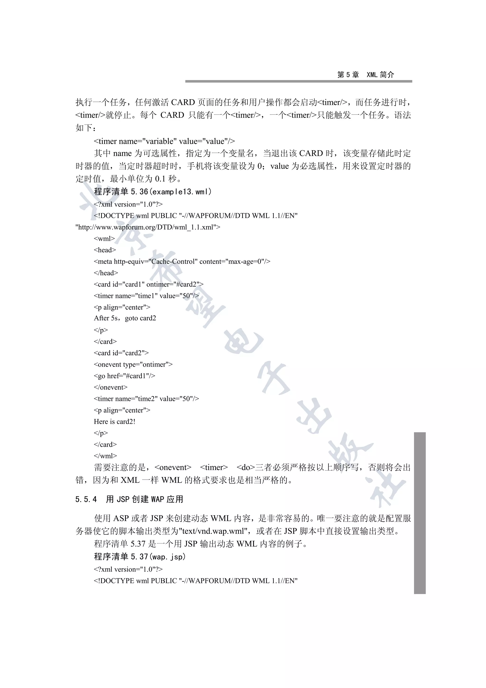 第5章   XML 简介


执行一个任务 任何激活 CARD 页面的任务和用户操作都会启动timer/ 而任务进行时
timer/就停止 每个 CARD 只能有一个timer/ 一个timer/只能触发一个任务 语法
如下
  timer name=variable value=value/
  其中 name 为可选属性 指定为一个变量名 当退出该 CARD 时 该变量存储此时定
时器的值 当定时器超时时 手机将该变量设为 0 value 为必选属性 用来设置定时器的
定时值 最小单位为 0.1 秒
  程序清单 5.36(example13.wml)


     ?xml version=1.0?
     !DOCTYPE wml PUBLIC -//WAPFORUM//DTD WML 1.1//EN
http://www.wapforum.org/DTD/wml_1.1.xml
    

     wml
     head
     meta http-equiv=Cache-Control content=max-age=0/
               

     /head
     card id=card1 ontimer=#card2
     timer name=time1 value=50/
                

     p align=center
     After 5s goto card2
     /p
                                   

     /card
     card id=card2
     onevent type=ontimer
                                              

     go href=#card1/
     /onevent
     timer name=time2 value=50/
     p align=center
                                                         

     Here is card2!
     /p
     /card
                                                              

     /wml
    需要注意的是 onevent timer do三者必须严格按以上顺序写                       否则将会出
错   因为和 XML 一样 WML 的格式要求也是相当严格的
                                                              	


5.5.4   用 JSP 创建 WAP 应用

  使用 ASP 或者 JSP 来创建动态 WML 内容 是非常容易的 唯一要注意的就是配置服
务器使它的脚本输出类型为text/vnd.wap.wml 或者在 JSP 脚本中直接设置输出类型
  程序清单 5.37 是一个用 JSP 输出动态 WML 内容的例子
     程序清单 5.37(wap.jsp)
     ?xml version=1.0?
     !DOCTYPE wml PUBLIC -//WAPFORUM//DTD WML 1.1//EN
 