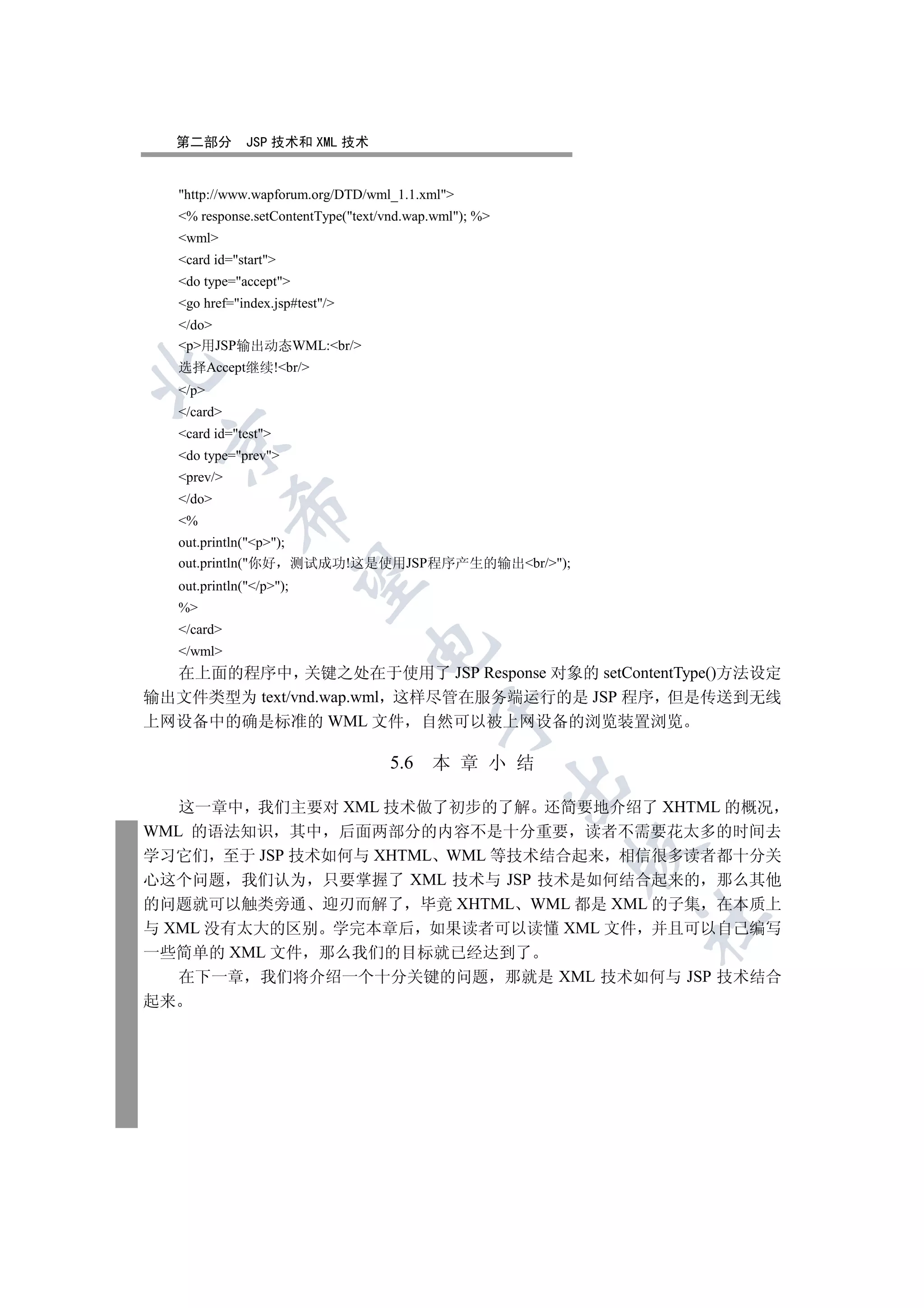 第二部分         JSP 技术和 XML 技术


   http://www.wapforum.org/DTD/wml_1.1.xml
   % response.setContentType(text/vnd.wap.wml); %
   wml
   card id=start
   do type=accept
   go href=index.jsp#test/
   /do
   p用JSP输出动态WML:br/
   选择Accept继续!br/


   /p
   /card
   card id=test
 

   do type=prev
   prev/
   /do
             

   %
   out.println(p);
   out.println(你好 测试成功!这是使用JSP程序产生的输出br/);
              

   out.println(/p);
   %
   /card
                                 

   /wml
  在上面的程序中 关键之处在于使用了 JSP Response 对象的 setContentType()方法设定
输出文件类型为 text/vnd.wap.wml 这样尽管在服务端运行的是 JSP 程序 但是传送到无线
                                            

上网设备中的确是标准的 WML 文件 自然可以被上网设备的浏览装置浏览

                                    5.6    本 章 小 结
                                                        

   这一章中 我们主要对 XML 技术做了初步的了解 还简要地介绍了 XHTML 的概况
WML 的语法知识 其中 后面两部分的内容不是十分重要 读者不需要花太多的时间去
                                                        

学习它们 至于 JSP 技术如何与 XHTML WML 等技术结合起来 相信很多读者都十分关
心这个问题 我们认为 只要掌握了 XML 技术与 JSP 技术是如何结合起来的 那么其他
的问题就可以触类旁通 迎刃而解了 毕竟 XHTML WML 都是 XML 的子集 在本质上
                                                            	

与 XML 没有太大的区别 学完本章后 如果读者可以读懂 XML 文件 并且可以自己编写
一些简单的 XML 文件 那么我们的目标就已经达到了
   在下一章 我们将介绍一个十分关键的问题 那就是 XML 技术如何与 JSP 技术结合
起来
 