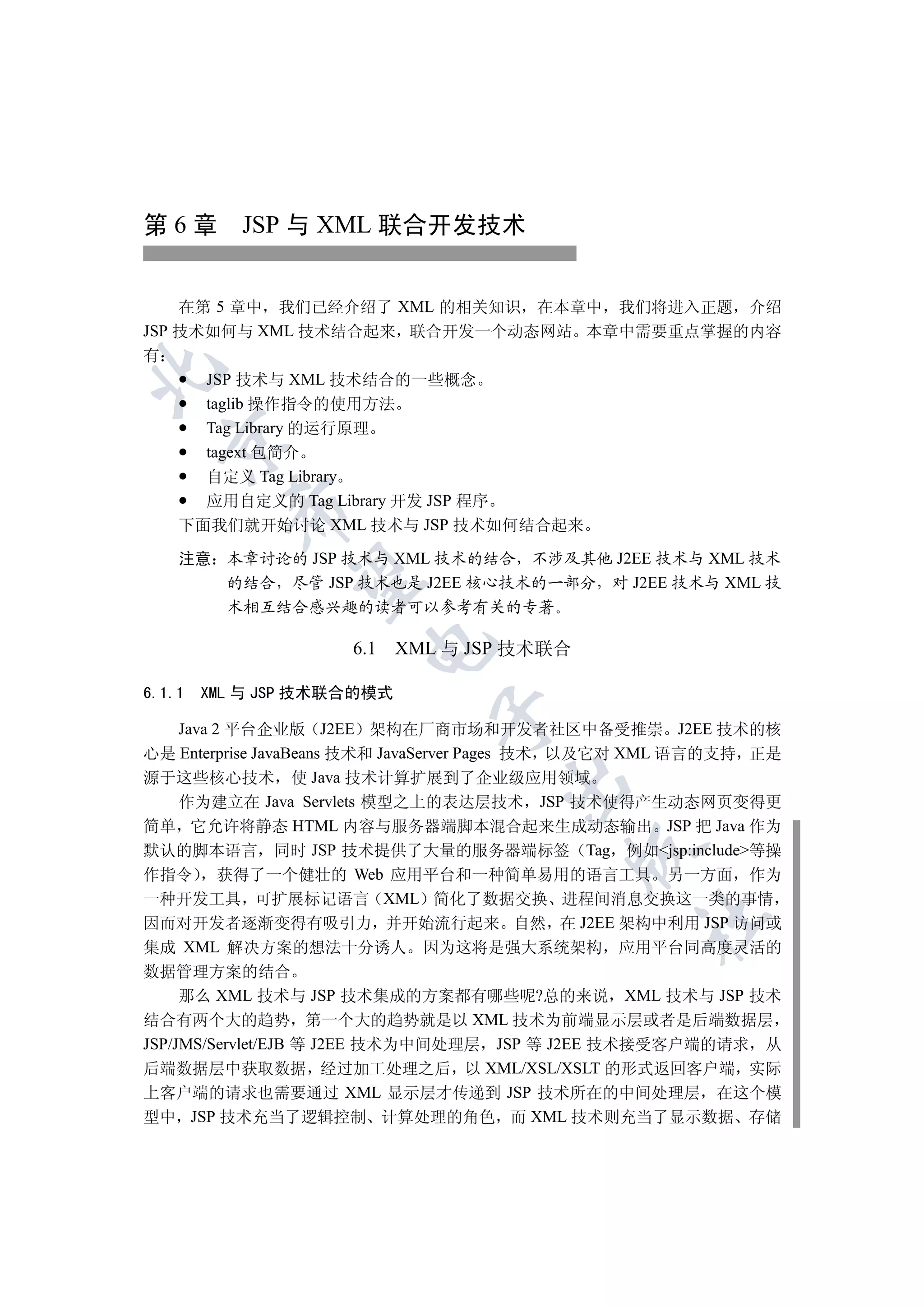 第 6 章 JSP 与 XML 联合开发技术


    在第 5 章中 我们已经介绍了 XML 的相关知识 在本章中 我们将进入正题 介绍
JSP 技术如何与 XML 技术结合起来 联合开发一个动态网站 本章中需要重点掌握的内容
有


      JSP 技术与 XML 技术结合的一些概念
      taglib 操作指令的使用方法
      Tag Library 的运行原理
  

      tagext 包简介
      自定义 Tag Library
      应用自定义的 Tag Library 开发 JSP 程序
          

    下面我们就开始讨论 XML 技术与 JSP 技术如何结合起来

    注意 本章讨论的 JSP 技术与 XML 技术的结合 不涉及其他 J2EE 技术与 XML 技术
           

       的结合 尽管 JSP 技术也是 J2EE 核心技术的一部分 对 J2EE 技术与 XML 技
       术相互结合感兴趣的读者可以参考有关的专著
                      

                     6.1 XML 与 JSP 技术联合

6.1.1   XML 与 JSP 技术联合的模式
                             

   Java 2 平台企业版 J2EE 架构在厂商市场和开发者社区中备受推崇 J2EE 技术的核
心是 Enterprise JavaBeans 技术和 JavaServer Pages 技术 以及它对 XML 语言的支持 正是
源于这些核心技术 使 Java 技术计算扩展到了企业级应用领域
                                    

   作为建立在 Java Servlets 模型之上的表达层技术 JSP 技术使得产生动态网页变得更
简单 它允许将静态 HTML 内容与服务器端脚本混合起来生成动态输出 JSP 把 Java 作为
默认的脚本语言 同时 JSP 技术提供了大量的服务器端标签 Tag 例如jsp:include等操
                                           

作指令 获得了一个健壮的 Web 应用平台和一种简单易用的语言工具 另一方面 作为
一种开发工具 可扩展标记语言 XML 简化了数据交换 进程间消息交换这一类的事情
                                                  	

因而对开发者逐渐变得有吸引力 并开始流行起来 自然 在 J2EE 架构中利用 JSP 访问或
集成 XML 解决方案的想法十分诱人 因为这将是强大系统架构 应用平台同高度灵活的
数据管理方案的结合
     那么 XML 技术与 JSP 技术集成的方案都有哪些呢?总的来说 XML 技术与 JSP 技术
结合有两个大的趋势 第一个大的趋势就是以 XML 技术为前端显示层或者是后端数据层
JSP/JMS/Servlet/EJB 等 J2EE 技术为中间处理层 JSP 等 J2EE 技术接受客户端的请求 从
后端数据层中获取数据 经过加工处理之后 以 XML/XSL/XSLT 的形式返回客户端 实际
上客户端的请求也需要通过 XML 显示层才传递到 JSP 技术所在的中间处理层 在这个模
型中 JSP 技术充当了逻辑控制 计算处理的角色 而 XML 技术则充当了显示数据 存储
 