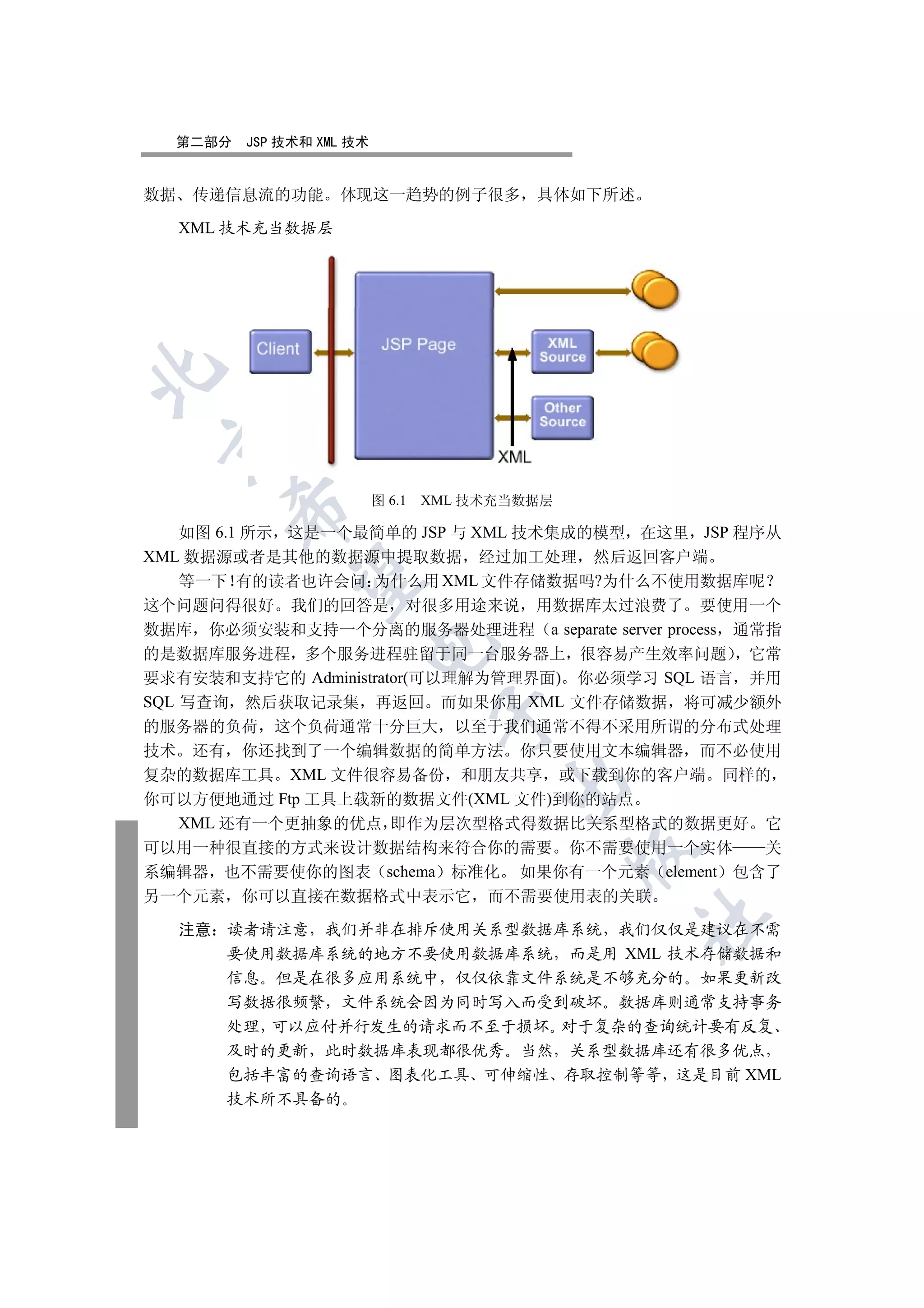 第二部分   JSP 技术和 XML 技术


数据 传递信息流的功能        体现这一趋势的例子很多             具体如下所述

  XML 技术充当数据层

 


                          图 6.1   XML 技术充当数据层
       

    如图 6.1 所示 这是一个最简单的 JSP 与 XML 技术集成的模型 在这里 JSP 程序从
XML 数据源或者是其他的数据源中提取数据 经过加工处理 然后返回客户端
        

    等一下 有的读者也许会问 为什么用 XML 文件存储数据吗?为什么不使用数据库呢
这个问题问得很好 我们的回答是 对很多用途来说 用数据库太过浪费了 要使用一个
数据库 你必须安装和支持一个分离的服务器处理进程 a separate server process 通常指
                      

的是数据库服务进程 多个服务进程驻留于同一台服务器上 很容易产生效率问题 它常
要求有安装和支持它的 Administrator(可以理解为管理界面) 你必须学习 SQL 语言 并用
SQL 写查询 然后获取记录集 再返回 而如果你用 XML 文件存储数据 将可减少额外
                                   

的服务器的负荷 这个负荷通常十分巨大 以至于我们通常不得不采用所谓的分布式处理
技术 还有 你还找到了一个编辑数据的简单方法 你只要使用文本编辑器 而不必使用
复杂的数据库工具 XML 文件很容易备份 和朋友共享 或下载到你的客户端 同样的
                                        

你可以方便地通过 Ftp 工具上载新的数据文件(XML 文件)到你的站点
    XML 还有一个更抽象的优点 即作为层次型格式得数据比关系型格式的数据更好 它
可以用一种很直接的方式来设计数据结构来符合你的需要 你不需要使用一个实体                 关
                                                

系编辑器 也不需要使你的图表 schema 标准化 如果你有一个元素 element 包含了
另一个元素 你可以直接在数据格式中表示它 而不需要使用表的关联
                                                    	

  注意 读者请注意 我们并非在排斥使用关系型数据库系统 我们仅仅是建议在不需
     要使用数据库系统的地方不要使用数据库系统 而是用 XML 技术存储数据和
     信息 但是在很多应用系统中 仅仅依靠文件系统是不够充分的 如果更新改
     写数据很频繁 文件系统会因为同时写入而受到破坏 数据库则通常支持事务
     处理 可以应付并行发生的请求而不至于损坏 对于复杂的查询统计要有反复
     及时的更新 此时数据库表现都很优秀 当然 关系型数据库还有很多优点
     包括丰富的查询语言 图表化工具 可伸缩性 存取控制等等 这是目前 XML
       技术所不具备的
 