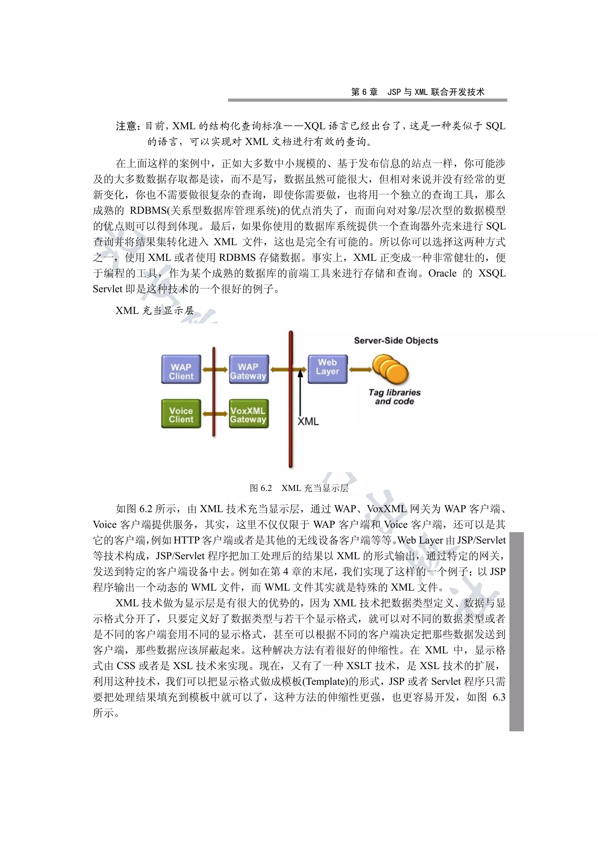 第6章   JSP 与 XML 联合开发技术


     注意 目前 XML 的结构化查询标准  XQL 语言已经出台了 这是一种类似于 SQL
        的语言 可以实现对 XML 文档进行有效的查询

     在上面这样的案例中 正如大多数中小规模的 基于发布信息的站点一样 你可能涉
及的大多数数据存取都是读 而不是写 数据虽然可能很大 但相对来说并没有经常的更
新变化 你也不需要做很复杂的查询 即使你需要做 也将用一个独立的查询工具 那么
成熟的 RDBMS(关系型数据库管理系统)的优点消失了 而面向对对象/层次型的数据模型
的优点则可以得到体现 最后 如果你使用的数据库系统提供一个查询器外壳来进行 SQL


查询并将结果集转化进入 XML 文件 这也是完全有可能的 所以你可以选择这两种方式
之一 使用 XML 或者使用 RDBMS 存储数据 事实上 XML 正变成一种非常健壮的 便
于编程的工具 作为某个成熟的数据库的前端工具来进行存储和查询 Oracle 的 XSQL
 

Servlet 即是这种技术的一个很好的例子

     XML 充当显示层
        
         
                   
                             


                     图 6.2   XML 充当显示层
                                  

     如图 6.2 所示 由 XML 技术充当显示层 通过 WAP VoxXML 网关为 WAP 客户端
Voice 客户端提供服务 其实 这里不仅仅限于 WAP 客户端和 Voice 客户端 还可以是其
它的客户端 例如 HTTP 客户端或者是其他的无线设备客户端等等 Web Layer 由 JSP/Servlet
                                           

等技术构成 JSP/Servlet 程序把加工处理后的结果以 XML 的形式输出 通过特定的网关
发送到特定的客户端设备中去 例如在第 4 章的末尾 我们实现了这样的一个例子 以 JSP
程序输出一个动态的 WML 文件 而 WML 文件其实就是特殊的 XML 文件
                                                   	

     XML 技术做为显示层是有很大的优势的 因为 XML 技术把数据类型定义 数据与显
示格式分开了 只要定义好了数据类型与若干个显示格式 就可以对不同的数据类型或者
是不同的客户端套用不同的显示格式 甚至可以根据不同的客户端决定把那些数据发送到
客户端 那些数据应该屏蔽起来 这种解决方法有着很好的伸缩性 在 XML 中 显示格
式由 CSS 或者是 XSL 技术来实现 现在 又有了一种 XSLT 技术 是 XSL 技术的扩展
利用这种技术 我们可以把显示格式做成模板(Template)的形式 JSP 或者 Servlet 程序只需
要把处理结果填充到模板中就可以了 这种方法的伸缩性更强 也更容易开发 如图 6.3
所示
 