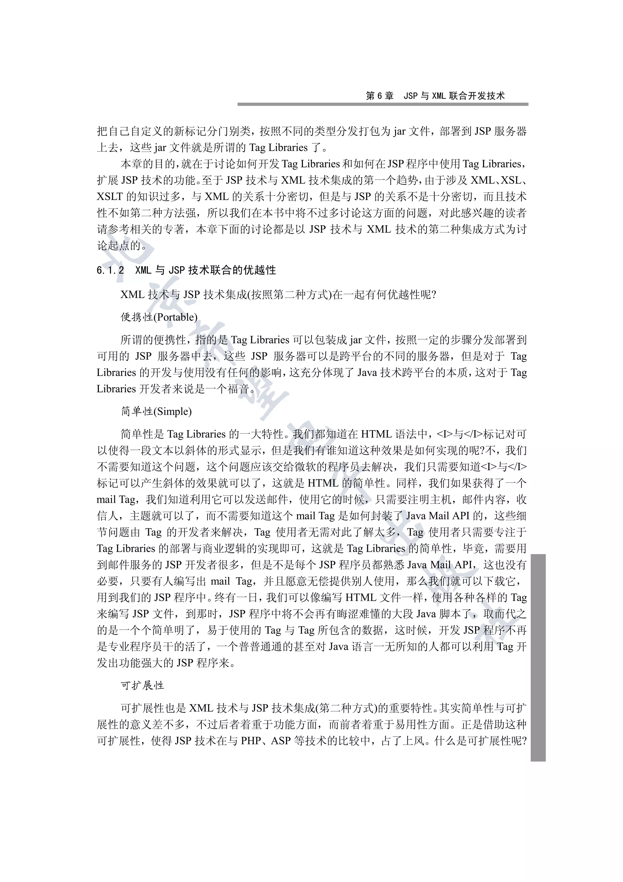 第6章   JSP 与 XML 联合开发技术


把自己自定义的新标记分门别类 按照不同的类型分发打包为 jar 文件 部署到 JSP 服务器
上去 这些 jar 文件就是所谓的 Tag Libraries 了
    本章的目的 就在于讨论如何开发 Tag Libraries 和如何在 JSP 程序中使用 Tag Libraries
扩展 JSP 技术的功能 至于 JSP 技术与 XML 技术集成的第一个趋势 由于涉及 XML XSL
XSLT 的知识过多 与 XML 的关系十分密切 但是与 JSP 的关系不是十分密切 而且技术
性不如第二种方法强 所以我们在本书中将不过多讨论这方面的问题 对此感兴趣的读者
请参考相关的专著 本章下面的讨论都是以 JSP 技术与 XML 技术的第二种集成方式为讨
论起点的



6.1.2   XML 与 JSP 技术联合的优越性

    XML 技术与 JSP 技术集成(按照第二种方式)在一起有何优越性呢?
  


    便携性(Portable)

     所谓的便携性 指的是 Tag Libraries 可以包装成 jar 文件 按照一定的步骤分发部署到
          

可用的 JSP 服务器中去 这些 JSP 服务器可以是跨平台的不同的服务器 但是对于 Tag
Libraries 的开发与使用没有任何的影响 这充分体现了 Java 技术跨平台的本质 这对于 Tag
Libraries 开发者来说是一个福音
           


    简单性(Simple)

     简单性是 Tag Libraries 的一大特性 我们都知道在 HTML 语法中 I与/I标记对可
                      

以使得一段文本以斜体的形式显示 但是我们有谁知道这种效果是如何实现的呢?不 我们
不需要知道这个问题 这个问题应该交给微软的程序员去解决 我们只需要知道I与/I
                             

标记可以产生斜体的效果就可以了 这就是 HTML 的简单性 同样 我们如果获得了一个
mail Tag 我们知道利用它可以发送邮件 使用它的时候 只需要注明主机 邮件内容 收
信人 主题就可以了 而不需要知道这个 mail Tag 是如何封装了 Java Mail API 的 这些细
                                   

节问题由 Tag 的开发者来解决 Tag 使用者无需对此了解太多 Tag 使用者只需要专注于
Tag Libraries 的部署与商业逻辑的实现即可 这就是 Tag Libraries 的简单性 毕竟 需要用
到邮件服务的 JSP 开发者很多 但是不是每个 JSP 程序员都熟悉 Java Mail API 这也没有
                                         

必要 只要有人编写出 mail Tag 并且愿意无偿提供别人使用 那么我们就可以下载它
用到我们的 JSP 程序中 终有一日 我们可以像编写 HTML 文件一样 使用各种各样的 Tag
来编写 JSP 文件 到那时 JSP 程序中将不会再有晦涩难懂的大段 Java 脚本了 取而代之
                                                	

的是一个个简单明了 易于使用的 Tag 与 Tag 所包含的数据 这时候 开发 JSP 程序不再
是专业程序员干的活了 一个普普通通的甚至对 Java 语言一无所知的人都可以利用 Tag 开
发出功能强大的 JSP 程序来

    可扩展性

  可扩展性也是 XML 技术与 JSP 技术集成(第二种方式)的重要特性 其实简单性与可扩
展性的意义差不多 不过后者着重于功能方面 而前者着重于易用性方面 正是借助这种
可扩展性 使得 JSP 技术在与 PHP ASP 等技术的比较中 占了上风 什么是可扩展性呢?
 
