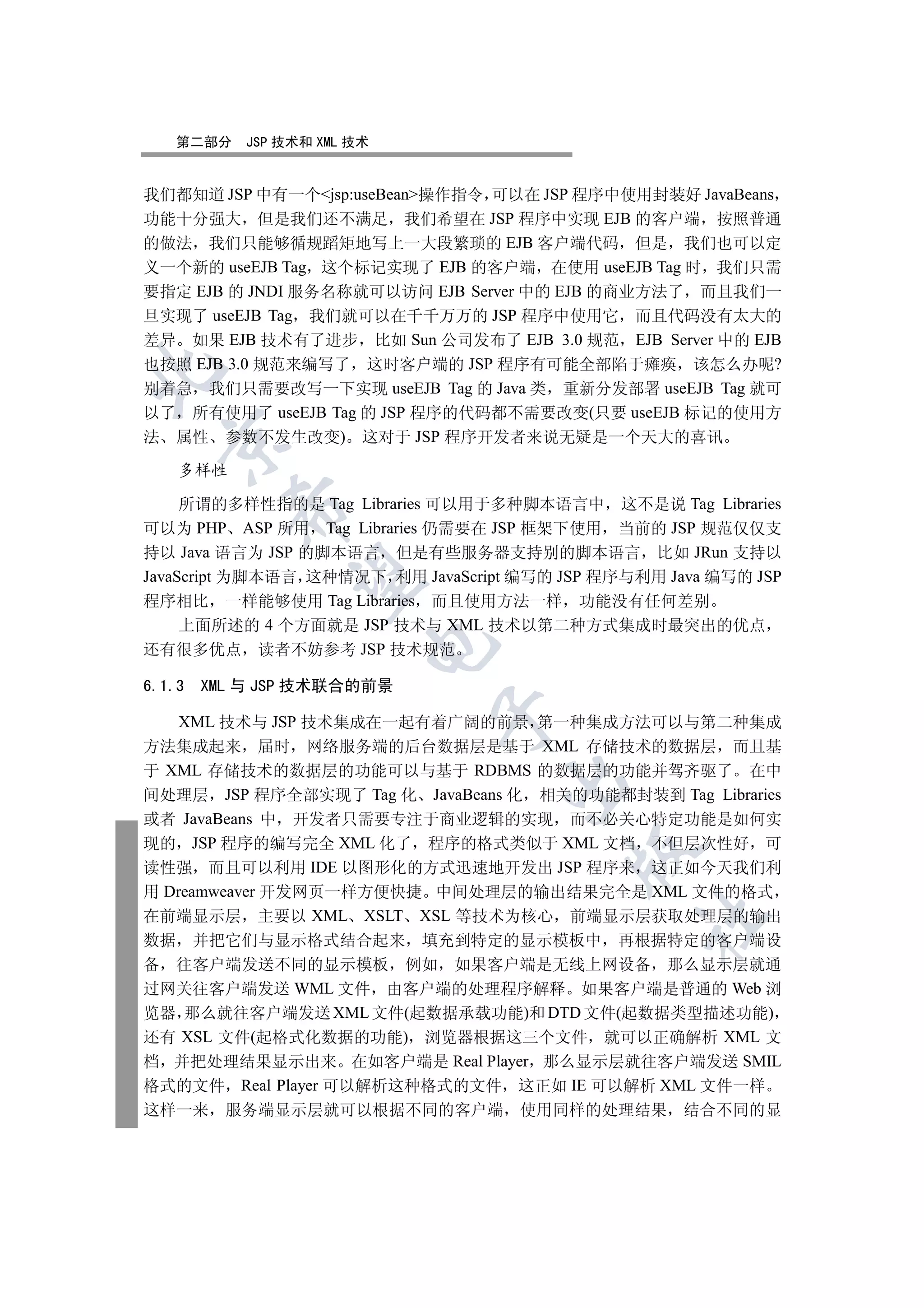 第二部分     JSP 技术和 XML 技术


我们都知道 JSP 中有一个jsp:useBean操作指令 可以在 JSP 程序中使用封装好 JavaBeans
功能十分强大 但是我们还不满足 我们希望在 JSP 程序中实现 EJB 的客户端 按照普通
的做法 我们只能够循规蹈矩地写上一大段繁琐的 EJB 客户端代码 但是 我们也可以定
义一个新的 useEJB Tag 这个标记实现了 EJB 的客户端 在使用 useEJB Tag 时 我们只需
要指定 EJB 的 JNDI 服务名称就可以访问 EJB Server 中的 EJB 的商业方法了 而且我们一
旦实现了 useEJB Tag 我们就可以在千千万万的 JSP 程序中使用它 而且代码没有太大的
差异 如果 EJB 技术有了进步 比如 Sun 公司发布了 EJB 3.0 规范 EJB Server 中的 EJB
也按照 EJB 3.0 规范来编写了 这时客户端的 JSP 程序有可能全部陷于瘫痪 该怎么办呢?


别着急 我们只需要改写一下实现 useEJB Tag 的 Java 类 重新分发部署 useEJB Tag 就可
以了 所有使用了 useEJB Tag 的 JSP 程序的代码都不需要改变(只要 useEJB 标记的使用方
法 属性 参数不发生改变) 这对于 JSP 程序开发者来说无疑是一个天大的喜讯
  


    多样性

     所谓的多样性指的是 Tag Libraries 可以用于多种脚本语言中 这不是说 Tag Libraries
          

可以为 PHP ASP 所用 Tag Libraries 仍需要在 JSP 框架下使用 当前的 JSP 规范仅仅支
持以 Java 语言为 JSP 的脚本语言 但是有些服务器支持别的脚本语言 比如 JRun 支持以
JavaScript 为脚本语言 这种情况下 利用 JavaScript 编写的 JSP 程序与利用 Java 编写的 JSP
           

程序相比 一样能够使用 Tag Libraries 而且使用方法一样 功能没有任何差别
     上面所述的 4 个方面就是 JSP 技术与 XML 技术以第二种方式集成时最突出的优点
                         

还有很多优点 读者不妨参考 JSP 技术规范

6.1.3   XML 与 JSP 技术联合的前景
                             

    XML 技术与 JSP 技术集成在一起有着广阔的前景 第一种集成方法可以与第二种集成
方法集成起来 届时 网络服务端的后台数据层是基于 XML 存储技术的数据层 而且基
于 XML 存储技术的数据层的功能可以与基于 RDBMS 的数据层的功能并驾齐驱了 在中
                                   

间处理层 JSP 程序全部实现了 Tag 化 JavaBeans 化 相关的功能都封装到 Tag Libraries
或者 JavaBeans 中 开发者只需要专注于商业逻辑的实现 而不必关心特定功能是如何实
现的 JSP 程序的编写完全 XML 化了 程序的格式类似于 XML 文档 不但层次性好 可
                                          

读性强 而且可以利用 IDE 以图形化的方式迅速地开发出 JSP 程序来 这正如今天我们利
用 Dreamweaver 开发网页一样方便快捷 中间处理层的输出结果完全是 XML 文件的格式
在前端显示层 主要以 XML XSLT XSL 等技术为核心 前端显示层获取处理层的输出
                                                 	

数据 并把它们与显示格式结合起来 填充到特定的显示模板中 再根据特定的客户端设
备 往客户端发送不同的显示模板 例如 如果客户端是无线上网设备 那么显示层就通
过网关往客户端发送 WML 文件 由客户端的处理程序解释 如果客户端是普通的 Web 浏
览器 那么就往客户端发送 XML 文件(起数据承载功能)和 DTD 文件(起数据类型描述功能)
还有 XSL 文件(起格式化数据的功能) 浏览器根据这三个文件 就可以正确解析 XML 文
档 并把处理结果显示出来 在如客户端是 Real Player 那么显示层就往客户端发送 SMIL
格式的文件 Real Player 可以解析这种格式的文件 这正如 IE 可以解析 XML 文件一样
这样一来      服务端显示层就可以根据不同的客户端 使用同样的处理结果 结合不同的显
 