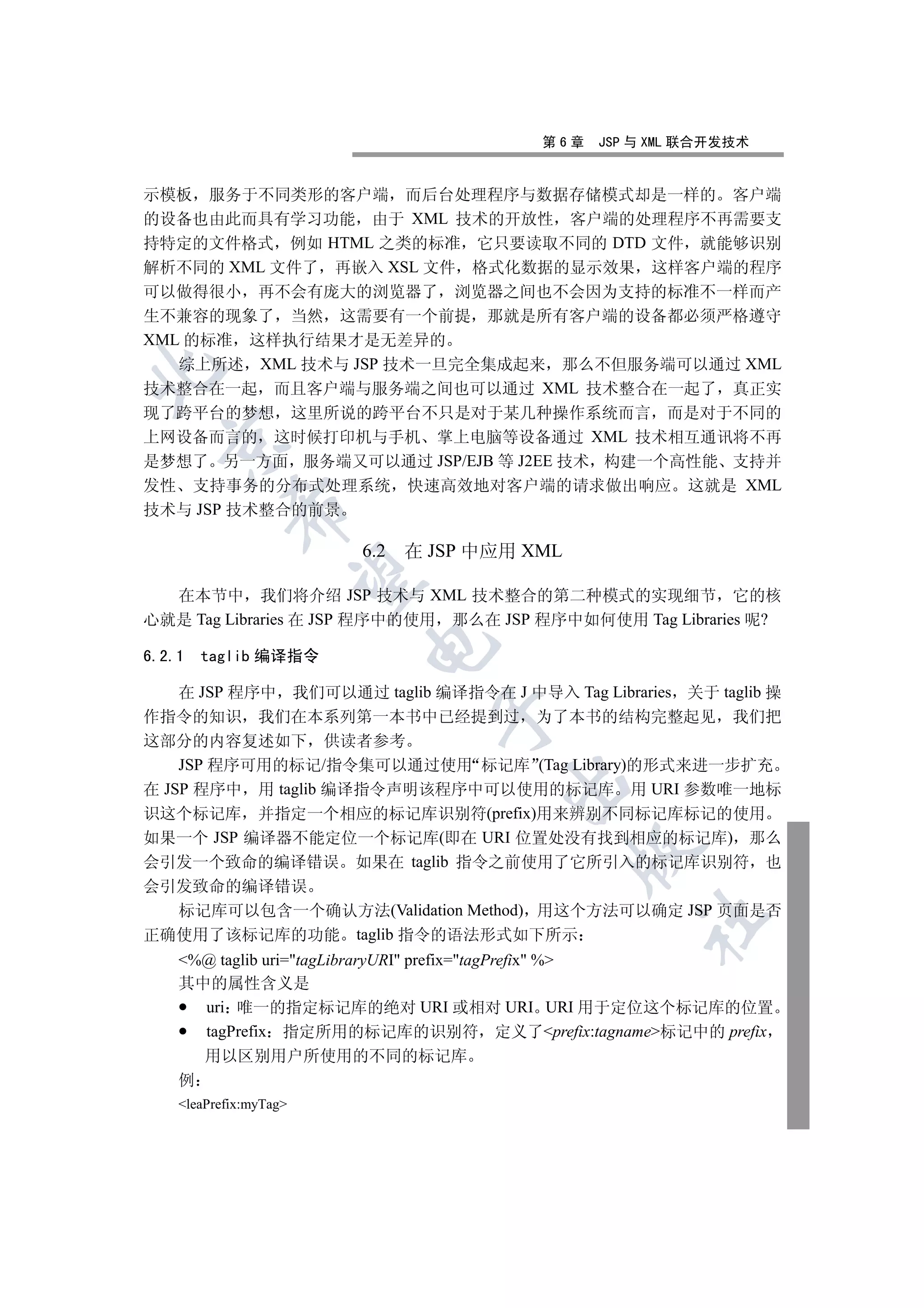 第6章   JSP 与 XML 联合开发技术


示模板 服务于不同类形的客户端 而后台处理程序与数据存储模式却是一样的 客户端
的设备也由此而具有学习功能 由于 XML 技术的开放性 客户端的处理程序不再需要支
持特定的文件格式 例如 HTML 之类的标准 它只要读取不同的 DTD 文件 就能够识别
解析不同的 XML 文件了 再嵌入 XSL 文件 格式化数据的显示效果 这样客户端的程序
可以做得很小 再不会有庞大的浏览器了 浏览器之间也不会因为支持的标准不一样而产
生不兼容的现象了 当然 这需要有一个前提 那就是所有客户端的设备都必须严格遵守
XML 的标准 这样执行结果才是无差异的
   综上所述 XML 技术与 JSP 技术一旦完全集成起来 那么不但服务端可以通过 XML


技术整合在一起 而且客户端与服务端之间也可以通过 XML 技术整合在一起了 真正实
现了跨平台的梦想 这里所说的跨平台不只是对于某几种操作系统而言 而是对于不同的
上网设备而言的 这时候打印机与手机 掌上电脑等设备通过 XML 技术相互通讯将不再
  

是梦想了 另一方面 服务端又可以通过 JSP/EJB 等 J2EE 技术 构建一个高性能 支持并
发性 支持事务的分布式处理系统 快速高效地对客户端的请求做出响应 这就是 XML
            

技术与 JSP 技术整合的前景

                        6.2   在 JSP 中应用 XML
             

  在本节中 我们将介绍 JSP 技术与 XML 技术整合的第二种模式的实现细节 它的核
心就是 Tag Libraries 在 JSP 程序中的使用 那么在 JSP 程序中如何使用 Tag Libraries 呢?
                        

6.2.1   taglib 编译指令

    在 JSP 程序中 我们可以通过 taglib 编译指令在 J 中导入 Tag Libraries 关于 taglib 操
                                

作指令的知识 我们在本系列第一本书中已经提到过 为了本书的结构完整起见 我们把
这部分的内容复述如下 供读者参考
    JSP 程序可用的标记/指令集可以通过使用 标记库 (Tag Library)的形式来进一步扩充
                                      

在 JSP 程序中 用 taglib 编译指令声明该程序中可以使用的标记库 用 URI 参数唯一地标
识这个标记库 并指定一个相应的标记库识别符(prefix)用来辨别不同标记库标记的使用
如果一个 JSP 编译器不能定位一个标记库(即在 URI 位置处没有找到相应的标记库) 那么
                                              

会引发一个致命的编译错误 如果在 taglib 指令之前使用了它所引入的标记库识别符 也
会引发致命的编译错误
    标记库可以包含一个确认方法(Validation Method) 用这个方法可以确定 JSP 页面是否
                                                   	

正确使用了该标记库的功能 taglib 指令的语法形式如下所示
    %@ taglib uri=tagLibraryURI prefix=tagPrefix %
    其中的属性含义是
      uri 唯一的指定标记库的绝对 URI 或相对 URI URI 用于定位这个标记库的位置
      tagPrefix 指定所用的标记库的识别符 定义了prefix:tagname标记中的 prefix
        用以区别用户所使用的不同的标记库
    例
    leaPrefix:myTag
 
