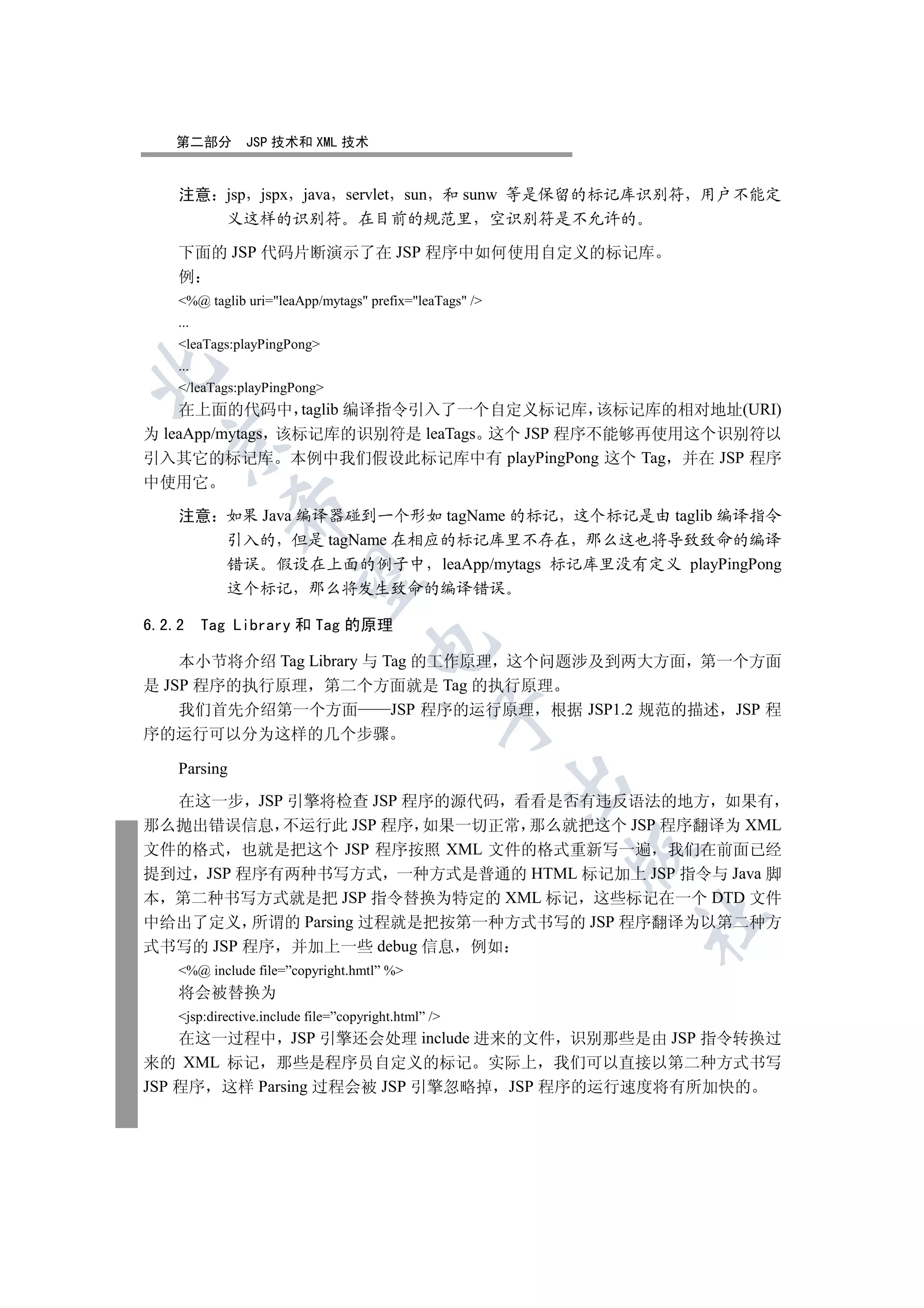 第二部分        JSP 技术和 XML 技术


    注意 jsp jspx java servlet sun 和 sunw 等是保留的标记库识别符 用户不能定
       义这样的识别符 在目前的规范里 空识别符是不允许的

    下面的 JSP 代码片断演示了在 JSP 程序中如何使用自定义的标记库
    例
    %@ taglib uri=leaApp/mytags prefix=leaTags /
    ...
    leaTags:playPingPong
    ...


    /leaTags:playPingPong
    在上面的代码中 taglib 编译指令引入了一个自定义标记库 该标记库的相对地址(URI)
为 leaApp/mytags 该标记库的识别符是 leaTags 这个 JSP 程序不能够再使用这个识别符以
  

引入其它的标记库 本例中我们假设此标记库中有 playPingPong 这个 Tag 并在 JSP 程序
中使用它
              

    注意 如果 Java 编译器碰到一个形如 tagName 的标记 这个标记是由 taglib 编译指令
       引入的 但是 tagName 在相应的标记库里不存在 那么这也将导致致命的编译
       错误 假设在上面的例子中 leaApp/mytags 标记库里没有定义 playPingPong
               

       这个标记 那么将发生致命的编译错误

6.2.2     Tag Library 和 Tag 的原理
                                     

    本小节将介绍 Tag Library 与 Tag 的工作原理 这个问题涉及到两大方面 第一个方面
是 JSP 程序的执行原理 第二个方面就是 Tag 的执行原理
    我们首先介绍第一个方面           JSP 程序的运行原理 根据 JSP1.2 规范的描述 JSP 程
                                                  

序的运行可以分为这样的几个步骤

    Parsing
                                                         

  在这一步 JSP 引擎将检查 JSP 程序的源代码 看看是否有违反语法的地方 如果有
那么抛出错误信息 不运行此 JSP 程序 如果一切正常 那么就把这个 JSP 程序翻译为 XML
文件的格式 也就是把这个 JSP 程序按照 XML 文件的格式重新写一遍 我们在前面已经
                                                         

提到过 JSP 程序有两种书写方式 一种方式是普通的 HTML 标记加上 JSP 指令与 Java 脚
本 第二种书写方式就是把 JSP 指令替换为特定的 XML 标记 这些标记在一个 DTD 文件
                                                             	

中给出了定义 所谓的 Parsing 过程就是把按第一种方式书写的 JSP 程序翻译为以第二种方
式书写的 JSP 程序 并加上一些 debug 信息 例如
    %@ include file=”copyright.hmtl” %
    将会被替换为
    jsp:directive.include file=”copyright.html” /
    在这一过程中 JSP 引擎还会处理 include 进来的文件 识别那些是由 JSP 指令转换过
来的 XML 标记 那些是程序员自定义的标记 实际上 我们可以直接以第二种方式书写
JSP 程序 这样 Parsing 过程会被 JSP 引擎忽略掉 JSP 程序的运行速度将有所加快的
 