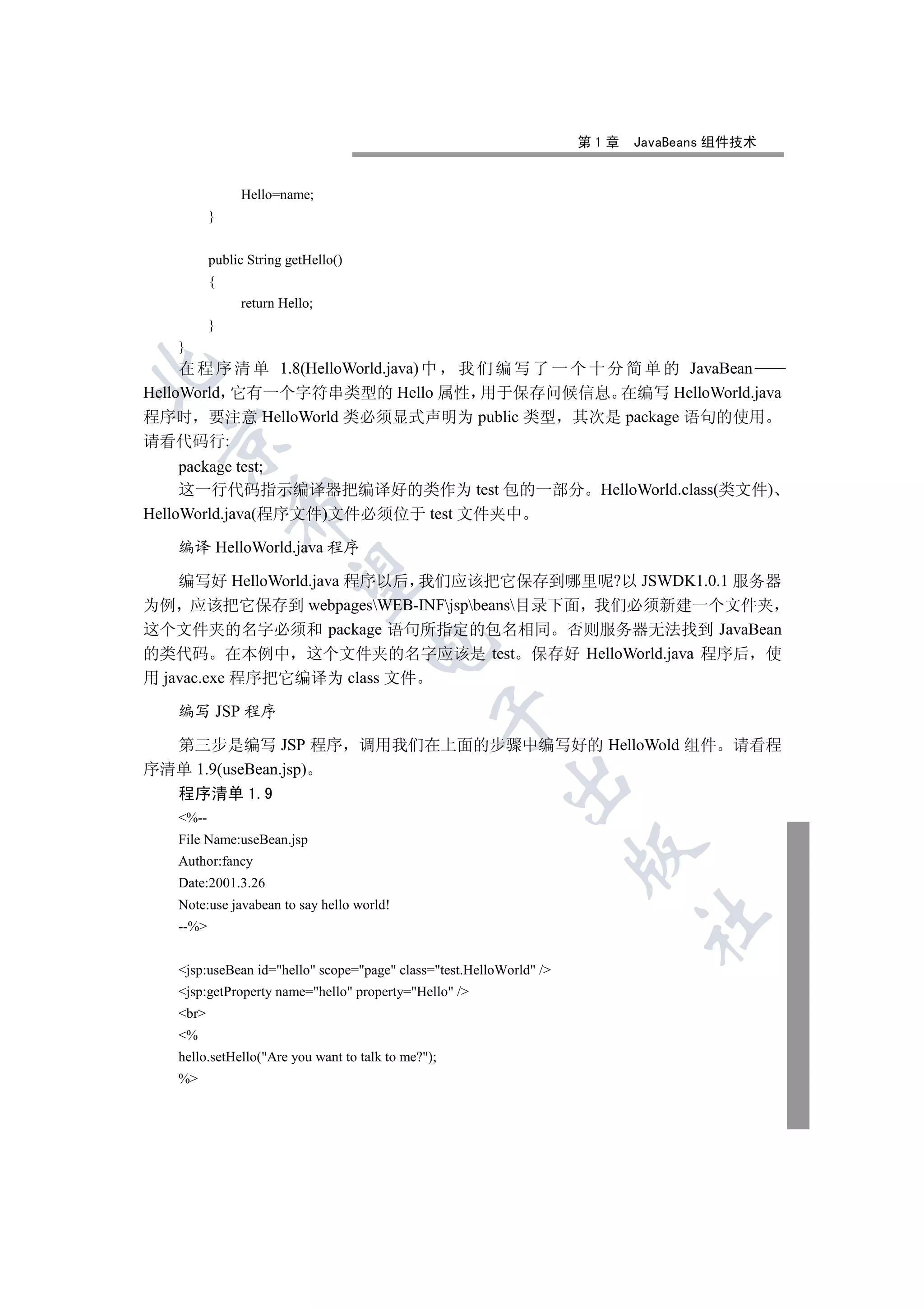 第1章   JavaBeans 组件技术


               Hello=name;
          }


          public String getHello()
          {
               return Hello;
          }
   }
     在 程 序 清 单 1.8(HelloWorld.java) 中 我 们 编 写 了 一 个 十 分 简 单 的 JavaBean


HelloWorld 它有一个字符串类型的 Hello 属性 用于保存问候信息 在编写 HelloWorld.java
程序时 要注意 HelloWorld 类必须显式声明为 public 类型 其次是 package 语句的使用
  

请看代码行:
     package test;
     这一行代码指示编译器把编译好的类作为 test 包的一部分 HelloWorld.class(类文件)
              

HelloWorld.java(程序文件)文件必须位于 test 文件夹中

   编译 HelloWorld.java 程序
               

    编写好 HelloWorld.java 程序以后 我们应该把它保存到哪里呢?以 JSWDK1.0.1 服务器
为例 应该把它保存到 webpagesWEB-INFjspbeans目录下面 我们必须新建一个文件夹
这个文件夹的名字必须和 package 语句所指定的包名相同 否则服务器无法找到 JavaBean
                                     

的类代码 在本例中 这个文件夹的名字应该是 test 保存好 HelloWorld.java 程序后 使
用 javac.exe 程序把它编译为 class 文件

   编写 JSP 程序
                                                


  第三步是编写 JSP 程序 调用我们在上面的步骤中编写好的 HelloWold 组件 请看程
序清单 1.9(useBean.jsp)
                                                          

   程序清单 1.9
   %--
   File Name:useBean.jsp
                                                                     

   Author:fancy
   Date:2001.3.26
   Note:use javabean to say hello world!
                                                                           	

   --%


   jsp:useBean id=hello scope=page class=test.HelloWorld /
   jsp:getProperty name=hello property=Hello /
   br
   %
   hello.setHello(Are you want to talk to me?);
   %
 