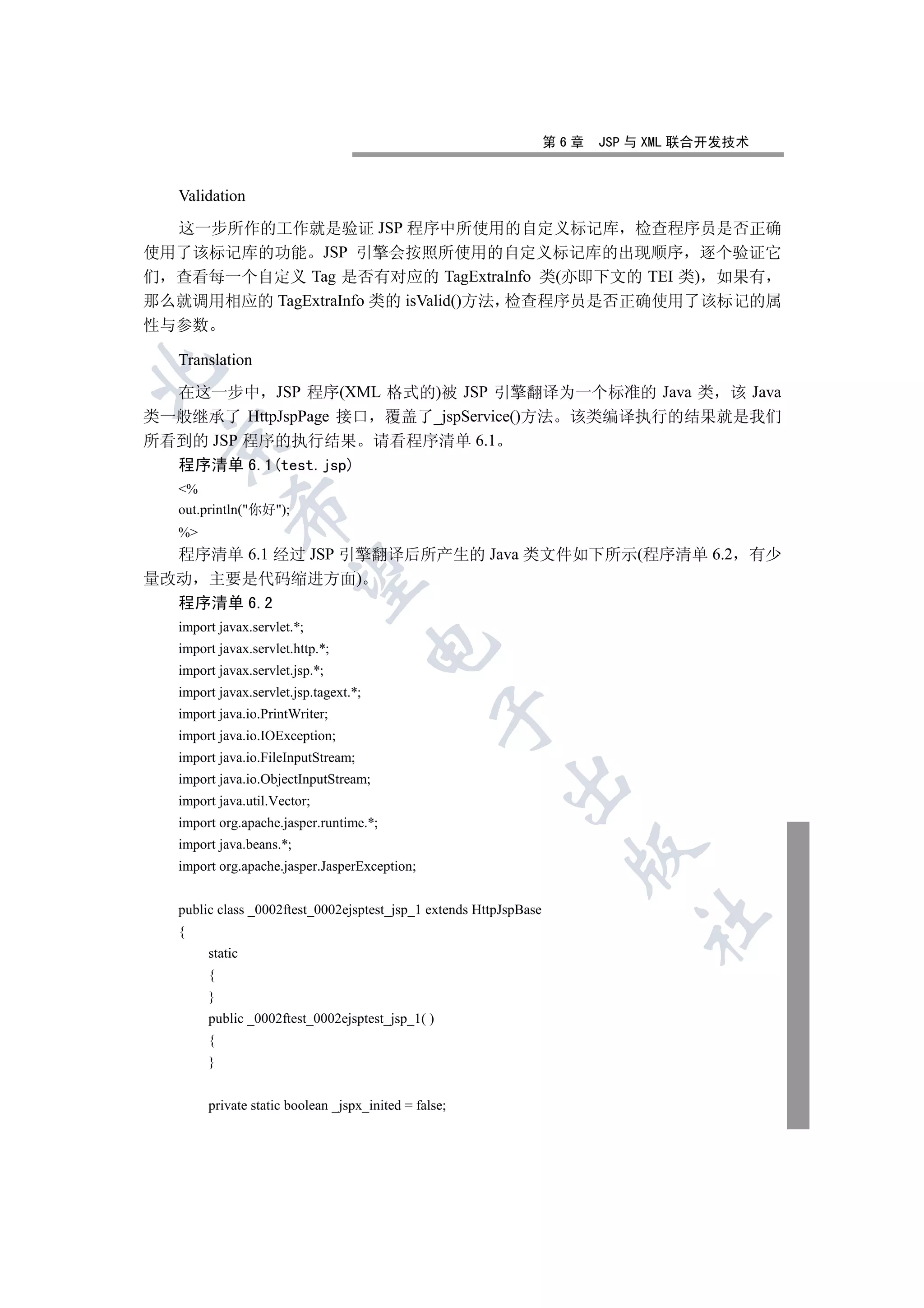 第6章   JSP 与 XML 联合开发技术


  Validation

  这一步所作的工作就是验证 JSP 程序中所使用的自定义标记库 检查程序员是否正确
使用了该标记库的功能 JSP 引擎会按照所使用的自定义标记库的出现顺序 逐个验证它
们 查看每一个自定义 Tag 是否有对应的 TagExtraInfo 类(亦即下文的 TEI 类) 如果有
那么就调用相应的 TagExtraInfo 类的 isValid()方法 检查程序员是否正确使用了该标记的属
性与参数

  Translation


  在这一步中 JSP 程序(XML 格式的)被 JSP 引擎翻译为一个标准的 Java 类 该 Java
类一般继承了 HttpJspPage 接口 覆盖了_jspService()方法 该类编译执行的结果就是我们
所看到的 JSP 程序的执行结果 请看程序清单 6.1
 

  程序清单 6.1(test.jsp)
  %
           

  out.println(你好);
  %
  程序清单 6.1 经过 JSP 引擎翻译后所产生的 Java 类文件如下所示(程序清单 6.2                                       有少
            

量改动 主要是代码缩进方面)
  程序清单 6.2
  import javax.servlet.*;
                                       

  import javax.servlet.http.*;
  import javax.servlet.jsp.*;
  import javax.servlet.jsp.tagext.*;
                                                 

  import java.io.PrintWriter;
  import java.io.IOException;
  import java.io.FileInputStream;
  import java.io.ObjectInputStream;
                                                         

  import java.util.Vector;
  import org.apache.jasper.runtime.*;
  import java.beans.*;
                                                                     

  import org.apache.jasper.JasperException;


  public class _0002ftest_0002ejsptest_jsp_1 extends HttpJspBase
                                                                             	

  {
       static
       {
       }
       public _0002ftest_0002ejsptest_jsp_1( )
       {
       }


       private static boolean _jspx_inited = false;
 