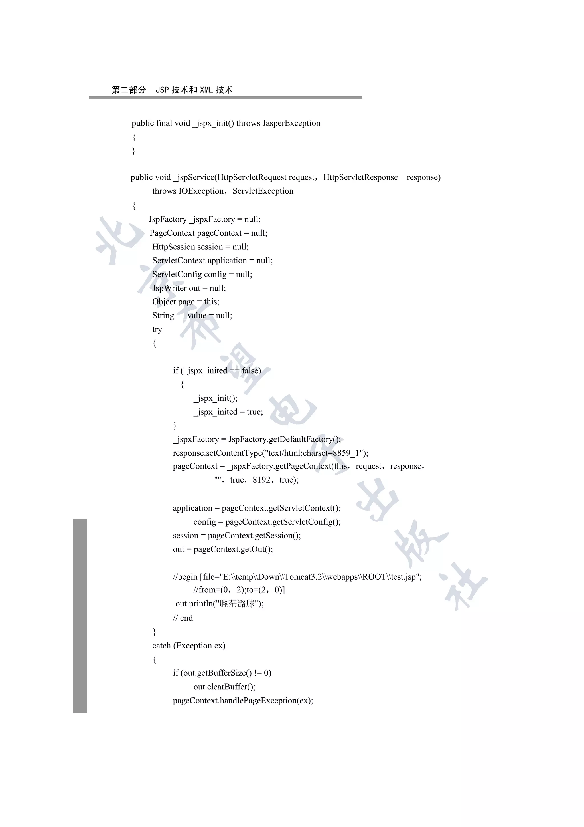 第二部分    JSP 技术和 XML 技术


  public final void _jspx_init() throws JasperException
  {
  }


  public void _jspService(HttpServletRequest request      HttpServletResponse   response)
        throws IOException         ServletException
  {
       JspFactory _jspxFactory = null;
       PageContext pageContext = null;


        HttpSession session = null;
        ServletContext application = null;
        ServletConfig config = null;


        JspWriter out = null;
        Object page = this;
        String    _value = null;
      

        try
        {
       

              if (_jspx_inited == false)
                  {
                       _jspx_init();
                                  

                       _jspx_inited = true;
              }
              _jspxFactory = JspFactory.getDefaultFactory();
                                              

              response.setContentType(text/html;charset=8859_1);
              pageContext = _jspxFactory.getPageContext(this request       response
                              true 8192      true);
                                                        

              application = pageContext.getServletContext();
                       config = pageContext.getServletConfig();
              session = pageContext.getSession();
                                                                   

              out = pageContext.getOut();


              //begin [file=E:tempDownTomcat3.2webappsROOTtest.jsp;
                                                                                	

                    //from=(0 2);to=(2 0)]
                 out.println(脛茫潞脙);
              // end
        }
        catch (Exception ex)
        {
              if (out.getBufferSize() != 0)
                       out.clearBuffer();
              pageContext.handlePageException(ex);
 