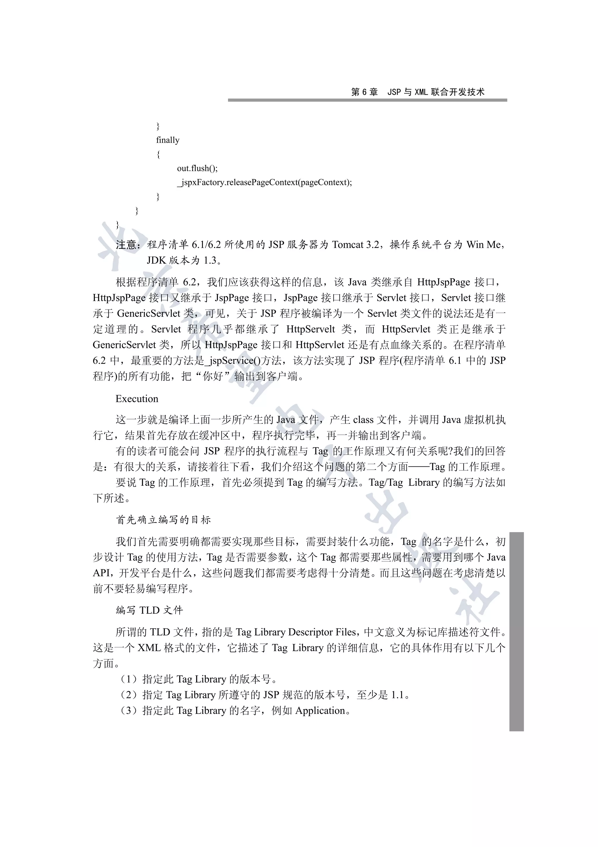 第6章     JSP 与 XML 联合开发技术


                   }
                   finally
                   {
                         out.flush();
                         _jspxFactory.releasePageContext(pageContext);
                   }
             }
     }


     注意 程序清单 6.1/6.2 所使用的 JSP 服务器为 Tomcat 3.2 操作系统平台为 Win Me
        JDK 版本为 1.3

     根据程序清单 6.2 我们应该获得这样的信息 该 Java 类继承自 HttpJspPage 接口
  

HttpJspPage 接口又继承于 JspPage 接口 JspPage 接口继承于 Servlet 接口 Servlet 接口继
承于 GenericServlet 类 可见 关于 JSP 程序被编译为一个 Servlet 类文件的说法还是有一
定 道 理 的 Servlet 程 序 几 乎 都 继 承 了 HttpServelt 类 而 HttpServlet 类 正 是 继 承 于
                  

GenericServlet 类 所以 HttpJspPage 接口和 HttpServlet 还是有点血缘关系的 在程序清单
6.2 中 最重要的方法是_jspService()方法 该方法实现了 JSP 程序(程序清单 6.1 中的 JSP
                   

程序)的所有功能                     把   你好     输出到客户端

     Execution
                                        

  这一步就是编译上面一步所产生的 Java 文件 产生 class 文件 并调用 Java 虚拟机执
行它 结果首先存放在缓冲区中 程序执行完毕 再一并输出到客户端
  有的读者可能会问 JSP 程序的执行流程与 Tag 的工作原理又有何关系呢?我们的回答
                                                   

是 有很大的关系 请接着往下看 我们介绍这个问题的第二个方面               Tag 的工作原理
  要说 Tag 的工作原理 首先必须提到 Tag 的编写方法 Tag/Tag Library 的编写方法如
下所述
                                                               

     首先确立编写的目标

    我们首先需要明确都需要实现那些目标 需要封装什么功能 Tag 的名字是什么 初
                                                                           

步设计 Tag 的使用方法 Tag 是否需要参数 这个 Tag 都需要那些属性 需要用到哪个 Java
API 开发平台是什么 这些问题我们都需要考虑得十分清楚 而且这些问题在考虑清楚以
前不要轻易编写程序
                                                                                   	

     编写 TLD 文件

  所谓的 TLD 文件 指的是 Tag Library Descriptor Files 中文意义为标记库描述符文件
这是一个 XML 格式的文件 它描述了 Tag Library 的详细信息 它的具体作用有以下几个
方面
         1       指定此 Tag Library 的版本号
         2       指定 Tag Library 所遵守的 JSP 规范的版本号                          至少是 1.1
         3       指定此 Tag Library 的名字 例如 Application
 
