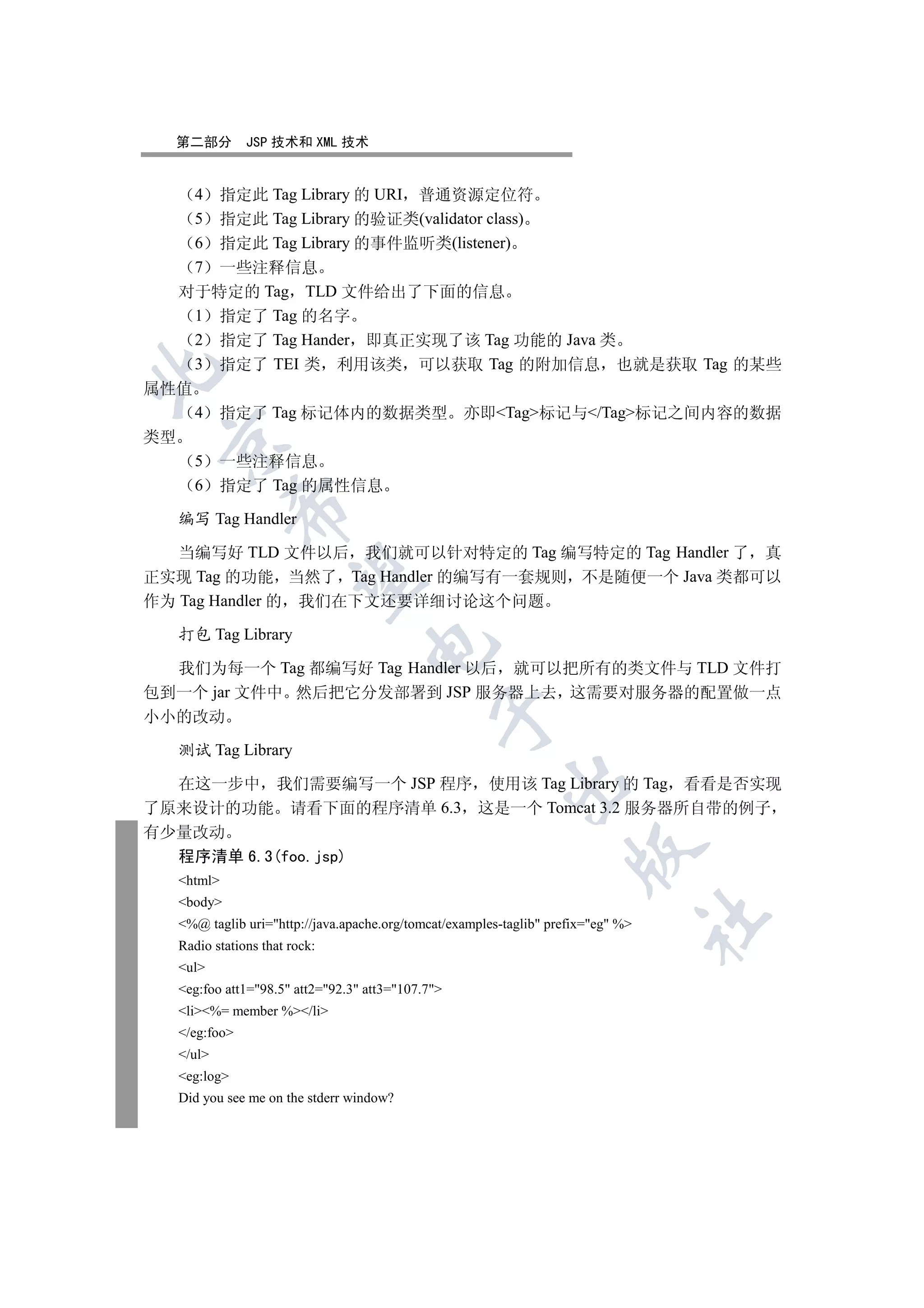 第二部分        JSP 技术和 XML 技术


    4 指定此 Tag Library 的 URI 普通资源定位符
    5 指定此 Tag Library 的验证类(validator class)
    6 指定此 Tag Library 的事件监听类(listener)
    7 一些注释信息
   对于特定的 Tag TLD 文件给出了下面的信息
    1 指定了 Tag 的名字
    2 指定了 Tag Hander 即真正实现了该 Tag 功能的 Java 类
    3 指定了 TEI 类 利用该类 可以获取 Tag 的附加信息 也就是获取 Tag 的某些


属性值
    4 指定了 Tag 标记体内的数据类型 亦即Tag标记与/Tag标记之间内容的数据
类型
 

    5 一些注释信息
    6 指定了 Tag 的属性信息
             

  编写 Tag Handler

   当编写好 TLD 文件以后 我们就可以针对特定的 Tag 编写特定的 Tag Handler 了 真
正实现 Tag 的功能 当然了 Tag Handler 的编写有一套规则 不是随便一个 Java 类都可以
              

作为 Tag Handler 的 我们在下文还要详细讨论这个问题

  打包 Tag Library
                                  

  我们为每一个 Tag 都编写好 Tag Handler 以后 就可以把所有的类文件与 TLD 文件打
包到一个 jar 文件中 然后把它分发部署到 JSP 服务器上去 这需要对服务器的配置做一点
                                             

小小的改动

  测试 Tag Library
                                                         

  在这一步中 我们需要编写一个 JSP 程序 使用该 Tag Library 的 Tag 看看是否实现
了原来设计的功能 请看下面的程序清单 6.3 这是一个 Tomcat 3.2 服务器所自带的例子
有少量改动
                                                                    

  程序清单 6.3(foo.jsp)
  html
  body
                                                                                  	

  %@ taglib uri=http://java.apache.org/tomcat/examples-taglib prefix=eg %
  Radio stations that rock:
  ul
  eg:foo att1=98.5 att2=92.3 att3=107.7
  li%= member %/li
  /eg:foo
  /ul
  eg:log
  Did you see me on the stderr window?
 