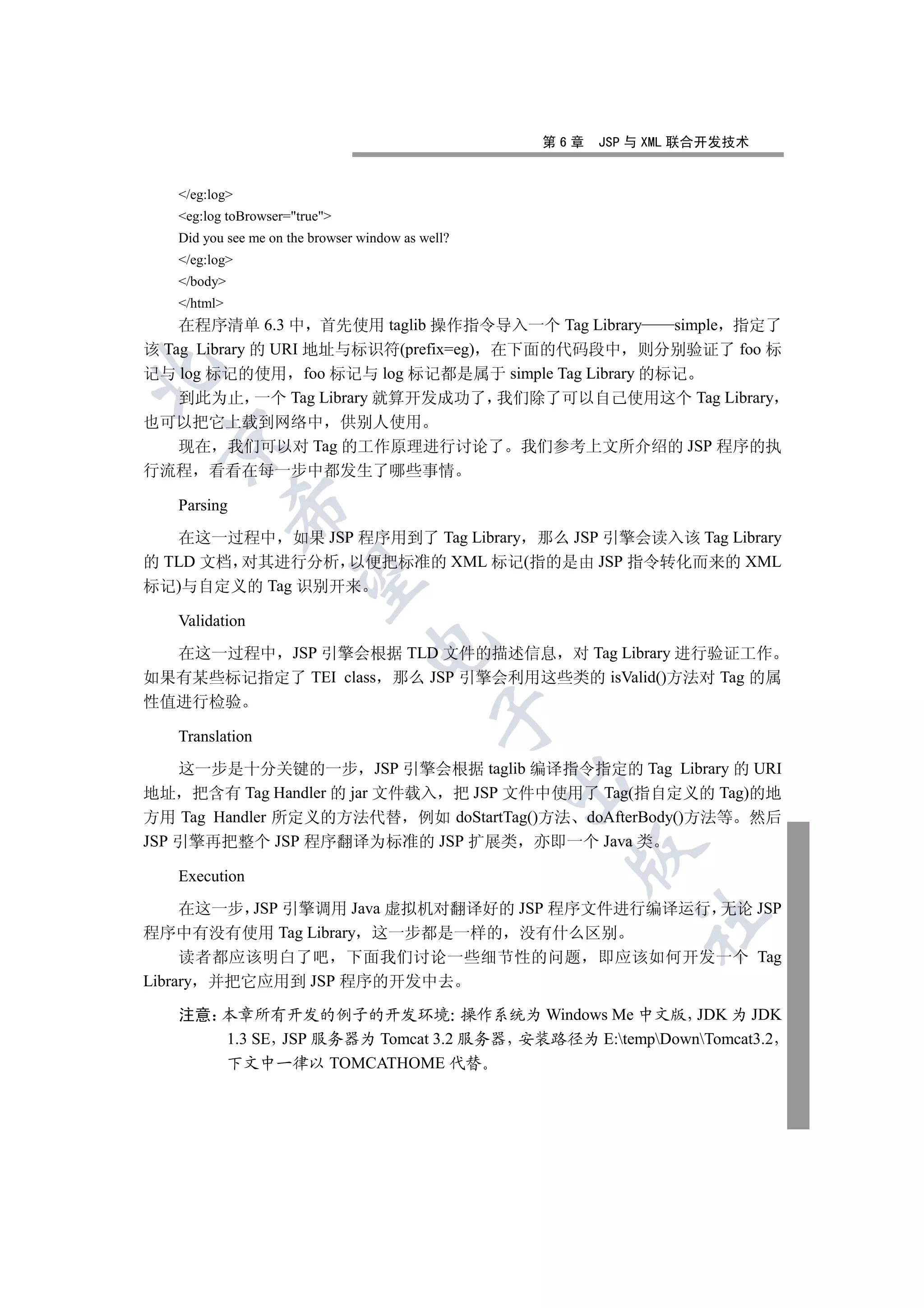 第6章   JSP 与 XML 联合开发技术


   /eg:log
   eg:log toBrowser=true
   Did you see me on the browser window as well?
   /eg:log
   /body
   /html
    在程序清单 6.3 中 首先使用 taglib 操作指令导入一个 Tag Library     simple 指定了
该 Tag Library 的 URI 地址与标识符(prefix=eg) 在下面的代码段中 则分别验证了 foo 标


记与 log 标记的使用 foo 标记与 log 标记都是属于 simple Tag Library 的标记
    到此为止 一个 Tag Library 就算开发成功了 我们除了可以自己使用这个 Tag Library
也可以把它上载到网络中 供别人使用
 

  现在 我们可以对 Tag 的工作原理进行讨论了 我们参考上文所介绍的 JSP 程序的执
行流程 看看在每一步中都发生了哪些事情

   Parsing
             


   在这一过程中 如果 JSP 程序用到了 Tag Library 那么 JSP 引擎会读入该 Tag Library
的 TLD 文档 对其进行分析 以便把标准的 XML 标记(指的是由 JSP 指令转化而来的 XML
              

标记)与自定义的 Tag 识别开来

   Validation
                                  

  在这一过程中 JSP 引擎会根据 TLD 文件的描述信息 对 Tag Library 进行验证工作
如果有某些标记指定了 TEI class 那么 JSP 引擎会利用这些类的 isValid()方法对 Tag 的属
性值进行检验
                                             

   Translation

    这一步是十分关键的一步 JSP 引擎会根据 taglib 编译指令指定的 Tag Library 的 URI
                                                   

地址 把含有 Tag Handler 的 jar 文件载入 把 JSP 文件中使用了 Tag(指自定义的 Tag)的地
方用 Tag Handler 所定义的方法代替 例如 doStartTag()方法 doAfterBody()方法等 然后
JSP 引擎再把整个 JSP 程序翻译为标准的 JSP 扩展类 亦即一个 Java 类
                                                     

   Execution

     在这一步 JSP 引擎调用 Java 虚拟机对翻译好的 JSP 程序文件进行编译运行 无论 JSP
                                                             	

程序中有没有使用 Tag Library 这一步都是一样的 没有什么区别
     读者都应该明白了吧 下面我们讨论一些细节性的问题 即应该如何开发一个 Tag
Library 并把它应用到 JSP 程序的开发中去

   注意 本章所有开发的例子的开发环境 操作系统为 Windows Me 中文版 JDK 为 JDK
      1.3 SE JSP 服务器为 Tomcat 3.2 服务器 安装路径为 E:tempDownTomcat3.2
      下文中一律以 TOMCATHOME 代替
 
