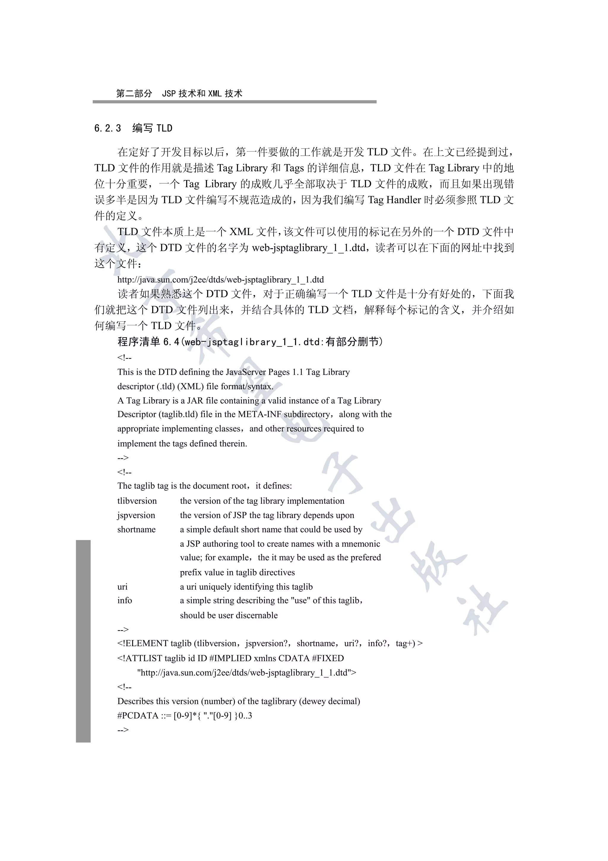 第二部分           JSP 技术和 XML 技术


6.2.3      编写 TLD

    在定好了开发目标以后 第一件要做的工作就是开发 TLD 文件 在上文已经提到过
TLD 文件的作用就是描述 Tag Library 和 Tags 的详细信息 TLD 文件在 Tag Library 中的地
位十分重要 一个 Tag Library 的成败几乎全部取决于 TLD 文件的成败 而且如果出现错
误多半是因为 TLD 文件编写不规范造成的 因为我们编写 Tag Handler 时必须参照 TLD 文
件的定义
  TLD 文件本质上是一个 XML 文件 该文件可以使用的标记在另外的一个 DTD 文件中


有定义 这个 DTD 文件的名字为 web-jsptaglibrary_1_1.dtd 读者可以在下面的网址中找到
这个文件
    http://java.sun.com/j2ee/dtds/web-jsptaglibrary_1_1.dtd
  

  读者如果熟悉这个 DTD 文件 对于正确编写一个 TLD 文件是十分有好处的 下面我
们就把这个 DTD 文件列出来 并结合具体的 TLD 文档 解释每个标记的含义 并介绍如
何编写一个 TLD 文件
              

  程序清单 6.4(web-jsptaglibrary_1_1.dtd:有部分删节)
    !--
    This is the DTD defining the JavaServer Pages 1.1 Tag Library
               

    descriptor (.tld) (XML) file format/syntax.
    A Tag Library is a JAR file containing a valid instance of a Tag Library
    Descriptor (taglib.tld) file in the META-INF subdirectory along with the
                                       

    appropriate implementing classes      and other resources required to
    implement the tags defined therein.
    --
                                                    

    !--
    The taglib tag is the document root it defines:
    tlibversion       the version of the tag library implementation
                                                                 

    jspversion        the version of JSP the tag library depends upon
    shortname         a simple default short name that could be used by
                      a JSP authoring tool to create names with a mnemonic
                      value; for example the it may be used as the prefered
                                                                            

                      prefix value in taglib directives
    uri               a uri uniquely identifying this taglib
    info              a simple string describing the use of this taglib
                                                                               	

                      should be user discernable
    --
    !ELEMENT taglib (tlibversion       jspversion? shortname uri? info? tag+) 
    !ATTLIST taglib id ID #IMPLIED xmlns CDATA #FIXED
           http://java.sun.com/j2ee/dtds/web-jsptaglibrary_1_1.dtd
    !--
    Describes this version (number) of the taglibrary (dewey decimal)
    #PCDATA ::= [0-9]*{ .[0-9] }0..3
    --
 