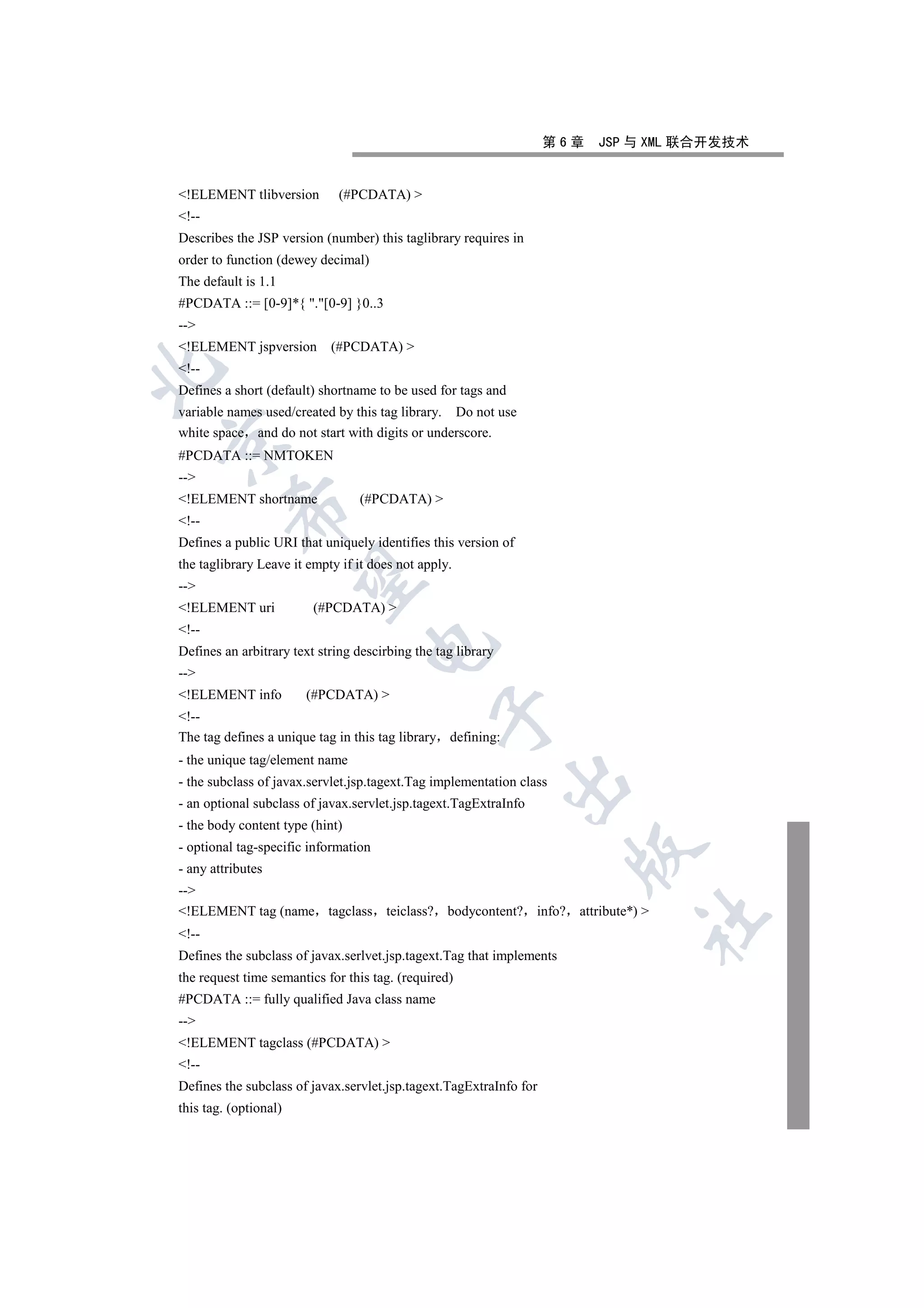 第6章   JSP 与 XML 联合开发技术


!ELEMENT tlibversion         (#PCDATA) 
!--
Describes the JSP version (number) this taglibrary requires in
order to function (dewey decimal)
The default is 1.1
#PCDATA ::= [0-9]*{ .[0-9] }0..3
--
!ELEMENT jspversion        (#PCDATA) 
!--


Defines a short (default) shortname to be used for tags and
variable names used/created by this tag library. Do not use
white space and do not start with digits or underscore.


#PCDATA ::= NMTOKEN
--
!ELEMENT shortname              (#PCDATA) 
          

!--
Defines a public URI that uniquely identifies this version of
the taglibrary Leave it empty if it does not apply.
           

--
!ELEMENT uri            (#PCDATA) 
!--
                                   

Defines an arbitrary text string descirbing the tag library
--
!ELEMENT info         (#PCDATA) 
                                                

!--
The tag defines a unique tag in this tag library defining:
- the unique tag/element name
                                                              

- the subclass of javax.servlet.jsp.tagext.Tag implementation class
- an optional subclass of javax.servlet.jsp.tagext.TagExtraInfo
- the body content type (hint)
- optional tag-specific information
                                                                       

- any attributes
--
!ELEMENT tag (name tagclass teiclass? bodycontent? info? attribute*) 
                                                                              	

!--
Defines the subclass of javax.serlvet.jsp.tagext.Tag that implements
the request time semantics for this tag. (required)
#PCDATA ::= fully qualified Java class name
--
!ELEMENT tagclass (#PCDATA) 
!--
Defines the subclass of javax.servlet.jsp.tagext.TagExtraInfo for
this tag. (optional)
 