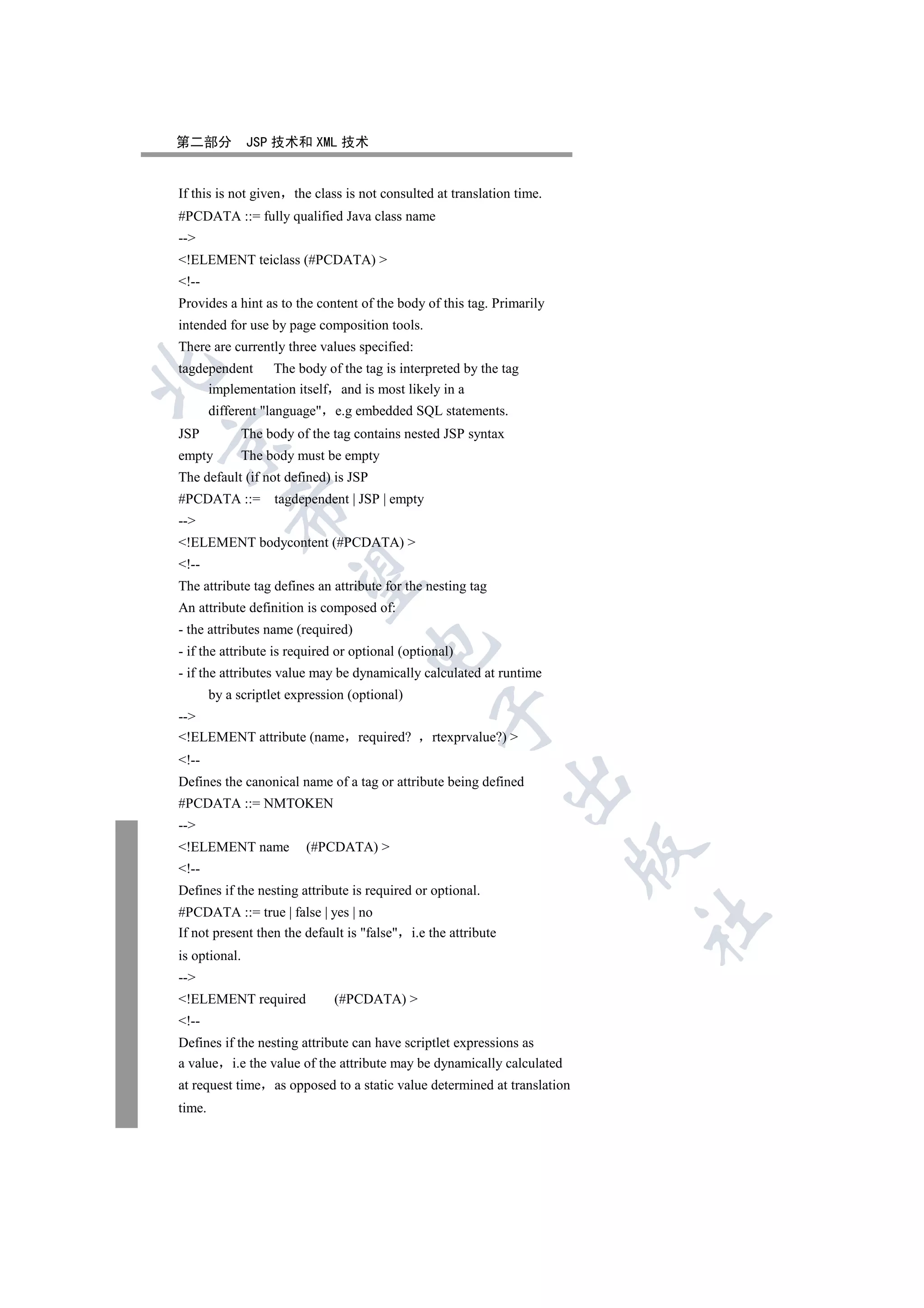 第二部分           JSP 技术和 XML 技术


If this is not given   the class is not consulted at translation time.
#PCDATA ::= fully qualified Java class name
--
!ELEMENT teiclass (#PCDATA) 
!--
Provides a hint as to the content of the body of this tag. Primarily
intended for use by page composition tools.
There are currently three values specified:
tagdependent The body of the tag is interpreted by the tag


     implementation itself and is most likely in a
        different language e.g embedded SQL statements.
JSP           The body of the tag contains nested JSP syntax


empty          The body must be empty
The default (if not defined) is JSP
#PCDATA ::=         tagdependent | JSP | empty
            

--
!ELEMENT bodycontent (#PCDATA) 
!--
             

The attribute tag defines an attribute for the nesting tag
An attribute definition is composed of:
- the attributes name (required)
                                     

- if the attribute is required or optional (optional)
- if the attributes value may be dynamically calculated at runtime
        by a scriptlet expression (optional)
                                                 

--
!ELEMENT attribute (name required?              rtexprvalue?) 
!--
                                                               

Defines the canonical name of a tag or attribute being defined
#PCDATA ::= NMTOKEN
--
!ELEMENT name            (#PCDATA) 
                                                                         

!--
Defines if the nesting attribute is required or optional.
#PCDATA ::= true | false | yes | no
                                                                         	

If not present then the default is false i.e the attribute
is optional.
--
!ELEMENT required             (#PCDATA) 
!--
Defines if the nesting attribute can have scriptlet expressions as
a value i.e the value of the attribute may be dynamically calculated
at request time as opposed to a static value determined at translation
time.
 