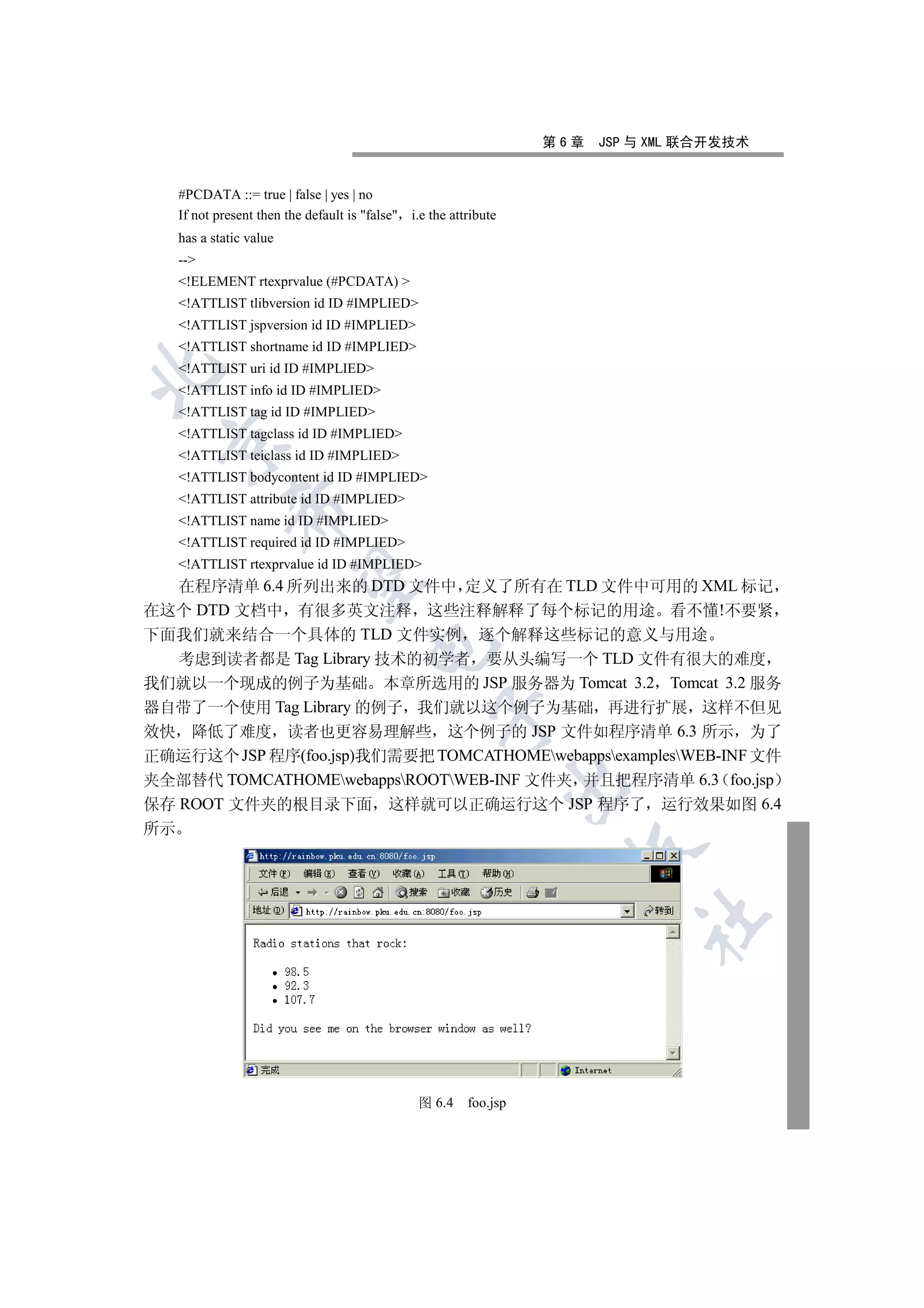 第6章   JSP 与 XML 联合开发技术


     #PCDATA ::= true | false | yes | no
     If not present then the default is false i.e the attribute
     has a static value
     --
     !ELEMENT rtexprvalue (#PCDATA) 
     !ATTLIST tlibversion id ID #IMPLIED
     !ATTLIST jspversion id ID #IMPLIED
     !ATTLIST shortname id ID #IMPLIED
     !ATTLIST uri id ID #IMPLIED


     !ATTLIST info id ID #IMPLIED
     !ATTLIST tag id ID #IMPLIED
     !ATTLIST tagclass id ID #IMPLIED
 

     !ATTLIST teiclass id ID #IMPLIED
     !ATTLIST bodycontent id ID #IMPLIED
     !ATTLIST attribute id ID #IMPLIED
              

     !ATTLIST name id ID #IMPLIED
     !ATTLIST required id ID #IMPLIED
     !ATTLIST rtexprvalue id ID #IMPLIED
               

   在程序清单 6.4 所列出来的 DTD 文件中 定义了所有在 TLD 文件中可用的 XML 标记
在这个 DTD 文档中 有很多英文注释 这些注释解释了每个标记的用途 看不懂!不要紧
下面我们就来结合一个具体的 TLD 文件实例 逐个解释这些标记的意义与用途
                                        

   考虑到读者都是 Tag Library 技术的初学者 要从头编写一个 TLD 文件有很大的难度
我们就以一个现成的例子为基础 本章所选用的 JSP 服务器为 Tomcat 3.2 Tomcat 3.2 服务
器自带了一个使用 Tag Library 的例子 我们就以这个例子为基础 再进行扩展 这样不但见
                                                     

效快 降低了难度 读者也更容易理解些 这个例子的 JSP 文件如程序清单 6.3 所示 为了
正确运行这个 JSP 程序(foo.jsp)我们需要把 TOMCATHOMEwebappsexamplesWEB-INF 文件
夹全部替代 TOMCATHOMEwebappsROOTWEB-INF 文件夹 并且把程序清单 6.3 foo.jsp
                                                                    

保存 ROOT 文件夹的根目录下面 这样就可以正确运行这个 JSP 程序了 运行效果如图 6.4
所示
                                                                       
                                                                               	



                                                  图 6.4    foo.jsp
 