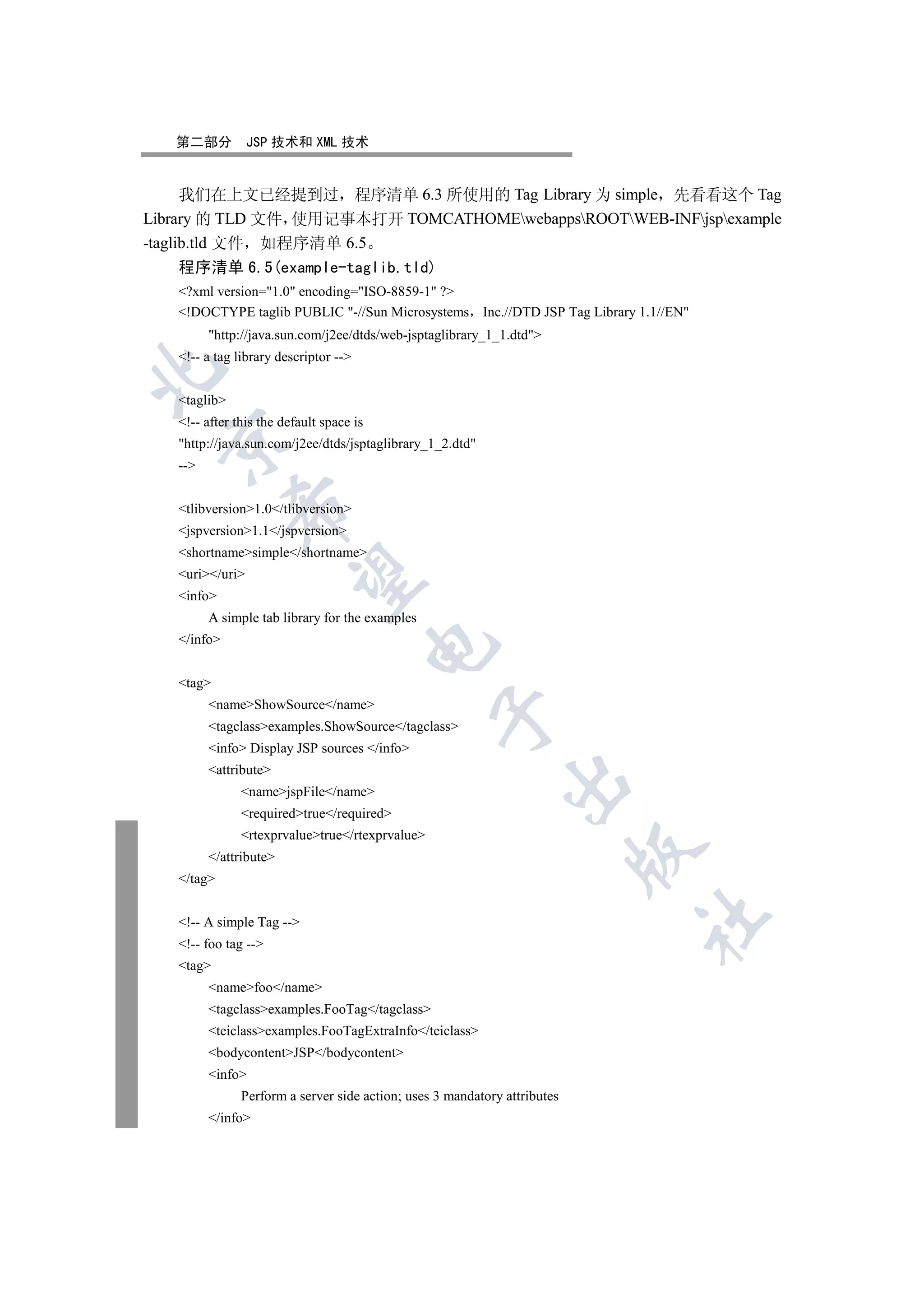 第二部分          JSP 技术和 XML 技术


      我们在上文已经提到过 程序清单 6.3 所使用的 Tag Library 为 simple 先看看这个 Tag
Library 的 TLD 文件 使用记事本打开 TOMCATHOMEwebappsROOTWEB-INFjspexample
-taglib.tld 文件 如程序清单 6.5
      程序清单 6.5(example-taglib.tld)
   ?xml version=1.0 encoding=ISO-8859-1 ?
   !DOCTYPE taglib PUBLIC -//Sun Microsystems Inc.//DTD JSP Tag Library 1.1//EN
         http://java.sun.com/j2ee/dtds/web-jsptaglibrary_1_1.dtd
   !-- a tag library descriptor --


   taglib
   !-- after this the default space is
  

   http://java.sun.com/j2ee/dtds/jsptaglibrary_1_2.dtd
   --
              

   tlibversion1.0/tlibversion
   jspversion1.1/jspversion
   shortnamesimple/shortname
   uri/uri
               

   info
         A simple tab library for the examples
   /info
                                          


   tag
         nameShowSource/name
                                                 

         tagclassexamples.ShowSource/tagclass
         info Display JSP sources /info
         attribute
                                                              

               namejspFile/name
               requiredtrue/required
               rtexprvaluetrue/rtexprvalue
                                                                           

         /attribute
   /tag
                                                                           	

   !-- A simple Tag --
   !-- foo tag --
   tag
         namefoo/name
         tagclassexamples.FooTag/tagclass
         teiclassexamples.FooTagExtraInfo/teiclass
         bodycontentJSP/bodycontent
         info
               Perform a server side action; uses 3 mandatory attributes
         /info
 