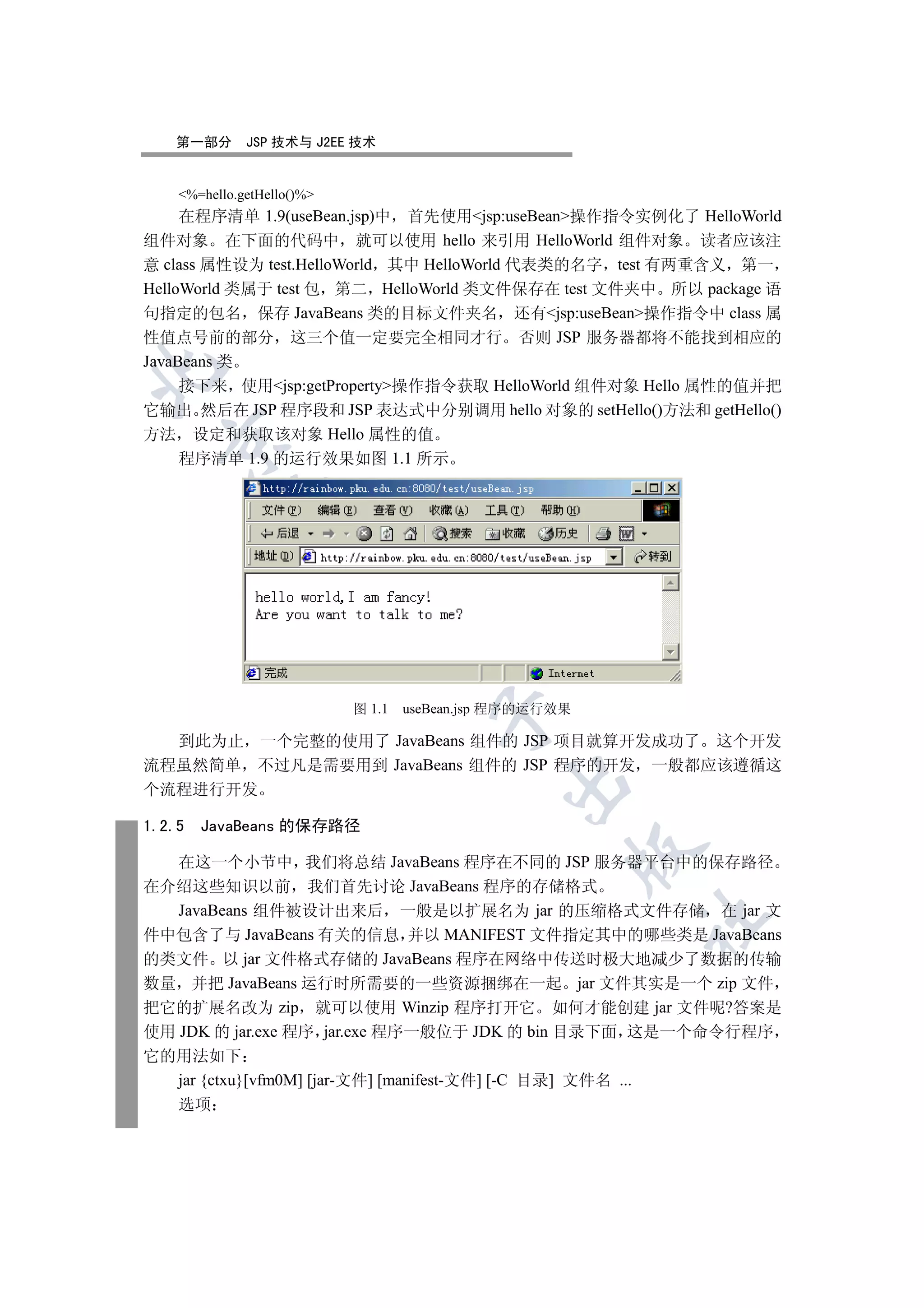 第一部分       JSP 技术与 J2EE 技术


    %=hello.getHello()%
     在程序清单 1.9(useBean.jsp)中 首先使用jsp:useBean操作指令实例化了 HelloWorld
组件对象 在下面的代码中 就可以使用 hello 来引用 HelloWorld 组件对象 读者应该注
意 class 属性设为 test.HelloWorld 其中 HelloWorld 代表类的名字 test 有两重含义 第一
HelloWorld 类属于 test 包 第二 HelloWorld 类文件保存在 test 文件夹中 所以 package 语
句指定的包名 保存 JavaBeans 类的目标文件夹名 还有jsp:useBean操作指令中 class 属
性值点号前的部分 这三个值一定要完全相同才行 否则 JSP 服务器都将不能找到相应的
JavaBeans 类


     接下来 使用jsp:getProperty操作指令获取 HelloWorld 组件对象 Hello 属性的值并把
它输出 然后在 JSP 程序段和 JSP 表达式中分别调用 hello 对象的 setHello()方法和 getHello()
方法 设定和获取该对象 Hello 属性的值
  

     程序清单 1.9 的运行效果如图 1.1 所示
            
             
                              


                            图 1.1   useBean.jsp 程序的运行效果
                                       

  到此为止 一个完整的使用了 JavaBeans 组件的 JSP 项目就算开发成功了 这个开发
流程虽然简单 不过凡是需要用到 JavaBeans 组件的 JSP 程序的开发 一般都应该遵循这
                                               

个流程进行开发

1.2.5   JavaBeans 的保存路径
                                                          

   在这一个小节中 我们将总结 JavaBeans 程序在不同的 JSP 服务器平台中的保存路径
在介绍这些知识以前 我们首先讨论 JavaBeans 程序的存储格式
   JavaBeans 组件被设计出来后 一般是以扩展名为 jar 的压缩格式文件存储 在 jar 文
                                                             	

件中包含了与 JavaBeans 有关的信息 并以 MANIFEST 文件指定其中的哪些类是 JavaBeans
的类文件 以 jar 文件格式存储的 JavaBeans 程序在网络中传送时极大地减少了数据的传输
数量 并把 JavaBeans 运行时所需要的一些资源捆绑在一起 jar 文件其实是一个 zip 文件
把它的扩展名改为 zip 就可以使用 Winzip 程序打开它 如何才能创建 jar 文件呢?答案是
使用 JDK 的 jar.exe 程序 jar.exe 程序一般位于 JDK 的 bin 目录下面 这是一个命令行程序
它的用法如下
  jar {ctxu}[vfm0M] [jar-文件] [manifest-文件] [-C 目录] 文件名 ...
  选项
 