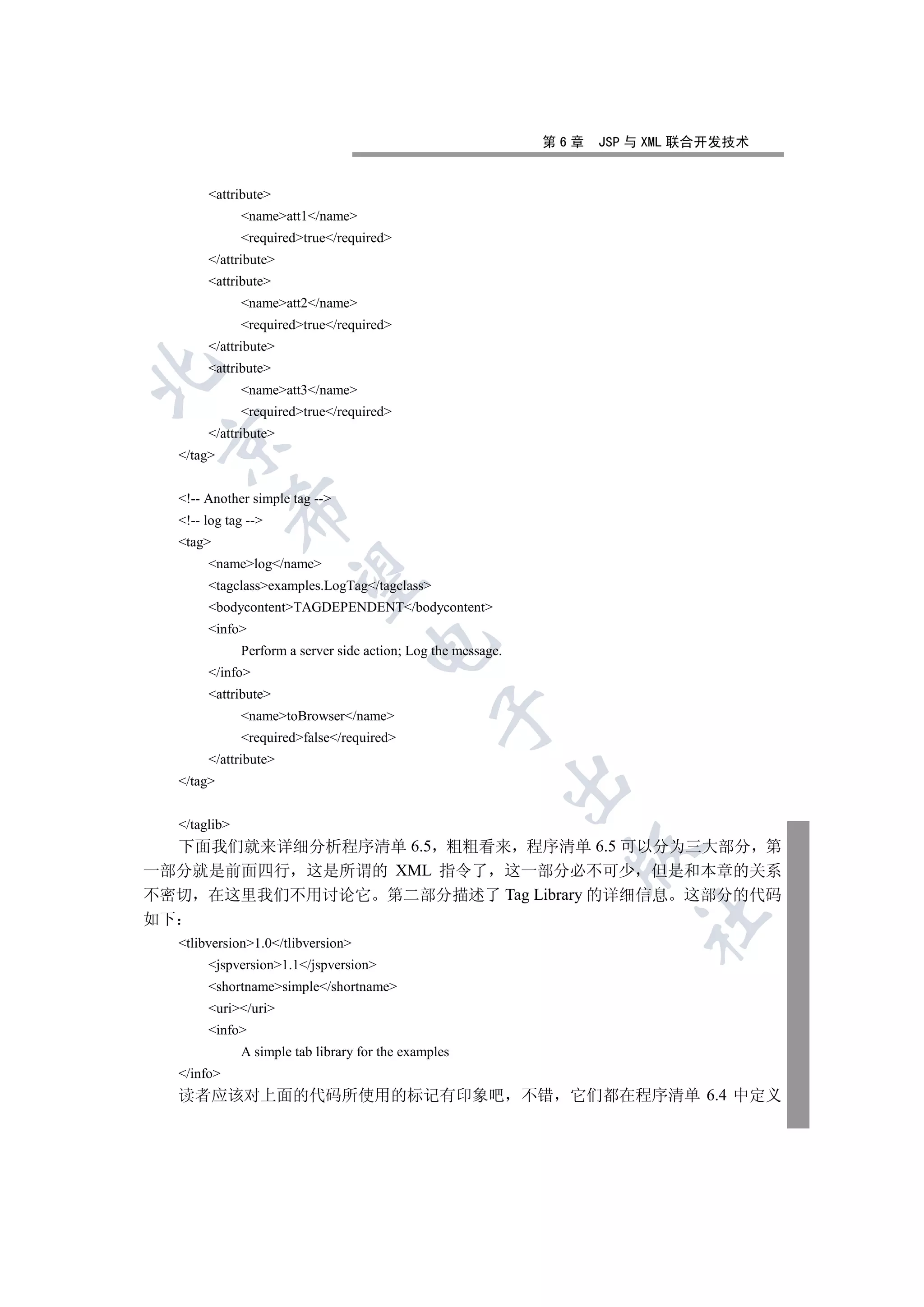 第6章   JSP 与 XML 联合开发技术


          attribute
                 nameatt1/name
                 requiredtrue/required
          /attribute
          attribute
                 nameatt2/name
                 requiredtrue/required
          /attribute
          attribute


                 nameatt3/name
                 requiredtrue/required
          /attribute
 

     /tag


     !-- Another simple tag --
                 

     !-- log tag --
     tag
          namelog/name
                  

          tagclassexamples.LogTag/tagclass
          bodycontentTAGDEPENDENT/bodycontent
          info
                                       

                 Perform a server side action; Log the message.
          /info
          attribute
                                                   

                 nametoBrowser/name
                 requiredfalse/required
          /attribute
                                                                  

     /tag


     /taglib
  下面我们就来详细分析程序清单 6.5 粗粗看来 程序清单 6.5 可以分为三大部分 第
                                                                    

一部分就是前面四行 这是所谓的 XML 指令了 这一部分必不可少 但是和本章的关系
不密切 在这里我们不用讨论它 第二部分描述了 Tag Library 的详细信息 这部分的代码
                                                                            	

如下
     tlibversion1.0/tlibversion
          jspversion1.1/jspversion
          shortnamesimple/shortname
          uri/uri
          info
                 A simple tab library for the examples
     /info
     读者应该对上面的代码所使用的标记有印象吧 不错                                       它们都在程序清单 6.4 中定义
 