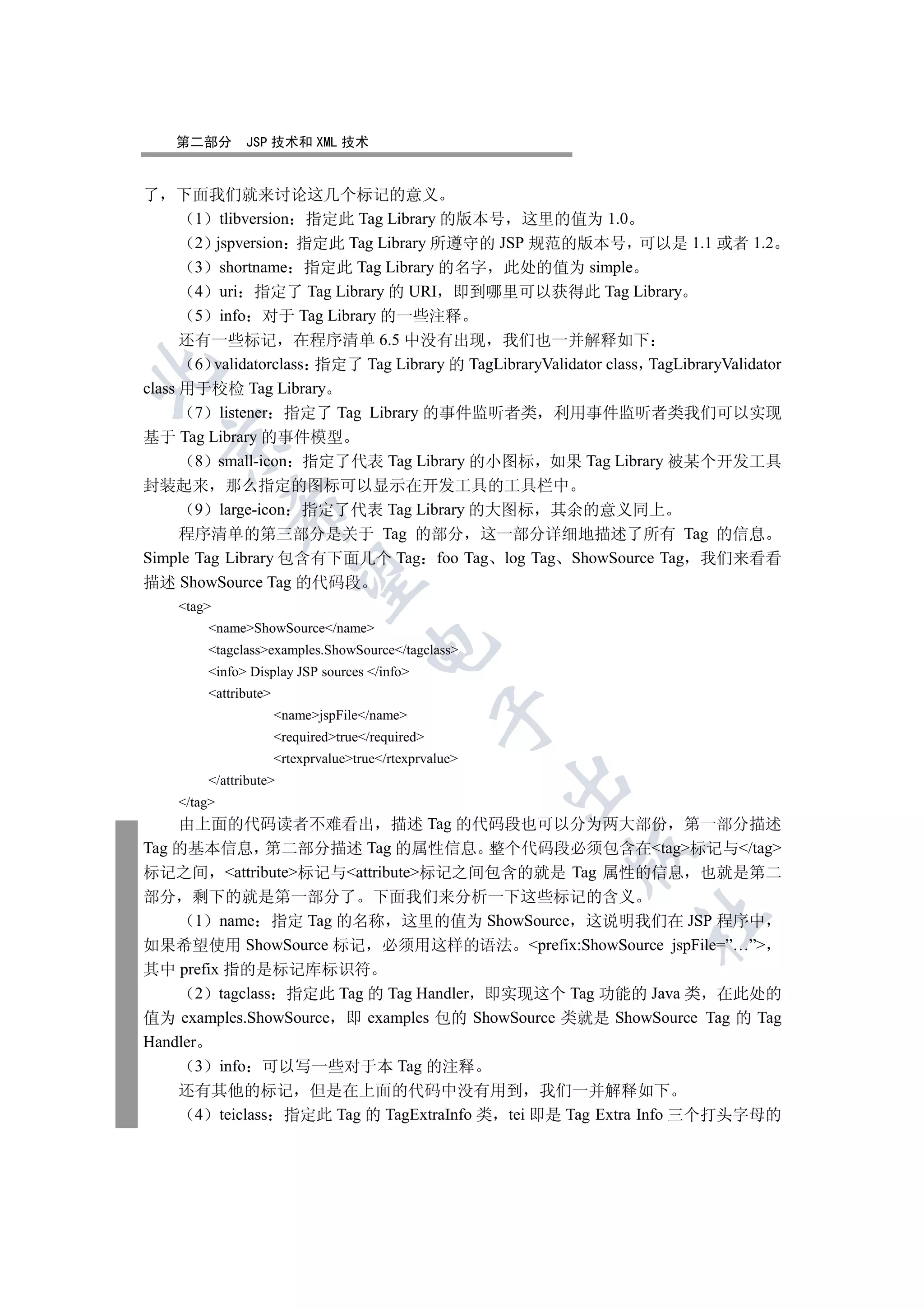 第二部分      JSP 技术和 XML 技术


了 下面我们就来讨论这几个标记的意义
       1 tlibversion 指定此 Tag Library 的版本号 这里的值为 1.0
       2 jspversion 指定此 Tag Library 所遵守的 JSP 规范的版本号 可以是 1.1 或者 1.2
       3 shortname 指定此 Tag Library 的名字 此处的值为 simple
       4 uri 指定了 Tag Library 的 URI 即到哪里可以获得此 Tag Library
       5 info 对于 Tag Library 的一些注释
      还有一些标记 在程序清单 6.5 中没有出现 我们也一并解释如下
       6 validatorclass 指定了 Tag Library 的 TagLibraryValidator class TagLibraryValidator


class 用于校检 Tag Library
       7 listener 指定了 Tag Library 的事件监听者类 利用事件监听者类我们可以实现
基于 Tag Library 的事件模型
  

       8 small-icon 指定了代表 Tag Library 的小图标 如果 Tag Library 被某个开发工具
封装起来 那么指定的图标可以显示在开发工具的工具栏中
             

       9 large-icon 指定了代表 Tag Library 的大图标 其余的意义同上
    程序清单的第三部分是关于 Tag 的部分 这一部分详细地描述了所有 Tag 的信息
Simple Tag Library 包含有下面几个 Tag foo Tag log Tag ShowSource Tag 我们来看看
              

描述 ShowSource Tag 的代码段
    tag
        nameShowSource/name
                                     

        tagclassexamples.ShowSource/tagclass
        info Display JSP sources /info
        attribute
                                                  

                      namejspFile/name
                      requiredtrue/required
                      rtexprvaluetrue/rtexprvalue
        /attribute
                                                        

    /tag
    由上面的代码读者不难看出 描述 Tag 的代码段也可以分为两大部份 第一部分描述
Tag 的基本信息 第二部分描述 Tag 的属性信息 整个代码段必须包含在tag标记与/tag
                                                          

标记之间 attribute标记与attribute标记之间包含的就是 Tag 属性的信息 也就是第二
部分 剩下的就是第一部分了 下面我们来分析一下这些标记的含义
                                                                   	

       1 name 指定 Tag 的名称 这里的值为 ShowSource 这说明我们在 JSP 程序中
如果希望使用 ShowSource 标记 必须用这样的语法 prefix:ShowSource jspFile=”…”
其中 prefix 指的是标记库标识符
       2 tagclass 指定此 Tag 的 Tag Handler 即实现这个 Tag 功能的 Java 类 在此处的
值为 examples.ShowSource 即 examples 包的 ShowSource 类就是 ShowSource Tag 的 Tag
Handler
       3 info 可以写一些对于本 Tag 的注释
    还有其他的标记 但是在上面的代码中没有用到 我们一并解释如下
     4 teiclass 指定此 Tag 的 TagExtraInfo 类 tei 即是 Tag Extra Info 三个打头字母的
 